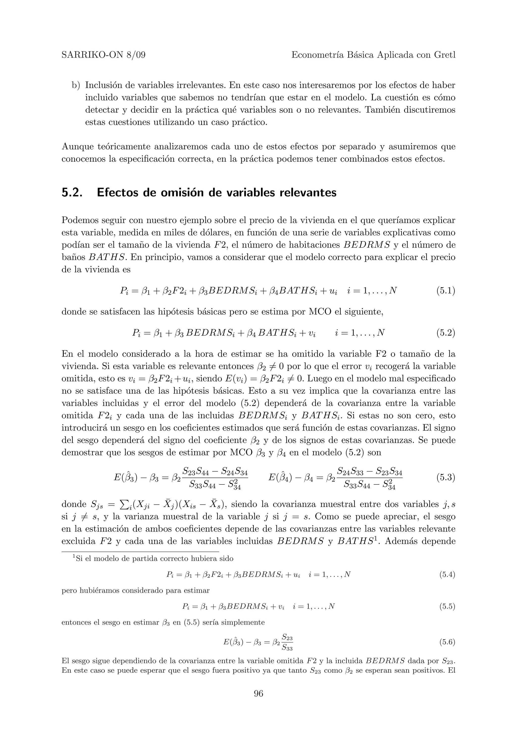 SARRIKO-ON 8/09                                                       Econometr´ B´sica Aplicada con Gretl
                                                                               ıa a


  b) Inclusi´n de variables irrelevantes. En este caso nos interesaremos por los efectos de haber
            o
     incluido variables que sabemos no tendr´ que estar en el modelo. La cuesti´n es c´mo
                                               ıan                                    o      o
     detectar y decidir en la pr´ctica qu´ variables son o no relevantes. Tambi´n discutiremos
                                 a         e                                     e
     estas cuestiones utilizando un caso pr´ctico.
                                             a

Aunque te´ricamente analizaremos cada uno de estos efectos por separado y asumiremos que
         o
conocemos la especiﬁcaci´n correcta, en la pr´ctica podemos tener combinados estos efectos.
                        o                    a


5.2.        Efectos de omisi´n de variables relevantes
                            o

Podemos seguir con nuestro ejemplo sobre el precio de la vivienda en el que quer´  ıamos explicar
esta variable, medida en miles de d´lares, en funci´n de una serie de variables explicativas como
                                   o               o
pod´ ser el tama˜o de la vivienda F 2, el n´mero de habitaciones BEDRM S y el n´mero de
     ıan           n                          u                                          u
ba˜os BAT HS. En principio, vamos a considerar que el modelo correcto para explicar el precio
   n
de la vivienda es

                   Pi = β1 + β2 F 2i + β3 BEDRM Si + β4 BAT HSi + ui                            i = 1, . . . , N   (5.1)

donde se satisfacen las hip´tesis b´sicas pero se estima por MCO el siguiente,
                           o       a

                      Pi = β1 + β3 BEDRM Si + β4 BAT HSi + vi                                i = 1, . . . , N      (5.2)

En el modelo considerado a la hora de estimar se ha omitido la variable F2 o tama˜o de la   n
vivienda. Si esta variable es relevante entonces β2 = 0 por lo que el error vi recoger´ la variable
                                                                                        a
omitida, esto es vi = β2 F 2i + ui , siendo E(vi ) = β2 F 2i = 0. Luego en el modelo mal especiﬁcado
no se satisface una de las hip´tesis b´sicas. Esto a su vez implica que la covarianza entre las
                                 o        a
variables incluidas y el error del modelo (5.2) depender´ de la covarianza entre la variable
                                                                a
omitida F 2i y cada una de las incluidas BEDRM Si y BAT HSi . Si estas no son cero, esto
introducir´ un sesgo en los coeﬁcientes estimados que ser´ funci´n de estas covarianzas. El signo
          a                                                   a      o
del sesgo depender´ del signo del coeﬁciente β2 y de los signos de estas covarianzas. Se puede
                    a
demostrar que los sesgos de estimar por MCO β3 y β4 en el modelo (5.2) son

                   ˆ                 S23 S44 − S24 S34          ˆ                            S24 S33 − S23 S34
                 E(β3 ) − β3 = β2                 2           E(β4 ) − β4 = β2                            2        (5.3)
                                      S33 S44 − S34                                           S33 S44 − S34

donde Sjs =              ¯          ¯
                i (Xji − Xj )(Xis − Xs ), siendo la covarianza muestral entre dos variables j, s
si j = s, y la varianza muestral de la variable j si j = s. Como se puede apreciar, el sesgo
en la estimaci´n de ambos coeﬁcientes depende de las covarianzas entre las variables relevante
              o
excluida F 2 y cada una de las variables incluidas BEDRM S y BAT HS 1 . Adem´s depende
                                                                                   a
   1
       Si el modelo de partida correcto hubiera sido

                                Pi = β1 + β2 F 2i + β3 BEDRM Si + ui            i = 1, . . . , N                   (5.4)

pero hubi´ramos considerado para estimar
         e

                                     Pi = β1 + β3 BEDRM Si + vi           i = 1, . . . , N                         (5.5)

entonces el sesgo en estimar β3 en (5.5) ser´ simplemente
                                            ıa

                                                   ˆ                S23
                                                 E(β3 ) − β3 = β2                                                  (5.6)
                                                                    S33
El sesgo sigue dependiendo de la covarianza entre la variable omitida F 2 y la incluida BEDRM S dada por S23 .
En este caso se puede esperar que el sesgo fuera positivo ya que tanto S23 como β2 se esperan sean positivos. El


                                                         96
 