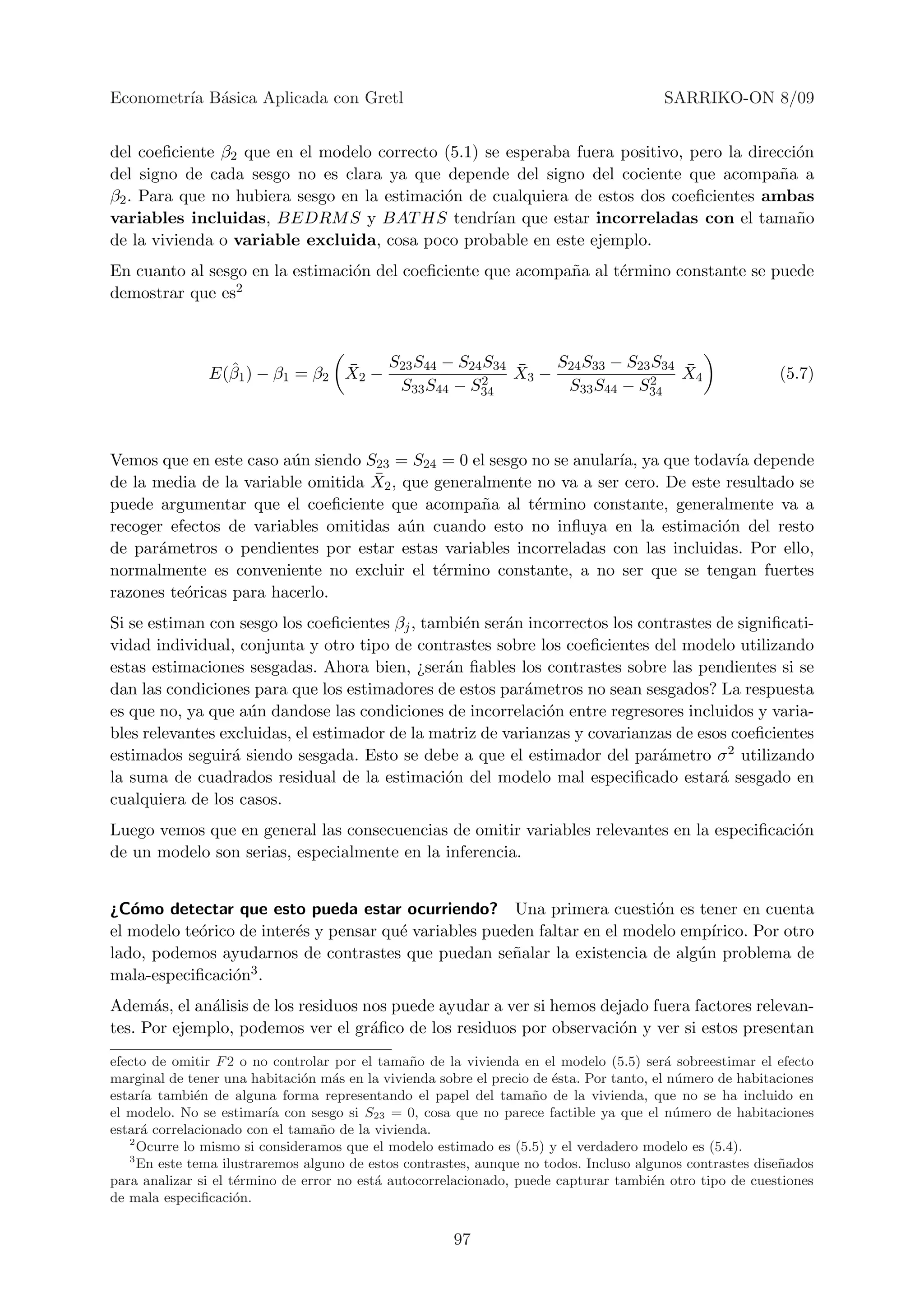 Econometr´ B´sica Aplicada con Gretl
         ıa a                                                                           SARRIKO-ON 8/09


del coeﬁciente β2 que en el modelo correcto (5.1) se esperaba fuera positivo, pero la direcci´n
                                                                                             o
del signo de cada sesgo no es clara ya que depende del signo del cociente que acompa˜a a  n
β2 . Para que no hubiera sesgo en la estimaci´n de cualquiera de estos dos coeﬁcientes ambas
                                             o
variables incluidas, BEDRM S y BAT HS tendr´ que estar incorreladas con el tama˜o
                                                   ıan                                       n
de la vivienda o variable excluida, cosa poco probable en este ejemplo.
En cuanto al sesgo en la estimaci´n del coeﬁciente que acompa˜a al t´rmino constante se puede
                                 o                           n      e
demostrar que es2



                 ˆ              ¯    S23 S44 − S24 S34 ¯    S24 S33 − S23 S34 ¯
               E(β1 ) − β1 = β2 X2 −              2    X3 −              2    X4                           (5.7)
                                      S33 S44 − S34          S33 S44 − S34



Vemos que en este caso a´n siendo S23 = S24 = 0 el sesgo no se anular´ ya que todav´ depende
                        u                                            ıa,             ıa
                                   ¯ 2 , que generalmente no va a ser cero. De este resultado se
de la media de la variable omitida X
puede argumentar que el coeﬁciente que acompa˜a al t´rmino constante, generalmente va a
                                                   n      e
recoger efectos de variables omitidas a´n cuando esto no inﬂuya en la estimaci´n del resto
                                         u                                         o
de par´metros o pendientes por estar estas variables incorreladas con las incluidas. Por ello,
      a
normalmente es conveniente no excluir el t´rmino constante, a no ser que se tengan fuertes
                                              e
razones te´ricas para hacerlo.
          o
Si se estiman con sesgo los coeﬁcientes βj , tambi´n ser´n incorrectos los contrastes de signiﬁcati-
                                                  e     a
vidad individual, conjunta y otro tipo de contrastes sobre los coeﬁcientes del modelo utilizando
estas estimaciones sesgadas. Ahora bien, ¿ser´n ﬁables los contrastes sobre las pendientes si se
                                                a
dan las condiciones para que los estimadores de estos par´metros no sean sesgados? La respuesta
                                                           a
es que no, ya que a´n dandose las condiciones de incorrelaci´n entre regresores incluidos y varia-
                    u                                         o
bles relevantes excluidas, el estimador de la matriz de varianzas y covarianzas de esos coeﬁcientes
estimados seguir´ siendo sesgada. Esto se debe a que el estimador del par´metro σ 2 utilizando
                  a                                                           a
la suma de cuadrados residual de la estimaci´n del modelo mal especiﬁcado estar´ sesgado en
                                                o                                     a
cualquiera de los casos.
Luego vemos que en general las consecuencias de omitir variables relevantes en la especiﬁcaci´n
                                                                                             o
de un modelo son serias, especialmente en la inferencia.


¿C´mo detectar que esto pueda estar ocurriendo? Una primera cuesti´n es tener en cuenta
   o                                                                       o
el modelo te´rico de inter´s y pensar qu´ variables pueden faltar en el modelo emp´
            o             e             e                                          ırico. Por otro
lado, podemos ayudarnos de contrastes que puedan se˜alar la existencia de alg´n problema de
                                                       n                         u
mala-especiﬁcaci´n3 .
                 o
Adem´s, el an´lisis de los residuos nos puede ayudar a ver si hemos dejado fuera factores relevan-
      a       a
tes. Por ejemplo, podemos ver el gr´ﬁco de los residuos por observaci´n y ver si estos presentan
                                     a                                o
efecto de omitir F 2 o no controlar por el tama˜o de la vivienda en el modelo (5.5) ser´ sobreestimar el efecto
                                                 n                                        a
marginal de tener una habitaci´n m´s en la vivienda sobre el precio de ´sta. Por tanto, el n´mero de habitaciones
                               o    a                                  e                    u
estar´ tambi´n de alguna forma representando el papel del tama˜o de la vivienda, que no se ha incluido en
     ıa       e                                                     n
el modelo. No se estimar´ con sesgo si S23 = 0, cosa que no parece factible ya que el n´mero de habitaciones
                          ıa                                                                u
estar´ correlacionado con el tama˜ o de la vivienda.
     a                            n
   2
     Ocurre lo mismo si consideramos que el modelo estimado es (5.5) y el verdadero modelo es (5.4).
   3
     En este tema ilustraremos alguno de estos contrastes, aunque no todos. Incluso algunos contrastes dise˜ados
                                                                                                           n
para analizar si el t´rmino de error no est´ autocorrelacionado, puede capturar tambi´n otro tipo de cuestiones
                     e                     a                                            e
de mala especiﬁcaci´n.
                     o


                                                       97
 