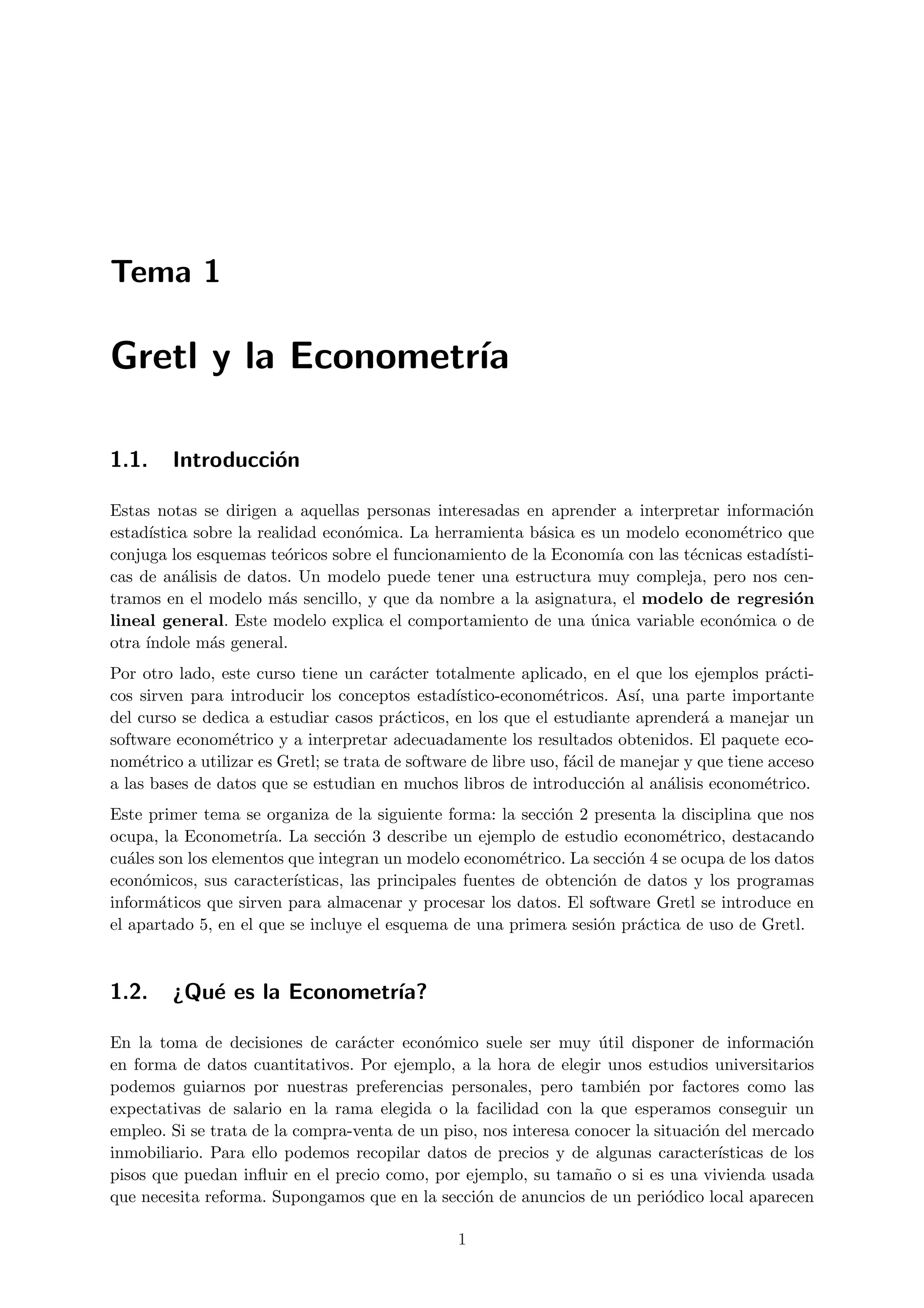 Tema 1

Gretl y la Econometr´
                    ıa

1.1.    Introducci´n
                  o

Estas notas se dirigen a aquellas personas interesadas en aprender a interpretar informaci´no
estad´ıstica sobre la realidad econ´mica. La herramienta b´sica es un modelo econom´trico que
                                   o                      a                         e
conjuga los esquemas te´ricos sobre el funcionamiento de la Econom´ con las t´cnicas estad´
                          o                                         ıa        e           ısti-
cas de an´lisis de datos. Un modelo puede tener una estructura muy compleja, pero nos cen-
           a
tramos en el modelo m´s sencillo, y que da nombre a la asignatura, el modelo de regresi´n
                         a                                                                  o
lineal general. Este modelo explica el comportamiento de una unica variable econ´mica o de
                                                                 ´                 o
otra ´
     ındole m´s general.
               a
Por otro lado, este curso tiene un car´cter totalmente aplicado, en el que los ejemplos pr´cti-
                                         a                                                       a
cos sirven para introducir los conceptos estad´   ıstico-econom´tricos. As´ una parte importante
                                                                e           ı,
del curso se dedica a estudiar casos pr´cticos, en los que el estudiante aprender´ a manejar un
                                         a                                           a
software econom´trico y a interpretar adecuadamente los resultados obtenidos. El paquete eco-
                 e
nom´trico a utilizar es Gretl; se trata de software de libre uso, f´cil de manejar y que tiene acceso
     e                                                             a
a las bases de datos que se estudian en muchos libros de introducci´n al an´lisis econom´trico.
                                                                         o      a             e
Este primer tema se organiza de la siguiente forma: la secci´n 2 presenta la disciplina que nos
                                                               o
ocupa, la Econometr´ La secci´n 3 describe un ejemplo de estudio econom´trico, destacando
                      ıa.          o                                           e
cu´les son los elementos que integran un modelo econom´trico. La secci´n 4 se ocupa de los datos
   a                                                       e            o
econ´micos, sus caracter´
     o                    ısticas, las principales fuentes de obtenci´n de datos y los programas
                                                                     o
inform´ticos que sirven para almacenar y procesar los datos. El software Gretl se introduce en
       a
el apartado 5, en el que se incluye el esquema de una primera sesi´n pr´ctica de uso de Gretl.
                                                                     o    a



1.2.    ¿Qu´ es la Econometr´
           e                ıa?

En la toma de decisiones de car´cter econ´mico suele ser muy util disponer de informaci´n
                                  a         o                      ´                           o
en forma de datos cuantitativos. Por ejemplo, a la hora de elegir unos estudios universitarios
podemos guiarnos por nuestras preferencias personales, pero tambi´n por factores como las
                                                                      e
expectativas de salario en la rama elegida o la facilidad con la que esperamos conseguir un
empleo. Si se trata de la compra-venta de un piso, nos interesa conocer la situaci´n del mercado
                                                                                  o
inmobiliario. Para ello podemos recopilar datos de precios y de algunas caracter´   ısticas de los
pisos que puedan inﬂuir en el precio como, por ejemplo, su tama˜o o si es una vivienda usada
                                                                  n
que necesita reforma. Supongamos que en la secci´n de anuncios de un peri´dico local aparecen
                                                  o                          o

                                                 1
 