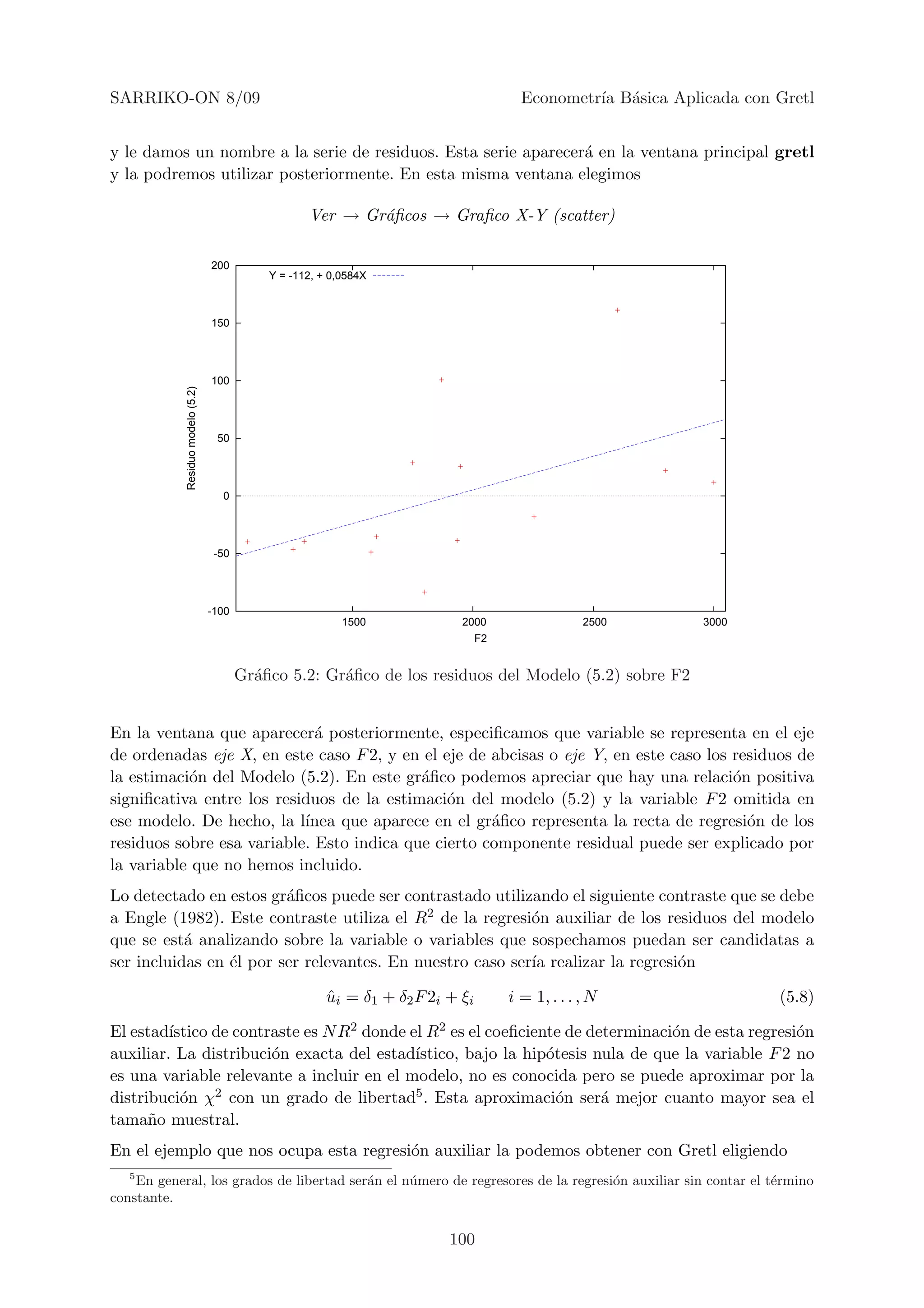 SARRIKO-ON 8/09                                                                       Econometr´ B´sica Aplicada con Gretl
                                                                                               ıa a


y le damos un nombre a la serie de residuos. Esta serie aparecer´ en la ventana principal gretl
                                                                a
y la podremos utilizar posteriormente. En esta misma ventana elegimos

                                                     Ver → Gr´ﬁcos → Graﬁco X-Y (scatter)
                                                             a

                                   200
                                              Y = -112, + 0,0584X



                                   150




                                   100
            Residuo modelo (5.2)




                                    50




                                     0




                                    -50




                                   -100
                                                            1500             2000                2500       3000
                                                                               F2


                                          Gr´ﬁco 5.2: Gr´ﬁco de los residuos del Modelo (5.2) sobre F2
                                            a           a


En la ventana que aparecer´ posteriormente, especiﬁcamos que variable se representa en el eje
                             a
de ordenadas eje X, en este caso F 2, y en el eje de abcisas o eje Y, en este caso los residuos de
la estimaci´n del Modelo (5.2). En este gr´ﬁco podemos apreciar que hay una relaci´n positiva
           o                               a                                           o
signiﬁcativa entre los residuos de la estimaci´n del modelo (5.2) y la variable F 2 omitida en
                                               o
ese modelo. De hecho, la l´ınea que aparece en el gr´ﬁco representa la recta de regresi´n de los
                                                     a                                   o
residuos sobre esa variable. Esto indica que cierto componente residual puede ser explicado por
la variable que no hemos incluido.
Lo detectado en estos gr´ﬁcos puede ser contrastado utilizando el siguiente contraste que se debe
                         a
a Engle (1982). Este contraste utiliza el R2 de la regresi´n auxiliar de los residuos del modelo
                                                           o
que se est´ analizando sobre la variable o variables que sospechamos puedan ser candidatas a
           a
ser incluidas en ´l por ser relevantes. En nuestro caso ser´ realizar la regresi´n
                 e                                         ıa                   o

                                                         ui = δ1 + δ2 F 2i + ξi
                                                         ˆ                          i = 1, . . . , N                 (5.8)

El estad´ıstico de contraste es N R2 donde el R2 es el coeﬁciente de determinaci´n de esta regresi´n
                                                                                o                 o
auxiliar. La distribuci´n exacta del estad´
                        o                   ıstico, bajo la hip´tesis nula de que la variable F 2 no
                                                               o
es una variable relevante a incluir en el modelo, no es conocida pero se puede aproximar por la
distribuci´n χ2 con un grado de libertad5 . Esta aproximaci´n ser´ mejor cuanto mayor sea el
           o                                                     o     a
tama˜o muestral.
      n
En el ejemplo que nos ocupa esta regresi´n auxiliar la podemos obtener con Gretl eligiendo
                                        o
   5
    En general, los grados de libertad ser´n el n´ mero de regresores de la regresi´n auxiliar sin contar el t´rmino
                                          a      u                                 o                          e
constante.


                                                                           100
 