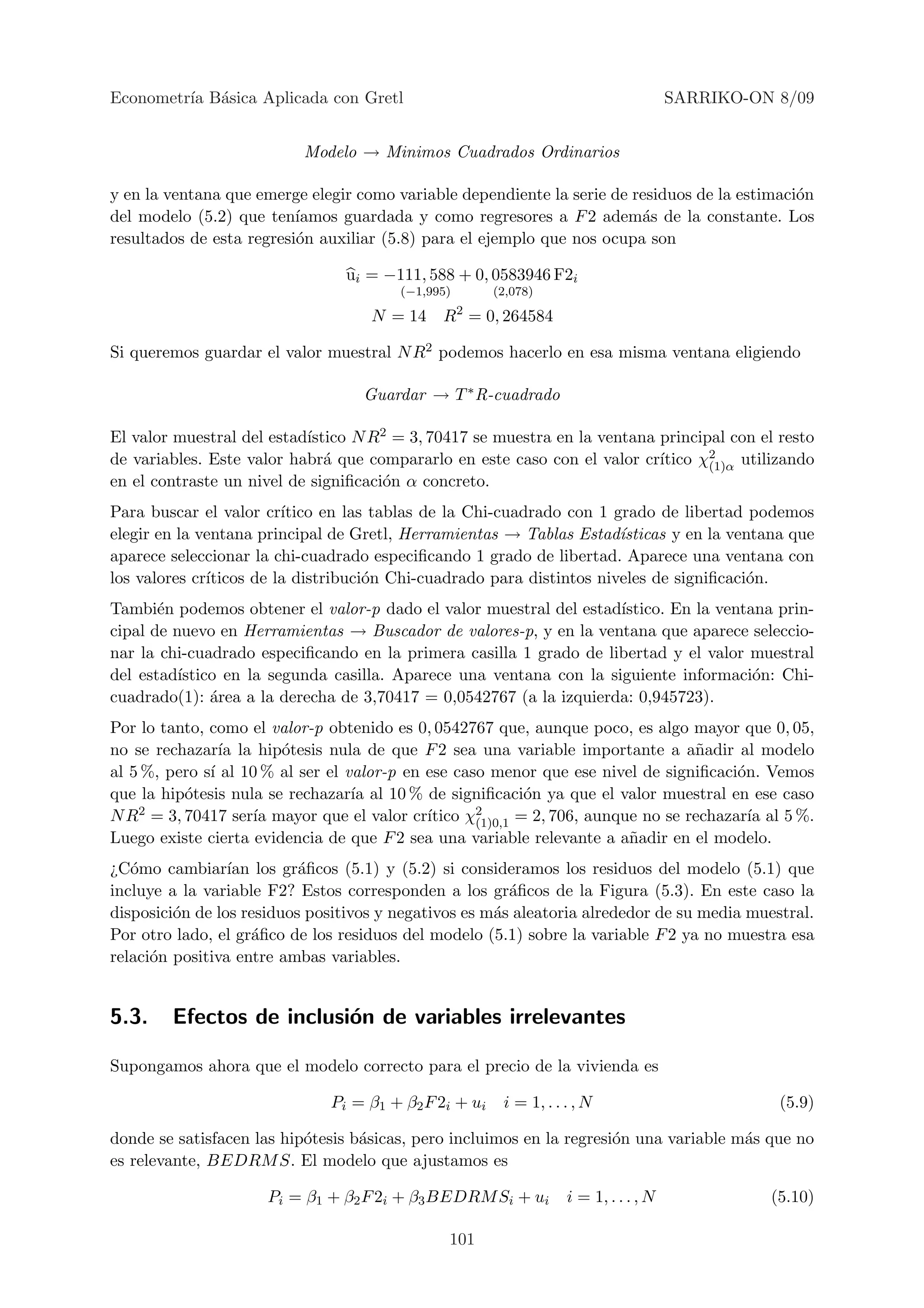 Econometr´ B´sica Aplicada con Gretl
         ıa a                                                                          SARRIKO-ON 8/09


                           Modelo → Minimos Cuadrados Ordinarios

y en la ventana que emerge elegir como variable dependiente la serie de residuos de la estimaci´n
                                                                                               o
del modelo (5.2) que ten´ ıamos guardada y como regresores a F 2 adem´s de la constante. Los
                                                                         a
resultados de esta regresi´n auxiliar (5.8) para el ejemplo que nos ocupa son
                          o

                                 ui = −111, 588 + 0, 0583946 F2i
                                        (−1,995)        (2,078)
                                                   2
                                    N = 14 R = 0, 264584

Si queremos guardar el valor muestral N R2 podemos hacerlo en esa misma ventana eligiendo

                                   Guardar → T ∗ R-cuadrado

                           ıstico N R2 = 3, 70417 se muestra en la ventana principal con el resto
El valor muestral del estad´
de variables. Este valor habr´ que compararlo en este caso con el valor cr´
                              a                                            ıtico χ2
                                                                                  (1)α utilizando
en el contraste un nivel de signiﬁcaci´n α concreto.
                                      o
Para buscar el valor cr´ ıtico en las tablas de la Chi-cuadrado con 1 grado de libertad podemos
elegir en la ventana principal de Gretl, Herramientas → Tablas Estad´  ısticas y en la ventana que
aparece seleccionar la chi-cuadrado especiﬁcando 1 grado de libertad. Aparece una ventana con
los valores cr´
              ıticos de la distribuci´n Chi-cuadrado para distintos niveles de signiﬁcaci´n.
                                     o                                                    o
Tambi´n podemos obtener el valor-p dado el valor muestral del estad´
       e                                                             ıstico. En la ventana prin-
cipal de nuevo en Herramientas → Buscador de valores-p, y en la ventana que aparece seleccio-
nar la chi-cuadrado especiﬁcando en la primera casilla 1 grado de libertad y el valor muestral
del estad´ıstico en la segunda casilla. Aparece una ventana con la siguiente informaci´n: Chi-
                                                                                        o
cuadrado(1): ´rea a la derecha de 3,70417 = 0,0542767 (a la izquierda: 0,945723).
               a
Por lo tanto, como el valor-p obtenido es 0, 0542767 que, aunque poco, es algo mayor que 0, 05,
no se rechazar´ la hip´tesis nula de que F 2 sea una variable importante a a˜adir al modelo
                ıa      o                                                          n
al 5 %, pero s´ al 10 % al ser el valor-p en ese caso menor que ese nivel de signiﬁcaci´n. Vemos
              ı                                                                          o
que la hip´tesis nula se rechazar´ al 10 % de signiﬁcaci´n ya que el valor muestral en ese caso
          o                        ıa                       o
N R2 = 3, 70417 ser´ mayor que el valor cr´
                    ıa                       ıtico χ2
                                                    (1)0,1 = 2, 706, aunque no se rechazar´ al 5 %.
                                                                                           ıa
Luego existe cierta evidencia de que F 2 sea una variable relevante a a˜adir en el modelo.
                                                                          n
¿C´mo cambiar´ los gr´ﬁcos (5.1) y (5.2) si consideramos los residuos del modelo (5.1) que
   o             ıan       a
incluye a la variable F2? Estos corresponden a los gr´ﬁcos de la Figura (5.3). En este caso la
                                                        a
disposici´n de los residuos positivos y negativos es m´s aleatoria alrededor de su media muestral.
         o                                            a
Por otro lado, el gr´ﬁco de los residuos del modelo (5.1) sobre la variable F 2 ya no muestra esa
                     a
relaci´n positiva entre ambas variables.
      o


5.3.    Efectos de inclusi´n de variables irrelevantes
                          o

Supongamos ahora que el modelo correcto para el precio de la vivienda es

                               Pi = β1 + β2 F 2i + ui    i = 1, . . . , N                         (5.9)

donde se satisfacen las hip´tesis b´sicas, pero incluimos en la regresi´n una variable m´s que no
                           o       a                                   o                a
es relevante, BEDRM S. El modelo que ajustamos es

                      Pi = β1 + β2 F 2i + β3 BEDRM Si + ui          i = 1, . . . , N             (5.10)

                                               101
 
