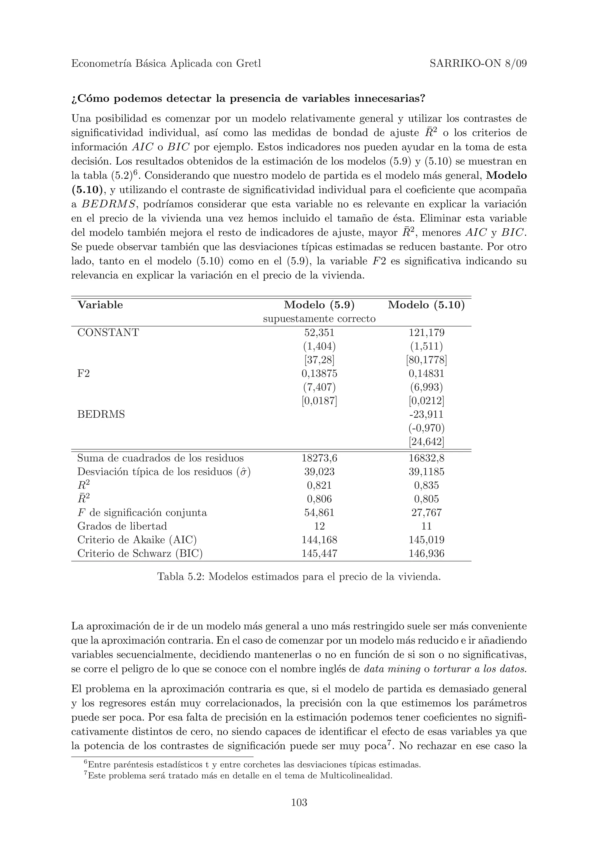 Econometr´ B´sica Aplicada con Gretl
         ıa a                                                                                 SARRIKO-ON 8/09


¿C´mo podemos detectar la presencia de variables innecesarias?
  o
Una posibilidad es comenzar por un modelo relativamente general y utilizar los contrastes de
                                                                            ¯
signiﬁcatividad individual, as´ como las medidas de bondad de ajuste R2 o los criterios de
                               ı
informaci´n AIC o BIC por ejemplo. Estos indicadores nos pueden ayudar en la toma de esta
          o
decisi´n. Los resultados obtenidos de la estimaci´n de los modelos (5.9) y (5.10) se muestran en
      o                                           o
la tabla (5.2)6 . Considerando que nuestro modelo de partida es el modelo m´s general, Modelo
                                                                             a
(5.10), y utilizando el contraste de signiﬁcatividad individual para el coeﬁciente que acompa˜an
a BEDRM S, podr´      ıamos considerar que esta variable no es relevante en explicar la variaci´n
                                                                                               o
en el precio de la vivienda una vez hemos incluido el tama˜o de ´sta. Eliminar esta variable
                                                               n      e
                                                                        ¯
del modelo tambi´n mejora el resto de indicadores de ajuste, mayor R2 , menores AIC y BIC.
                    e
Se puede observar tambi´n que las desviaciones t´
                          e                        ıpicas estimadas se reducen bastante. Por otro
lado, tanto en el modelo (5.10) como en el (5.9), la variable F 2 es signiﬁcativa indicando su
relevancia en explicar la variaci´n en el precio de la vivienda.
                                 o

 Variable                                             Modelo (5.9)                Modelo (5.10)
                                                  supuestamente correcto
 CONSTANT                                                 52,351                       121,179
                                                          (1,404)                       (1,511)
                                                          [37,28]                     [80,1778]
 F2                                                      0,13875                       0,14831
                                                          (7,407)                       (6,993)
                                                         [0,0187]                      [0,0212]
 BEDRMS                                                                                -23,911
                                                                                       (-0,970)
                                                                                       [24,642]
 Suma de cuadrados de los residuos                          18273,6                    16832,8
 Desviaci´n t´
          o ıpica de los residuos (ˆ )
                                   σ                        39,023                     39,1185
 R2                                                          0,821                       0,835
 ¯
 R2                                                          0,806                       0,805
 F de signiﬁcaci´n conjunta
                o                                            54,861                     27,767
 Grados de libertad                                            12                          11
 Criterio de Akaike (AIC)                                   144,168                    145,019
 Criterio de Schwarz (BIC)                                  145,447                    146,936

                       Tabla 5.2: Modelos estimados para el precio de la vivienda.



La aproximaci´n de ir de un modelo m´s general a uno m´s restringido suele ser m´s conveniente
                o                        a                 a                        a
que la aproximaci´n contraria. En el caso de comenzar por un modelo m´s reducido e ir a˜adiendo
                   o                                                    a                n
variables secuencialmente, decidiendo mantenerlas o no en funci´n de si son o no signiﬁcativas,
                                                                   o
se corre el peligro de lo que se conoce con el nombre ingl´s de data mining o torturar a los datos.
                                                          e
El problema en la aproximaci´n contraria es que, si el modelo de partida es demasiado general
                              o
y los regresores est´n muy correlacionados, la precisi´n con la que estimemos los par´metros
                    a                                  o                                 a
puede ser poca. Por esa falta de precisi´n en la estimaci´n podemos tener coeﬁcientes no signiﬁ-
                                        o                o
cativamente distintos de cero, no siendo capaces de identiﬁcar el efecto de esas variables ya que
la potencia de los contrastes de signiﬁcaci´n puede ser muy poca7 . No rechazar en ese caso la
                                            o
  6
      Entre par´ntesis estad´
               e            ısticos t y entre corchetes las desviaciones t´
                                                                          ıpicas estimadas.
  7
      Este problema ser´ tratado m´s en detalle en el tema de Multicolinealidad.
                        a            a


                                                         103
 