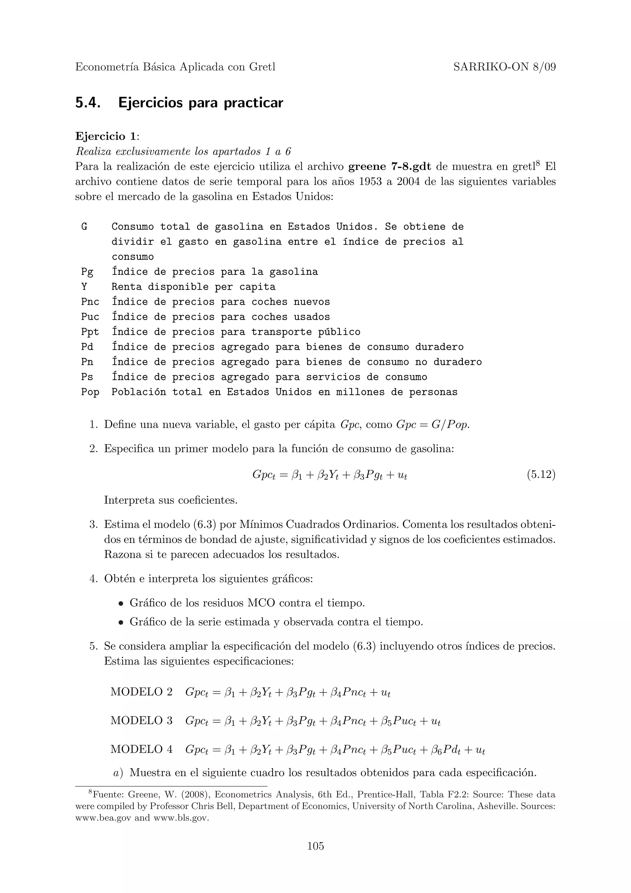 Econometr´ B´sica Aplicada con Gretl
         ıa a                                                                           SARRIKO-ON 8/09


5.4.      Ejercicios para practicar

Ejercicio 1:
Realiza exclusivamente los apartados 1 a 6
Para la realizaci´n de este ejercicio utiliza el archivo greene 7-8.gdt de muestra en gretl8 El
                 o
archivo contiene datos de serie temporal para los a˜os 1953 a 2004 de las siguientes variables
                                                       n
sobre el mercado de la gasolina en Estados Unidos:

 G       Consumo total de gasolina en Estados Unidos. Se obtiene de
         dividir el gasto en gasolina entre el ´ndice de precios al
                                               ı
         consumo
 Pg      ´ndice de precios para la gasolina
         I
 Y       Renta disponible per capita
 Pnc     ´ndice de precios para coches nuevos
         I
 Puc     ´ndice de precios para coches usados
         I
 Ppt     ´ndice de precios para transporte p´blico
         I                                  u
 Pd      ´ndice de precios agregado para bienes de consumo duradero
         I
 Pn      ´ndice de precios agregado para bienes de consumo no duradero
         I
 Ps      ´ndice de precios agregado para servicios de consumo
         I
 Pop     Poblaci´n total en Estados Unidos en millones de personas
                 o

     1. Deﬁne una nueva variable, el gasto per c´pita Gpc, como Gpc = G/P op.
                                                a

     2. Especiﬁca un primer modelo para la funci´n de consumo de gasolina:
                                                o

                                         Gpct = β1 + β2 Yt + β3 P gt + ut                                 (5.12)

       Interpreta sus coeﬁcientes.

     3. Estima el modelo (6.3) por M´
                                    ınimos Cuadrados Ordinarios. Comenta los resultados obteni-
        dos en t´rminos de bondad de ajuste, signiﬁcatividad y signos de los coeﬁcientes estimados.
                e
        Razona si te parecen adecuados los resultados.

     4. Obt´n e interpreta los siguientes gr´ﬁcos:
           e                                a

          • Gr´ﬁco de los residuos MCO contra el tiempo.
              a
          • Gr´ﬁco de la serie estimada y observada contra el tiempo.
              a

     5. Se considera ampliar la especiﬁcaci´n del modelo (6.3) incluyendo otros ´
                                           o                                    ındices de precios.
        Estima las siguientes especiﬁcaciones:

         MODELO 2        Gpct = β1 + β2 Yt + β3 P gt + β4 P nct + ut

         MODELO 3        Gpct = β1 + β2 Yt + β3 P gt + β4 P nct + β5 P uct + ut

         MODELO 4        Gpct = β1 + β2 Yt + β3 P gt + β4 P nct + β5 P uct + β6 P dt + ut

         a) Muestra en el siguiente cuadro los resultados obtenidos para cada especiﬁcaci´n.
                                                                                         o
   8
     Fuente: Greene, W. (2008), Econometrics Analysis, 6th Ed., Prentice-Hall, Tabla F2.2: Source: These data
were compiled by Professor Chris Bell, Department of Economics, University of North Carolina, Asheville. Sources:
www.bea.gov and www.bls.gov.


                                                      105
 