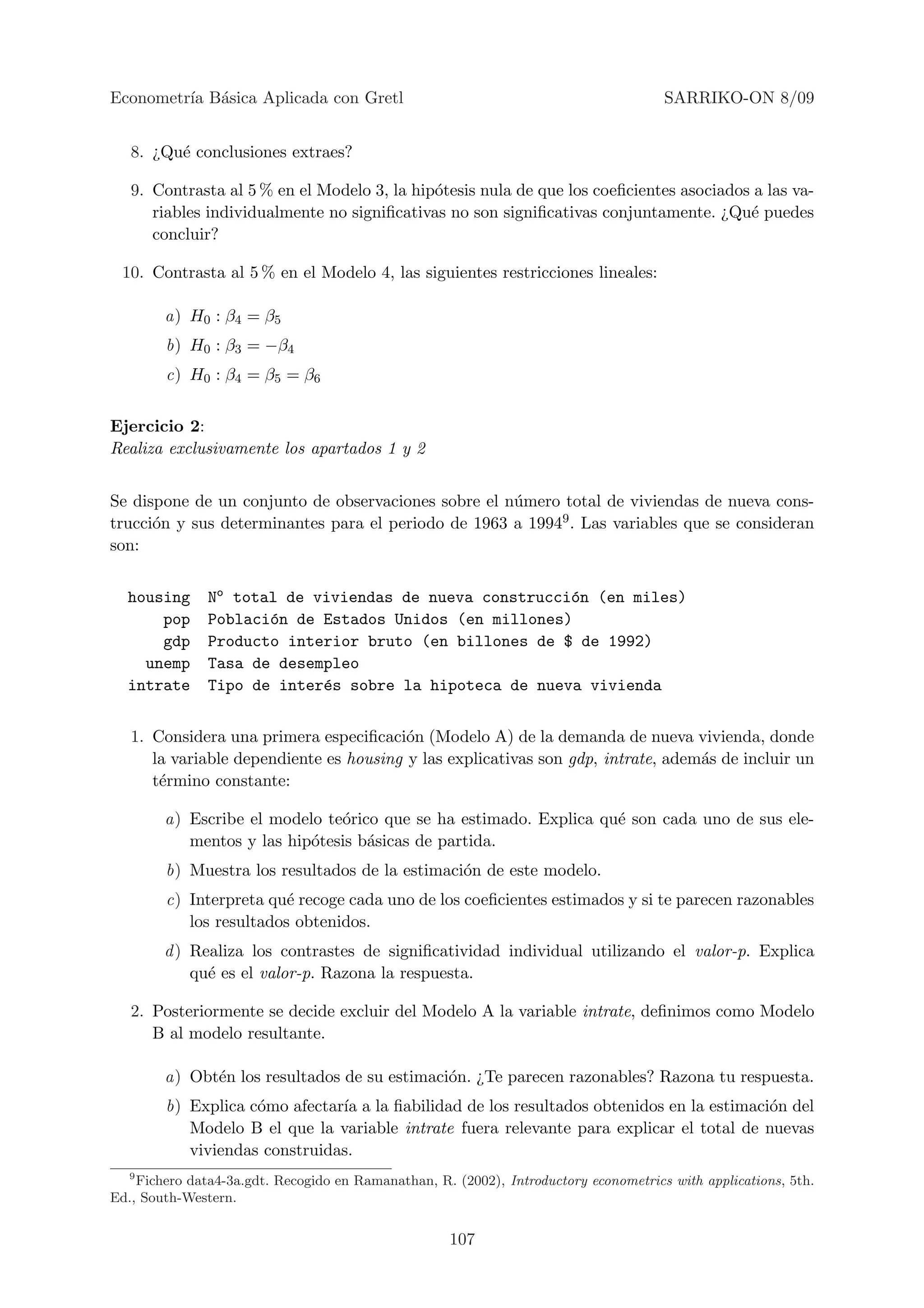 Econometr´ B´sica Aplicada con Gretl
         ıa a                                                                         SARRIKO-ON 8/09


   8. ¿Qu´ conclusiones extraes?
         e

   9. Contrasta al 5 % en el Modelo 3, la hip´tesis nula de que los coeﬁcientes asociados a las va-
                                             o
      riables individualmente no signiﬁcativas no son signiﬁcativas conjuntamente. ¿Qu´ puedes
                                                                                         e
      concluir?

 10. Contrasta al 5 % en el Modelo 4, las siguientes restricciones lineales:

        a) H0 : β4 = β5
        b) H0 : β3 = −β4
        c) H0 : β4 = β5 = β6


Ejercicio 2:
Realiza exclusivamente los apartados 1 y 2


Se dispone de un conjunto de observaciones sobre el n´mero total de viviendas de nueva cons-
                                                     u
trucci´n y sus determinantes para el periodo de 1963 a 19949 . Las variables que se consideran
      o
son:


  housing      No total de viviendas de nueva construcci´n (en miles)
                                                        o
      pop      Poblaci´n de Estados Unidos (en millones)
                      o
      gdp      Producto interior bruto (en billones de $ de 1992)
    unemp      Tasa de desempleo
  intrate      Tipo de inter´s sobre la hipoteca de nueva vivienda
                            e


   1. Considera una primera especiﬁcaci´n (Modelo A) de la demanda de nueva vivienda, donde
                                         o
      la variable dependiente es housing y las explicativas son gdp, intrate, adem´s de incluir un
                                                                                  a
      t´rmino constante:
       e

        a) Escribe el modelo te´rico que se ha estimado. Explica qu´ son cada uno de sus ele-
                               o                                   e
           mentos y las hip´tesis b´sicas de partida.
                           o       a
        b) Muestra los resultados de la estimaci´n de este modelo.
                                                o
        c) Interpreta qu´ recoge cada uno de los coeﬁcientes estimados y si te parecen razonables
                         e
           los resultados obtenidos.
        d ) Realiza los contrastes de signiﬁcatividad individual utilizando el valor-p. Explica
            qu´ es el valor-p. Razona la respuesta.
              e

   2. Posteriormente se decide excluir del Modelo A la variable intrate, deﬁnimos como Modelo
      B al modelo resultante.

        a) Obt´n los resultados de su estimaci´n. ¿Te parecen razonables? Razona tu respuesta.
              e                               o
        b) Explica c´mo afectar´ a la ﬁabilidad de los resultados obtenidos en la estimaci´n del
                    o          ıa                                                         o
           Modelo B el que la variable intrate fuera relevante para explicar el total de nuevas
           viviendas construidas.
   9
    Fichero data4-3a.gdt. Recogido en Ramanathan, R. (2002), Introductory econometrics with applications, 5th.
Ed., South-Western.


                                                     107
 
