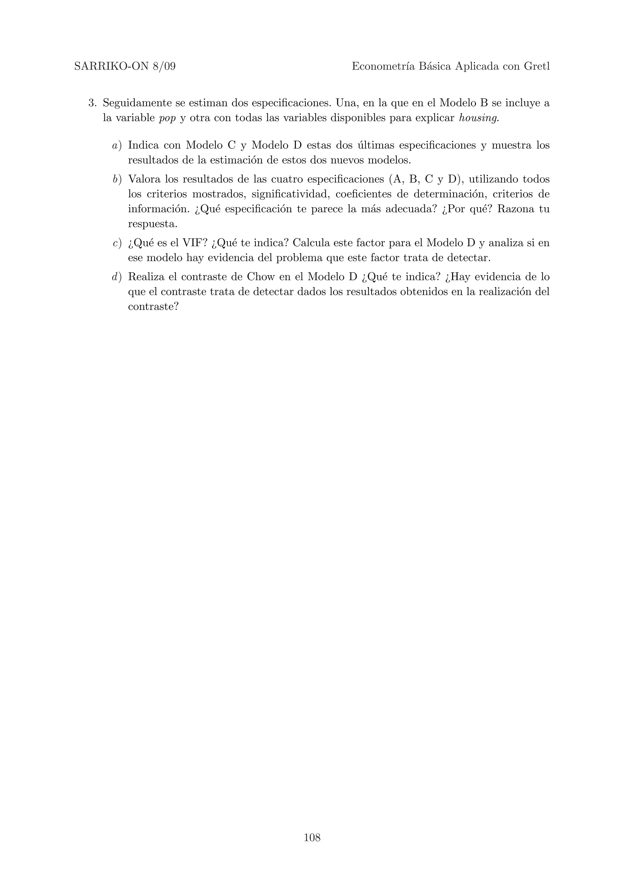 SARRIKO-ON 8/09                                        Econometr´ B´sica Aplicada con Gretl
                                                                ıa a


  3. Seguidamente se estiman dos especiﬁcaciones. Una, en la que en el Modelo B se incluye a
     la variable pop y otra con todas las variables disponibles para explicar housing.

      a) Indica con Modelo C y Modelo D estas dos ultimas especiﬁcaciones y muestra los
                                                       ´
         resultados de la estimaci´n de estos dos nuevos modelos.
                                  o
      b) Valora los resultados de las cuatro especiﬁcaciones (A, B, C y D), utilizando todos
         los criterios mostrados, signiﬁcatividad, coeﬁcientes de determinaci´n, criterios de
                                                                             o
         informaci´n. ¿Qu´ especiﬁcaci´n te parece la m´s adecuada? ¿Por qu´? Razona tu
                   o       e            o                 a                    e
         respuesta.
      c) ¿Qu´ es el VIF? ¿Qu´ te indica? Calcula este factor para el Modelo D y analiza si en
             e               e
         ese modelo hay evidencia del problema que este factor trata de detectar.
      d ) Realiza el contraste de Chow en el Modelo D ¿Qu´ te indica? ¿Hay evidencia de lo
                                                              e
          que el contraste trata de detectar dados los resultados obtenidos en la realizaci´n del
                                                                                           o
          contraste?




                                             108
 