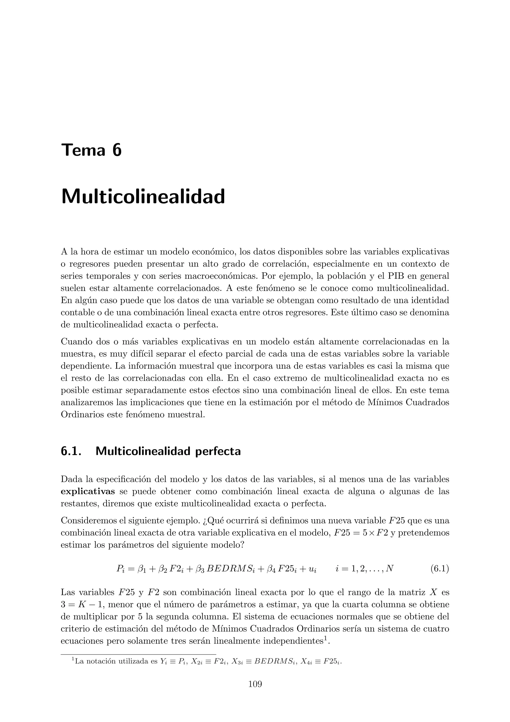 Tema 6

Multicolinealidad

A la hora de estimar un modelo econ´mico, los datos disponibles sobre las variables explicativas
                                     o
o regresores pueden presentar un alto grado de correlaci´n, especialmente en un contexto de
                                                           o
series temporales y con series macroecon´micas. Por ejemplo, la poblaci´n y el PIB en general
                                         o                                 o
suelen estar altamente correlacionados. A este fen´meno se le conoce como multicolinealidad.
                                                   o
En alg´n caso puede que los datos de una variable se obtengan como resultado de una identidad
       u
contable o de una combinaci´n lineal exacta entre otros regresores. Este ultimo caso se denomina
                            o                                            ´
de multicolinealidad exacta o perfecta.
Cuando dos o m´s variables explicativas en un modelo est´n altamente correlacionadas en la
                  a                                         a
muestra, es muy dif´ separar el efecto parcial de cada una de estas variables sobre la variable
                     ıcil
dependiente. La informaci´n muestral que incorpora una de estas variables es casi la misma que
                           o
el resto de las correlacionadas con ella. En el caso extremo de multicolinealidad exacta no es
posible estimar separadamente estos efectos sino una combinaci´n lineal de ellos. En este tema
                                                                 o
analizaremos las implicaciones que tiene en la estimaci´n por el m´todo de M´
                                                       o           e         ınimos Cuadrados
Ordinarios este fen´meno muestral.
                    o



6.1.       Multicolinealidad perfecta

Dada la especiﬁcaci´n del modelo y los datos de las variables, si al menos una de las variables
                    o
explicativas se puede obtener como combinaci´n lineal exacta de alguna o algunas de las
                                                  o
restantes, diremos que existe multicolinealidad exacta o perfecta.
Consideremos el siguiente ejemplo. ¿Qu´ ocurrir´ si deﬁnimos una nueva variable F 25 que es una
                                       e         a
combinaci´n lineal exacta de otra variable explicativa en el modelo, F 25 = 5×F 2 y pretendemos
          o
estimar los par´metros del siguiente modelo?
               a

                  Pi = β1 + β2 F 2i + β3 BEDRM Si + β4 F 25i + ui                 i = 1, 2, . . . , N   (6.1)

Las variables F 25 y F 2 son combinaci´n lineal exacta por lo que el rango de la matriz X es
                                       o
3 = K − 1, menor que el n´mero de par´metros a estimar, ya que la cuarta columna se obtiene
                           u            a
de multiplicar por 5 la segunda columna. El sistema de ecuaciones normales que se obtiene del
criterio de estimaci´n del m´todo de M´
                    o       e          ınimos Cuadrados Ordinarios ser´ un sistema de cuatro
                                                                       ıa
ecuaciones pero solamente tres ser´n linealmente independientes1 .
                                  a
  1
      La notaci´n utilizada es Yi ≡ Pi , X2i ≡ F 2i , X3i ≡ BEDRM Si , X4i ≡ F 25i .
               o


                                                        109
 