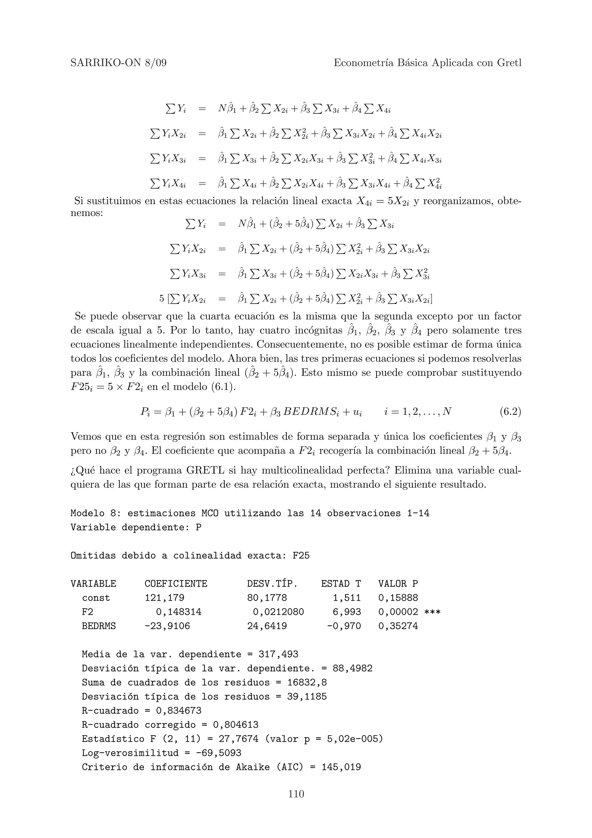 SARRIKO-ON 8/09                                                 Econometr´ B´sica Aplicada con Gretl
                                                                         ıa a



                        Yi   =      ˆ    ˆ
                                  N β1 + β2           ˆ
                                                X2i + β3          ˆ
                                                            X3i + β4      X4i

                   Yi X2i    =    ˆ
                                  β1         ˆ
                                       X2i + β2       2    ˆ
                                                     X2i + β3               ˆ
                                                                  X3i X2i + β4      X4i X2i

                   Yi X3i    =    ˆ
                                  β1         ˆ
                                       X3i + β2                ˆ
                                                     X2i X3i + β3      2    ˆ
                                                                      X3i + β4      X4i X3i

                   Yi X4i    =    ˆ
                                  β1         ˆ
                                       X4i + β2                ˆ
                                                     X2i X4i + β3               ˆ
                                                                      X3i X4i + β4       2
                                                                                        X4i
 Si sustituimos en estas ecuaciones la relaci´n lineal exacta X4i = 5X2i y reorganizamos, obte-
                                             o
nemos:
                             Yi   =      ˆ     ˆ     ˆ
                                       N β1 + (β2 + 5β4 )          ˆ
                                                             X2i + β3      X3i

                         Yi X2i   =    ˆ
                                       β1            ˆ     ˆ
                                              X2i + (β2 + 5β4 )      2    ˆ
                                                                    X2i + β3     X3i X2i

                         Yi X3i   =    ˆ
                                       β1            ˆ     ˆ
                                              X3i + (β2 + 5β4 )               ˆ
                                                                    X2i X3i + β3      2
                                                                                     X3i

                   5[    Yi X2i   =    ˆ
                                       β1            ˆ     ˆ
                                              X2i + (β2 + 5β4 )      2    ˆ
                                                                    X2i + β3     X3i X2i ]
 Se puede observar que la cuarta ecuaci´n es la misma que la segunda excepto por un factor
                                         o
                                                            ˆ ˆ ˆ        ˆ
de escala igual a 5. Por lo tanto, hay cuatro inc´gnitas β1 , β2 , β3 y β4 pero solamente tres
                                                    o
ecuaciones linealmente independientes. Consecuentemente, no es posible estimar de forma unica
                                                                                           ´
todos los coeﬁcientes del modelo. Ahora bien, las tres primeras ecuaciones si podemos resolverlas
      ˆ ˆ                             ˆ     ˆ
para β1 , β3 y la combinaci´n lineal (β2 + 5β4 ). Esto mismo se puede comprobar sustituyendo
                           o
F 25i = 5 × F 2i en el modelo (6.1).

              Pi = β1 + (β2 + 5β4 ) F 2i + β3 BEDRM Si + ui                 i = 1, 2, . . . , N   (6.2)

Vemos que en esta regresi´n son estimables de forma separada y unica los coeﬁcientes β1 y β3
                           o                                     ´
pero no β2 y β4 . El coeﬁciente que acompa˜a a F 2i recoger´ la combinaci´n lineal β2 + 5β4 .
                                          n                ıa            o
¿Qu´ hace el programa GRETL si hay multicolinealidad perfecta? Elimina una variable cual-
    e
quiera de las que forman parte de esa relaci´n exacta, mostrando el siguiente resultado.
                                            o

Modelo 8: estimaciones MCO utilizando las 14 observaciones 1-14
Variable dependiente: P

Omitidas debido a colinealidad exacta: F25

VARIABLE       COEFICIENTE               DESV.T´P.
                                               I            ESTAD T       VALOR P
  const        121,179                   80,1778              1,511       0,15888
  F2             0,148314                 0,0212080           6,993       0,00002 ***
  BEDRMS       -23,9106                  24,6419             -0,970       0,35274

  Media de la var. dependiente = 317,493
  Desviaci´n t´pica de la var. dependiente. = 88,4982
          o   ı
  Suma de cuadrados de los residuos = 16832,8
  Desviaci´n t´pica de los residuos = 39,1185
          o   ı
  R-cuadrado = 0,834673
  R-cuadrado corregido = 0,804613
  Estad´stico F (2, 11) = 27,7674 (valor p = 5,02e-005)
       ı
  Log-verosimilitud = -69,5093
  Criterio de informaci´n de Akaike (AIC) = 145,019
                        o

                                                    110
 