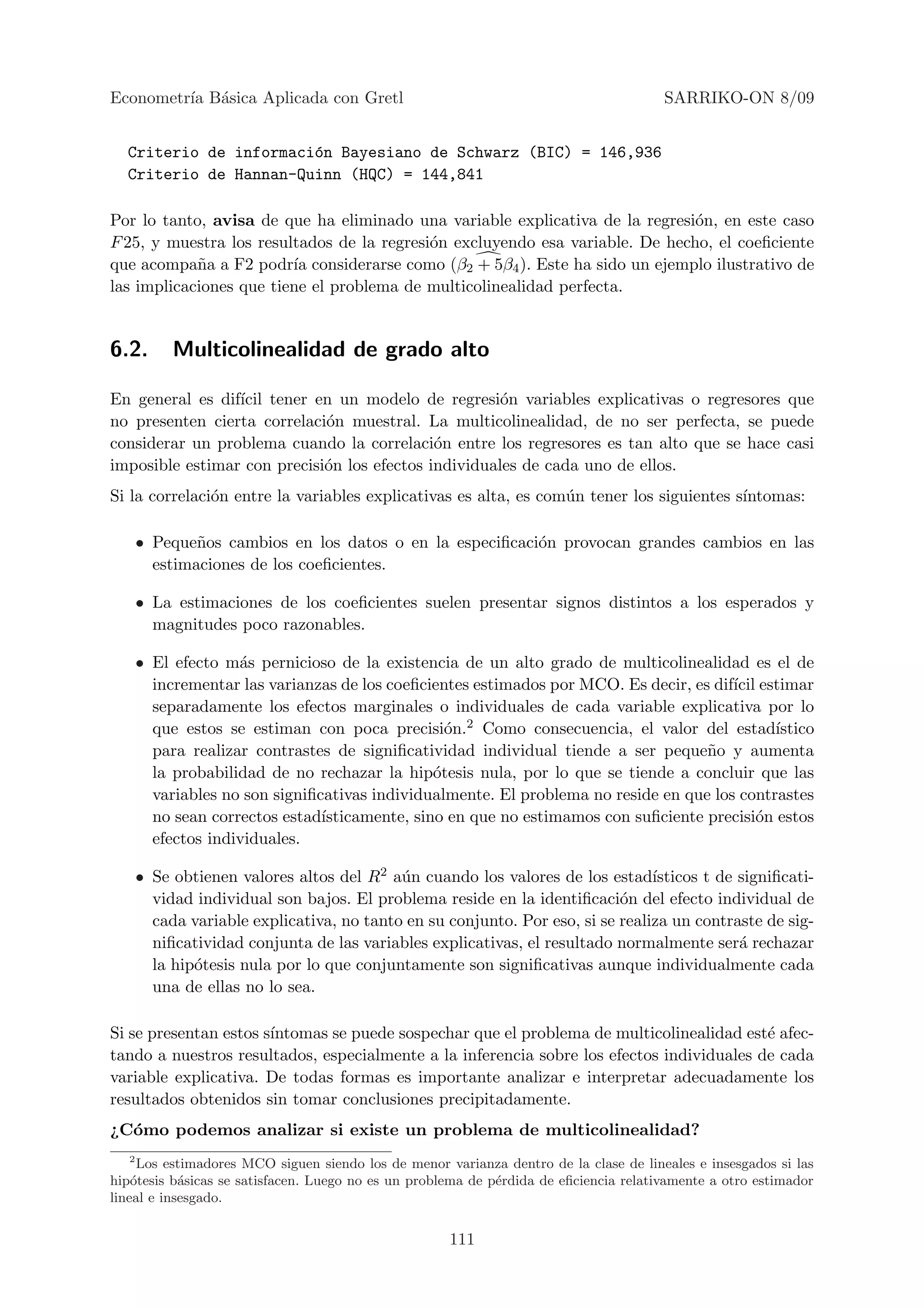 Econometr´ B´sica Aplicada con Gretl
         ıa a                                                                           SARRIKO-ON 8/09


  Criterio de informaci´n Bayesiano de Schwarz (BIC) = 146,936
                       o
  Criterio de Hannan-Quinn (HQC) = 144,841

Por lo tanto, avisa de que ha eliminado una variable explicativa de la regresi´n, en este caso
                                                                               o
F 25, y muestra los resultados de la regresi´n excluyendo esa variable. De hecho, el coeﬁciente
                                            o
que acompa˜a a F2 podr´ considerarse como (β2 + 5β4 ). Este ha sido un ejemplo ilustrativo de
            n            ıa
las implicaciones que tiene el problema de multicolinealidad perfecta.


6.2.     Multicolinealidad de grado alto

En general es dif´ tener en un modelo de regresi´n variables explicativas o regresores que
                 ıcil                                 o
no presenten cierta correlaci´n muestral. La multicolinealidad, de no ser perfecta, se puede
                             o
considerar un problema cuando la correlaci´n entre los regresores es tan alto que se hace casi
                                             o
imposible estimar con precisi´n los efectos individuales de cada uno de ellos.
                             o
Si la correlaci´n entre la variables explicativas es alta, es com´n tener los siguientes s´
               o                                                 u                        ıntomas:

    • Peque˜os cambios en los datos o en la especiﬁcaci´n provocan grandes cambios en las
            n                                          o
      estimaciones de los coeﬁcientes.

    • La estimaciones de los coeﬁcientes suelen presentar signos distintos a los esperados y
      magnitudes poco razonables.

    • El efecto m´s pernicioso de la existencia de un alto grado de multicolinealidad es el de
                  a
      incrementar las varianzas de los coeﬁcientes estimados por MCO. Es decir, es dif´ estimar
                                                                                      ıcil
      separadamente los efectos marginales o individuales de cada variable explicativa por lo
      que estos se estiman con poca precisi´n.2 Como consecuencia, el valor del estad´
                                                o                                            ıstico
      para realizar contrastes de signiﬁcatividad individual tiende a ser peque˜o y aumenta
                                                                                  n
      la probabilidad de no rechazar la hip´tesis nula, por lo que se tiende a concluir que las
                                              o
      variables no son signiﬁcativas individualmente. El problema no reside en que los contrastes
      no sean correctos estad´ısticamente, sino en que no estimamos con suﬁciente precisi´n estos
                                                                                           o
      efectos individuales.

    • Se obtienen valores altos del R2 a´n cuando los valores de los estad´
                                         u                                    ısticos t de signiﬁcati-
      vidad individual son bajos. El problema reside en la identiﬁcaci´n del efecto individual de
                                                                         o
      cada variable explicativa, no tanto en su conjunto. Por eso, si se realiza un contraste de sig-
      niﬁcatividad conjunta de las variables explicativas, el resultado normalmente ser´ rechazar
                                                                                           a
      la hip´tesis nula por lo que conjuntamente son signiﬁcativas aunque individualmente cada
            o
      una de ellas no lo sea.

Si se presentan estos s´
                       ıntomas se puede sospechar que el problema de multicolinealidad est´ afec-
                                                                                           e
tando a nuestros resultados, especialmente a la inferencia sobre los efectos individuales de cada
variable explicativa. De todas formas es importante analizar e interpretar adecuadamente los
resultados obtenidos sin tomar conclusiones precipitadamente.
¿C´mo podemos analizar si existe un problema de multicolinealidad?
  o
    2
      Los estimadores MCO siguen siendo los de menor varianza dentro de la clase de lineales e insesgados si las
hip´tesis b´sicas se satisfacen. Luego no es un problema de p´rdida de eﬁciencia relativamente a otro estimador
    o       a                                                e
lineal e insesgado.


                                                      111
 
