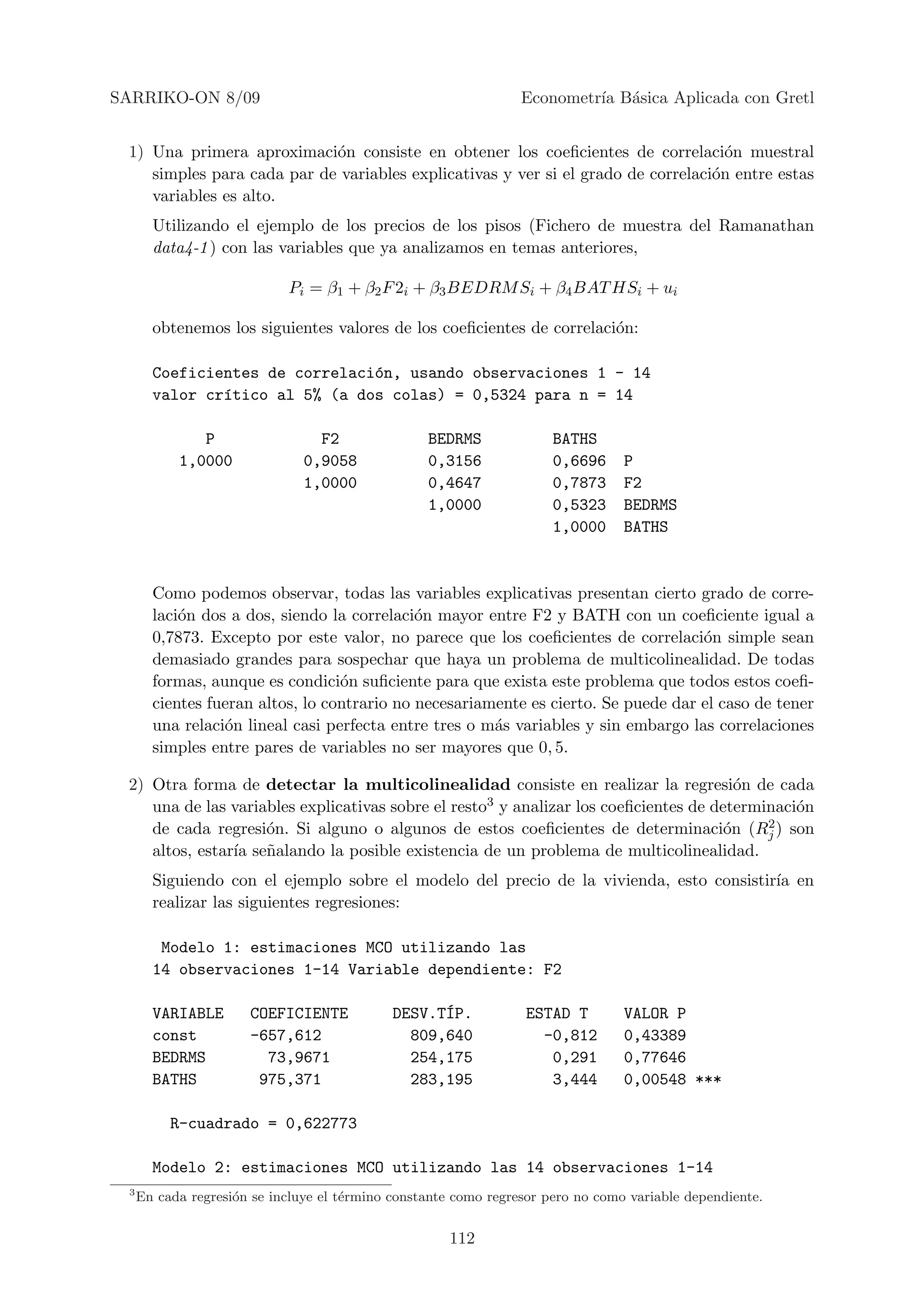 SARRIKO-ON 8/09                                                  Econometr´ B´sica Aplicada con Gretl
                                                                          ıa a


 1) Una primera aproximaci´n consiste en obtener los coeﬁcientes de correlaci´n muestral
                            o                                                       o
    simples para cada par de variables explicativas y ver si el grado de correlaci´n entre estas
                                                                                  o
    variables es alto.
       Utilizando el ejemplo de los precios de los pisos (Fichero de muestra del Ramanathan
       data4-1 ) con las variables que ya analizamos en temas anteriores,

                            Pi = β1 + β2 F 2i + β3 BEDRM Si + β4 BAT HSi + ui

       obtenemos los siguientes valores de los coeﬁcientes de correlaci´n:
                                                                       o

       Coeficientes de correlaci´n, usando observaciones 1 - 14
                                o
       valor cr´tico al 5% (a dos colas) = 0,5324 para n = 14
               ı

              P                  F2               BEDRMS              BATHS
           1,0000              0,9058             0,3156              0,6696     P
                               1,0000             0,4647              0,7873     F2
                                                  1,0000              0,5323     BEDRMS
                                                                      1,0000     BATHS


       Como podemos observar, todas las variables explicativas presentan cierto grado de corre-
       laci´n dos a dos, siendo la correlaci´n mayor entre F2 y BATH con un coeﬁciente igual a
           o                                 o
       0,7873. Excepto por este valor, no parece que los coeﬁcientes de correlaci´n simple sean
                                                                                    o
       demasiado grandes para sospechar que haya un problema de multicolinealidad. De todas
       formas, aunque es condici´n suﬁciente para que exista este problema que todos estos coeﬁ-
                                  o
       cientes fueran altos, lo contrario no necesariamente es cierto. Se puede dar el caso de tener
       una relaci´n lineal casi perfecta entre tres o m´s variables y sin embargo las correlaciones
                 o                                     a
       simples entre pares de variables no ser mayores que 0, 5.

 2) Otra forma de detectar la multicolinealidad consiste en realizar la regresi´n de cada
                                                                                        o
    una de las variables explicativas sobre el resto3 y analizar los coeﬁcientes de determinaci´n
                                                                                                o
    de cada regresi´n. Si alguno o algunos de estos coeﬁcientes de determinaci´n (Rj
                    o                                                                 o    2 ) son

    altos, estar´ se˜alando la posible existencia de un problema de multicolinealidad.
                ıa n
       Siguiendo con el ejemplo sobre el modelo del precio de la vivienda, esto consistir´ en
                                                                                         ıa
       realizar las siguientes regresiones:

        Modelo 1: estimaciones MCO utilizando las
       14 observaciones 1-14 Variable dependiente: F2

       VARIABLE       COEFICIENTE                  ´
                                             DESV.TIP.           ESTAD T         VALOR P
       const          -657,612                 809,640             -0,812        0,43389
       BEDRMS           73,9671                254,175              0,291        0,77646
       BATHS           975,371                 283,195              3,444        0,00548 ***

          R-cuadrado = 0,622773

       Modelo 2: estimaciones MCO utilizando las 14 observaciones 1-14
 3
     En cada regresi´n se incluye el t´rmino constante como regresor pero no como variable dependiente.
                    o                 e


                                                     112
 