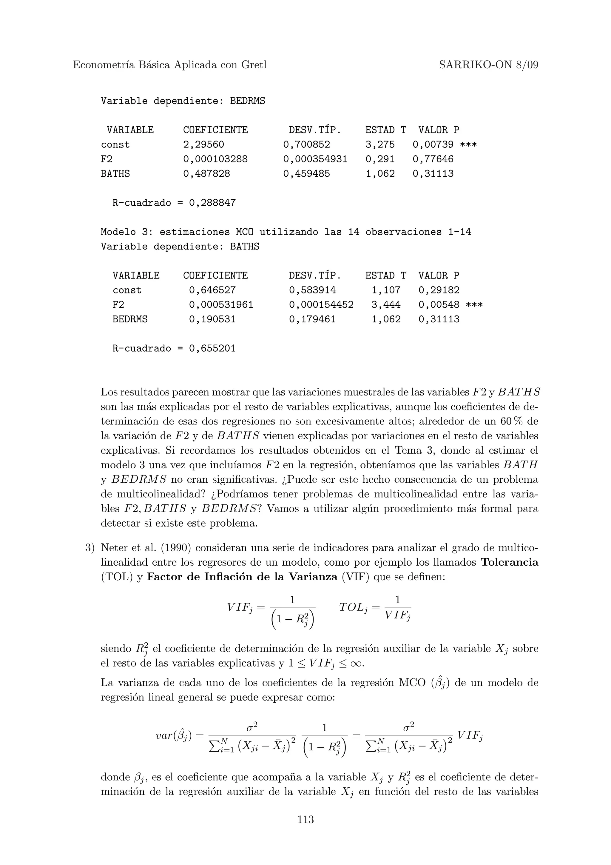 Econometr´ B´sica Aplicada con Gretl
         ıa a                                                                     SARRIKO-ON 8/09


     Variable dependiente: BEDRMS

      VARIABLE        COEFICIENTE           DESV.T´P.
                                                  I                ESTAD T VALOR P
     const            2,29560              0,700852                3,275   0,00739 ***
     F2               0,000103288          0,000354931             0,291   0,77646
     BATHS            0,487828             0,459485                1,062   0,31113

       R-cuadrado = 0,288847

     Modelo 3: estimaciones MCO utilizando las 14 observaciones 1-14
     Variable dependiente: BATHS

       VARIABLE       COEFICIENTE                    ´
                                               DESV.TIP.           ESTAD T     VALOR P
       const           0,646527                0,583914             1,107      0,29182
       F2              0,000531961             0,000154452          3,444      0,00548 ***
       BEDRMS          0,190531                0,179461             1,062      0,31113

       R-cuadrado = 0,655201


     Los resultados parecen mostrar que las variaciones muestrales de las variables F 2 y BAT HS
     son las m´s explicadas por el resto de variables explicativas, aunque los coeﬁcientes de de-
               a
     terminaci´n de esas dos regresiones no son excesivamente altos; alrededor de un 60 % de
               o
     la variaci´n de F 2 y de BAT HS vienen explicadas por variaciones en el resto de variables
               o
     explicativas. Si recordamos los resultados obtenidos en el Tema 3, donde al estimar el
     modelo 3 una vez que inclu´ ıamos F 2 en la regresi´n, obten´
                                                        o         ıamos que las variables BAT H
     y BEDRM S no eran signiﬁcativas. ¿Puede ser este hecho consecuencia de un problema
     de multicolinealidad? ¿Podr´  ıamos tener problemas de multicolinealidad entre las varia-
     bles F 2, BAT HS y BEDRM S? Vamos a utilizar alg´n procedimiento m´s formal para
                                                             u                    a
     detectar si existe este problema.

  3) Neter et al. (1990) consideran una serie de indicadores para analizar el grado de multico-
     linealidad entre los regresores de un modelo, como por ejemplo los llamados Tolerancia
     (TOL) y Factor de Inﬂaci´n de la Varianza (VIF) que se deﬁnen:
                                  o

                                               1                         1
                               V IFj =                       T OLj =
                                               2
                                          1 − Rj                       V IFj

               2
     siendo Rj el coeﬁciente de determinaci´n de la regresi´n auxiliar de la variable Xj sobre
                                               o             o
     el resto de las variables explicativas y 1 ≤ V IFj ≤ ∞.
                                                                         ˆ
     La varianza de cada uno de los coeﬁcientes de la regresi´n MCO (βj ) de un modelo de
                                                               o
     regresi´n lineal general se puede expresar como:
            o


                     ˆ              σ2                   1                σ2
                 var(βj ) =                    2               =                     2   V IFj
                              N           ¯
                                    Xji − Xj             2
                                                    1 − Rj
                                                                    N           ¯
                                                                          Xji − Xj
                              i=1                                   i=1

                                                                   2
     donde βj , es el coeﬁciente que acompa˜a a la variable Xj y Rj es el coeﬁciente de deter-
                                           n
     minaci´n de la regresi´n auxiliar de la variable Xj en funci´n del resto de las variables
           o                 o                                   o

                                                   113
 