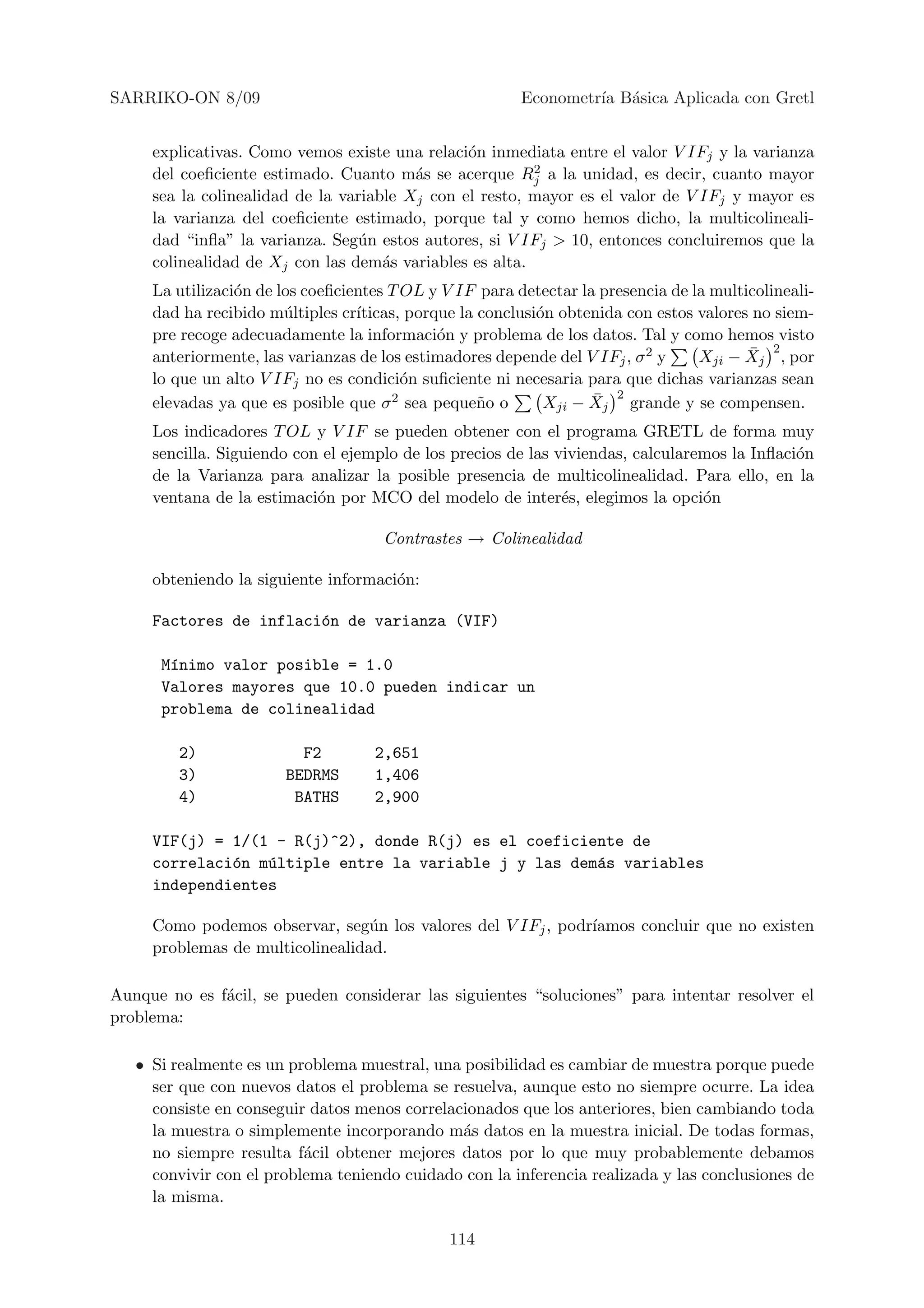 SARRIKO-ON 8/09                                          Econometr´ B´sica Aplicada con Gretl
                                                                  ıa a


     explicativas. Como vemos existe una relaci´n inmediata entre el valor V IFj y la varianza
                                                o
                                                         2
     del coeﬁciente estimado. Cuanto m´s se acerque Rj a la unidad, es decir, cuanto mayor
                                         a
     sea la colinealidad de la variable Xj con el resto, mayor es el valor de V IFj y mayor es
     la varianza del coeﬁciente estimado, porque tal y como hemos dicho, la multicolineali-
     dad “inﬂa” la varianza. Seg´n estos autores, si V IFj > 10, entonces concluiremos que la
                                 u
     colinealidad de Xj con las dem´s variables es alta.
                                     a
     La utilizaci´n de los coeﬁcientes T OL y V IF para detectar la presencia de la multicolineali-
                 o
     dad ha recibido m´ltiples cr´
                        u         ıticas, porque la conclusi´n obtenida con estos valores no siem-
                                                            o
     pre recoge adecuadamente la informaci´n y problema de los datos. Tal y como hemos visto
                                              o
     anteriormente, las varianzas de los estimadores depende del V IFj , σ 2 y           ¯ 2
                                                                                  Xji − Xj , por
     lo que un alto V IFj no es condici´n suﬁciente ni necesaria para que dichas varianzas sean
                                         o
     elevadas ya que es posible que σ  2 sea peque˜ o o
                                                    n              ¯ 2
                                                             Xji − Xj grande y se compensen.
     Los indicadores T OL y V IF se pueden obtener con el programa GRETL de forma muy
     sencilla. Siguiendo con el ejemplo de los precios de las viviendas, calcularemos la Inﬂaci´n
                                                                                               o
     de la Varianza para analizar la posible presencia de multicolinealidad. Para ello, en la
     ventana de la estimaci´n por MCO del modelo de inter´s, elegimos la opci´n
                            o                                  e                  o

                                     Contrastes → Colinealidad

     obteniendo la siguiente informaci´n:
                                      o

     Factores de inflaci´n de varianza (VIF)
                        o

      M´nimo valor posible = 1.0
       ı
      Valores mayores que 10.0 pueden indicar un
      problema de colinealidad

         2)              F2         2,651
         3)            BEDRMS       1,406
         4)             BATHS       2,900

     VIF(j) = 1/(1 - R(j)^2), donde R(j) es el coeficiente de
     correlaci´n m´ltiple entre la variable j y las dem´s variables
              o   u                                    a
     independientes

     Como podemos observar, seg´n los valores del V IFj , podr´
                                  u                           ıamos concluir que no existen
     problemas de multicolinealidad.

Aunque no es f´cil, se pueden considerar las siguientes “soluciones” para intentar resolver el
              a
problema:

   • Si realmente es un problema muestral, una posibilidad es cambiar de muestra porque puede
     ser que con nuevos datos el problema se resuelva, aunque esto no siempre ocurre. La idea
     consiste en conseguir datos menos correlacionados que los anteriores, bien cambiando toda
     la muestra o simplemente incorporando m´s datos en la muestra inicial. De todas formas,
                                               a
     no siempre resulta f´cil obtener mejores datos por lo que muy probablemente debamos
                          a
     convivir con el problema teniendo cuidado con la inferencia realizada y las conclusiones de
     la misma.

                                               114
 