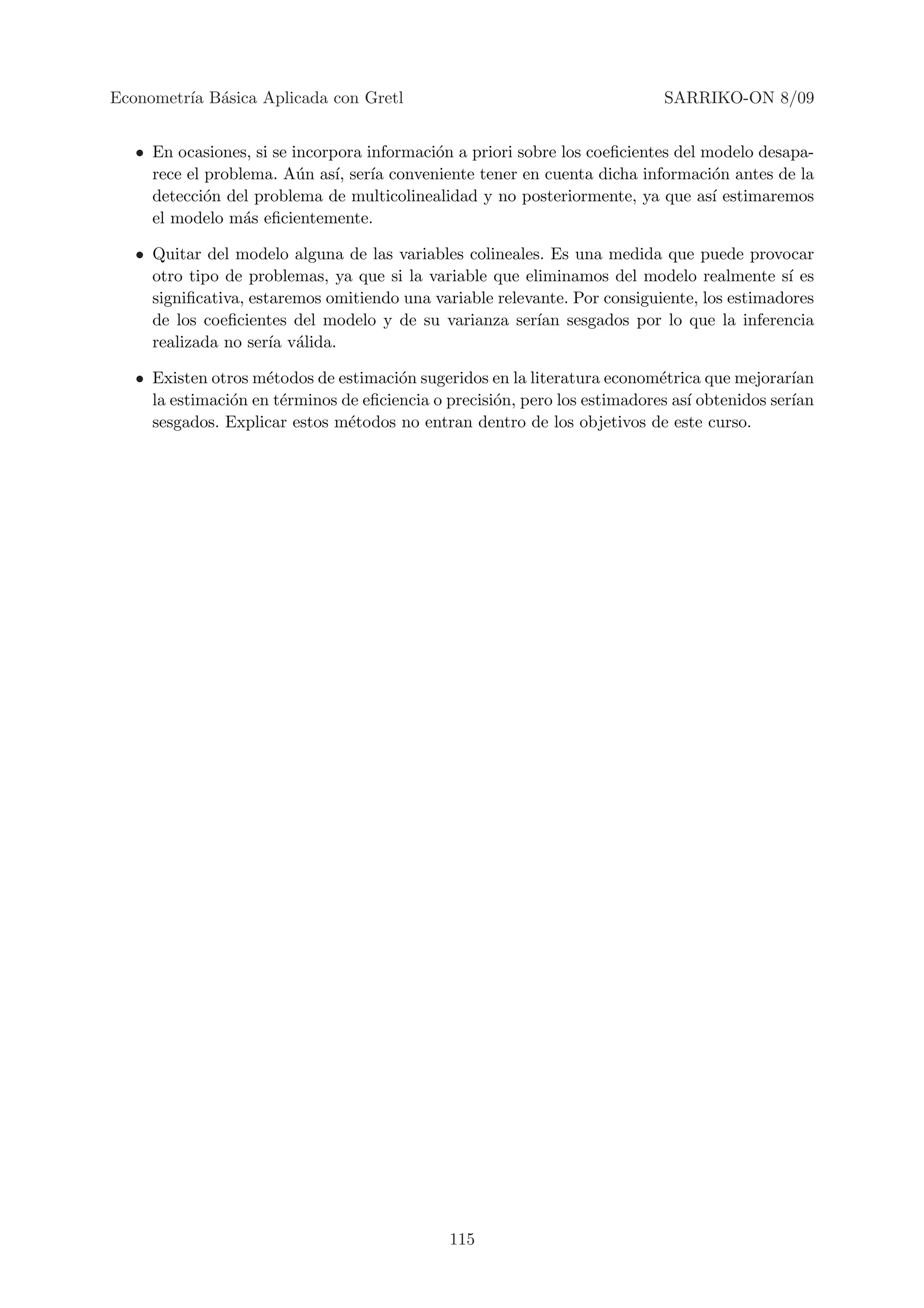 Econometr´ B´sica Aplicada con Gretl
         ıa a                                                               SARRIKO-ON 8/09


   • En ocasiones, si se incorpora informaci´n a priori sobre los coeﬁcientes del modelo desapa-
                                            o
     rece el problema. A´n as´ ser´ conveniente tener en cuenta dicha informaci´n antes de la
                          u    ı,   ıa                                             o
     detecci´n del problema de multicolinealidad y no posteriormente, ya que as´ estimaremos
             o                                                                     ı
     el modelo m´s eﬁcientemente.
                  a

   • Quitar del modelo alguna de las variables colineales. Es una medida que puede provocar
     otro tipo de problemas, ya que si la variable que eliminamos del modelo realmente s´ esı
     signiﬁcativa, estaremos omitiendo una variable relevante. Por consiguiente, los estimadores
     de los coeﬁcientes del modelo y de su varianza ser´ sesgados por lo que la inferencia
                                                          ıan
     realizada no ser´ v´lida.
                      ıa a

   • Existen otros m´todos de estimaci´n sugeridos en la literatura econom´trica que mejorar´
                     e                 o                                    e                  ıan
     la estimaci´n en t´rminos de eﬁciencia o precisi´n, pero los estimadores as´ obtenidos ser´
                o      e                             o                          ı              ıan
     sesgados. Explicar estos m´todos no entran dentro de los objetivos de este curso.
                                e




                                              115
 