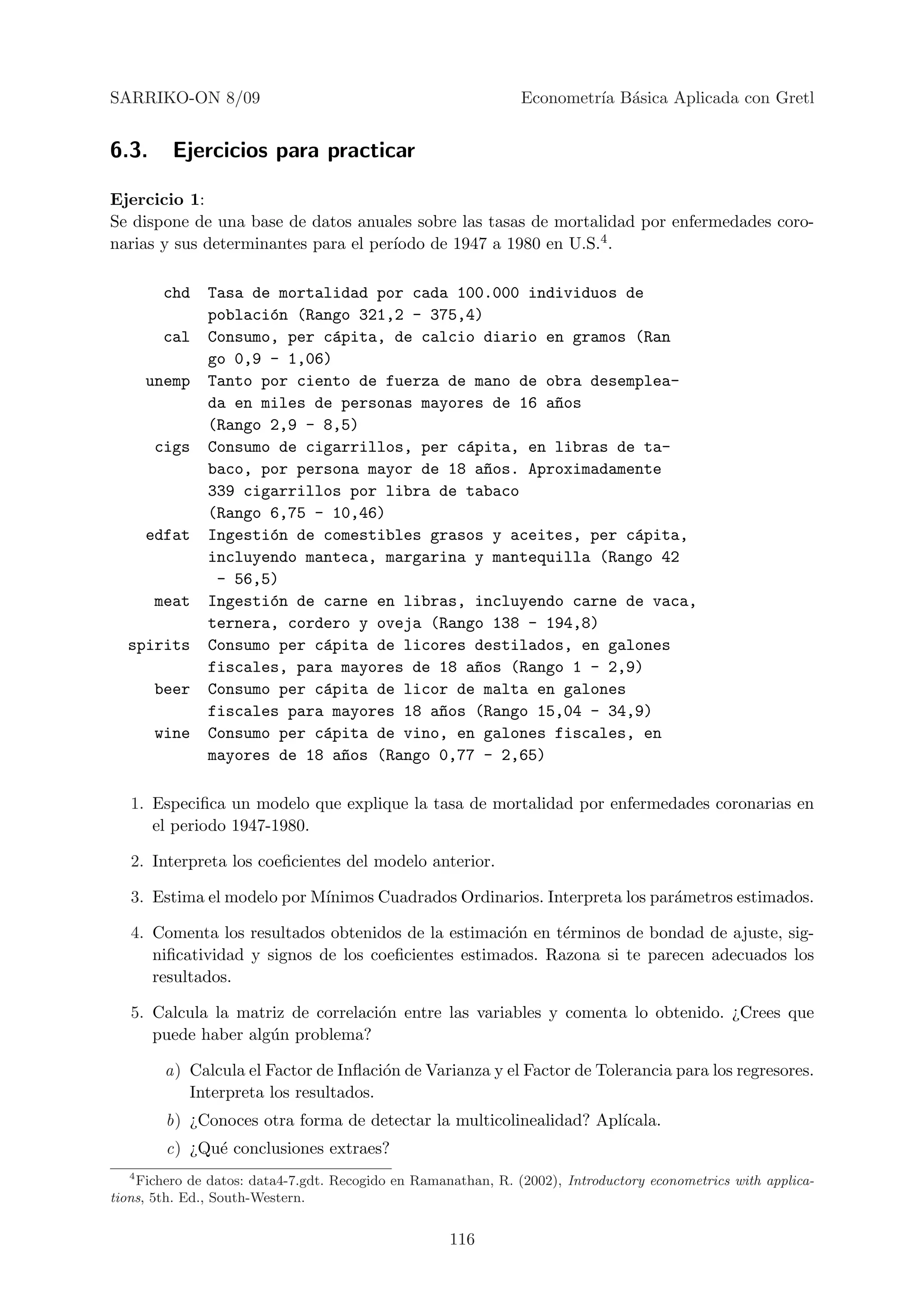 SARRIKO-ON 8/09                                                Econometr´ B´sica Aplicada con Gretl
                                                                        ıa a


6.3.     Ejercicios para practicar

Ejercicio 1:
Se dispone de una base de datos anuales sobre las tasas de mortalidad por enfermedades coro-
                                      ıodo de 1947 a 1980 en U.S.4 .
narias y sus determinantes para el per´

        chd    Tasa de mortalidad por cada 100.000 individuos de
               poblaci´n (Rango 321,2 - 375,4)
                      o
        cal    Consumo, per c´pita, de calcio diario en gramos (Ran
                              a
               go 0,9 - 1,06)
      unemp    Tanto por ciento de fuerza de mano de obra desemplea-
               da en miles de personas mayores de 16 a~os
                                                      n
               (Rango 2,9 - 8,5)
       cigs    Consumo de cigarrillos, per c´pita, en libras de ta-
                                            a
               baco, por persona mayor de 18 a~os. Aproximadamente
                                               n
               339 cigarrillos por libra de tabaco
               (Rango 6,75 - 10,46)
      edfat    Ingesti´n de comestibles grasos y aceites, per c´pita,
                      o                                        a
               incluyendo manteca, margarina y mantequilla (Rango 42
                - 56,5)
       meat    Ingesti´n de carne en libras, incluyendo carne de vaca,
                      o
               ternera, cordero y oveja (Rango 138 - 194,8)
  spirits      Consumo per c´pita de licores destilados, en galones
                            a
               fiscales, para mayores de 18 a~os (Rango 1 - 2,9)
                                             n
       beer    Consumo per c´pita de licor de malta en galones
                            a
               fiscales para mayores 18 a~os (Rango 15,04 - 34,9)
                                         n
       wine    Consumo per c´pita de vino, en galones fiscales, en
                            a
               mayores de 18 a~os (Rango 0,77 - 2,65)
                               n

   1. Especiﬁca un modelo que explique la tasa de mortalidad por enfermedades coronarias en
      el periodo 1947-1980.

   2. Interpreta los coeﬁcientes del modelo anterior.

   3. Estima el modelo por M´
                            ınimos Cuadrados Ordinarios. Interpreta los par´metros estimados.
                                                                           a

   4. Comenta los resultados obtenidos de la estimaci´n en t´rminos de bondad de ajuste, sig-
                                                     o      e
      niﬁcatividad y signos de los coeﬁcientes estimados. Razona si te parecen adecuados los
      resultados.

   5. Calcula la matriz de correlaci´n entre las variables y comenta lo obtenido. ¿Crees que
                                    o
      puede haber alg´n problema?
                     u

        a) Calcula el Factor de Inﬂaci´n de Varianza y el Factor de Tolerancia para los regresores.
                                      o
           Interpreta los resultados.
        b) ¿Conoces otra forma de detectar la multicolinealidad? Apl´
                                                                    ıcala.
        c) ¿Qu´ conclusiones extraes?
              e
  4
    Fichero de datos: data4-7.gdt. Recogido en Ramanathan, R. (2002), Introductory econometrics with applica-
tions, 5th. Ed., South-Western.


                                                    116
 