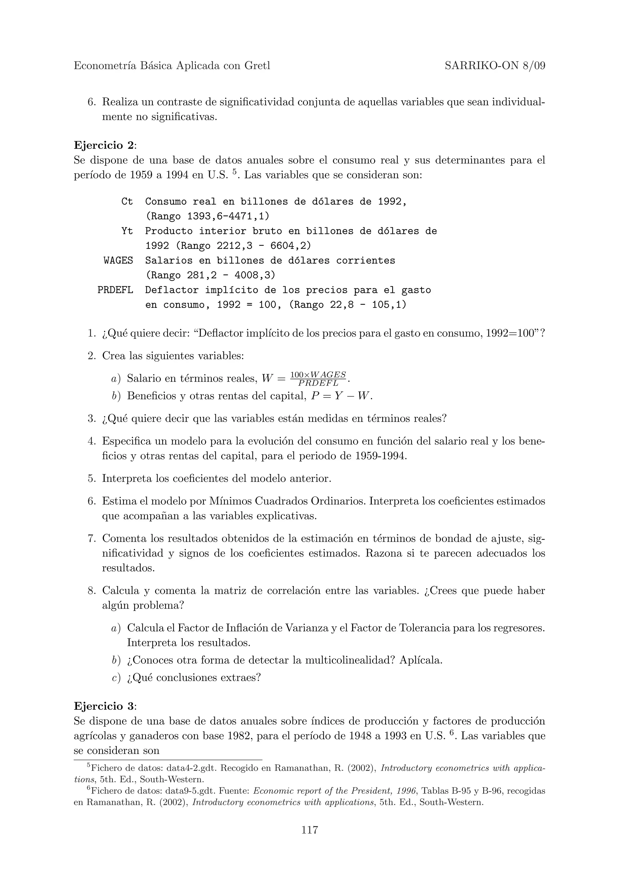 Econometr´ B´sica Aplicada con Gretl
         ıa a                                                                           SARRIKO-ON 8/09


   6. Realiza un contraste de signiﬁcatividad conjunta de aquellas variables que sean individual-
      mente no signiﬁcativas.

Ejercicio 2:
Se dispone de una base de datos anuales sobre el consumo real y sus determinantes para el
   ıodo de 1959 a 1994 en U.S. 5 . Las variables que se consideran son:
per´

           Ct    Consumo real en billones de d´lares de 1992,
                                              o
                 (Rango 1393,6-4471,1)
           Yt    Producto interior bruto en billones de d´lares de
                                                         o
                 1992 (Rango 2212,3 - 6604,2)
       WAGES     Salarios en billones de d´lares corrientes
                                          o
                 (Rango 281,2 - 4008,3)
     PRDEFL      Deflactor impl´cito de los precios para el gasto
                               ı
                 en consumo, 1992 = 100, (Rango 22,8 - 105,1)

   1. ¿Qu´ quiere decir: “Deﬂactor impl´
         e                             ıcito de los precios para el gasto en consumo, 1992=100”?
   2. Crea las siguientes variables:
                                                   100×W AGES
        a) Salario en t´rminos reales, W =
                       e                             P RDEF L .
        b) Beneﬁcios y otras rentas del capital, P = Y − W .
   3. ¿Qu´ quiere decir que las variables est´n medidas en t´rminos reales?
         e                                   a              e
   4. Especiﬁca un modelo para la evoluci´n del consumo en funci´n del salario real y los bene-
                                            o                      o
      ﬁcios y otras rentas del capital, para el periodo de 1959-1994.
   5. Interpreta los coeﬁcientes del modelo anterior.
   6. Estima el modelo por M´
                            ınimos Cuadrados Ordinarios. Interpreta los coeﬁcientes estimados
      que acompa˜an a las variables explicativas.
                 n
   7. Comenta los resultados obtenidos de la estimaci´n en t´rminos de bondad de ajuste, sig-
                                                     o      e
      niﬁcatividad y signos de los coeﬁcientes estimados. Razona si te parecen adecuados los
      resultados.
   8. Calcula y comenta la matriz de correlaci´n entre las variables. ¿Crees que puede haber
                                              o
      alg´n problema?
         u
        a) Calcula el Factor de Inﬂaci´n de Varianza y el Factor de Tolerancia para los regresores.
                                      o
           Interpreta los resultados.
        b) ¿Conoces otra forma de detectar la multicolinealidad? Apl´
                                                                    ıcala.
        c) ¿Qu´ conclusiones extraes?
              e

Ejercicio 3:
Se dispone de una base de datos anuales sobre ´ ındices de producci´n y factores de producci´n
                                                                   o                           o
agr´                                            ıodo de 1948 a 1993 en U.S. 6 . Las variables que
   ıcolas y ganaderos con base 1982, para el per´
se consideran son
   5
     Fichero de datos: data4-2.gdt. Recogido en Ramanathan, R. (2002), Introductory econometrics with applica-
tions, 5th. Ed., South-Western.
   6
     Fichero de datos: data9-5.gdt. Fuente: Economic report of the President, 1996, Tablas B-95 y B-96, recogidas
en Ramanathan, R. (2002), Introductory econometrics with applications, 5th. Ed., South-Western.


                                                      117
 