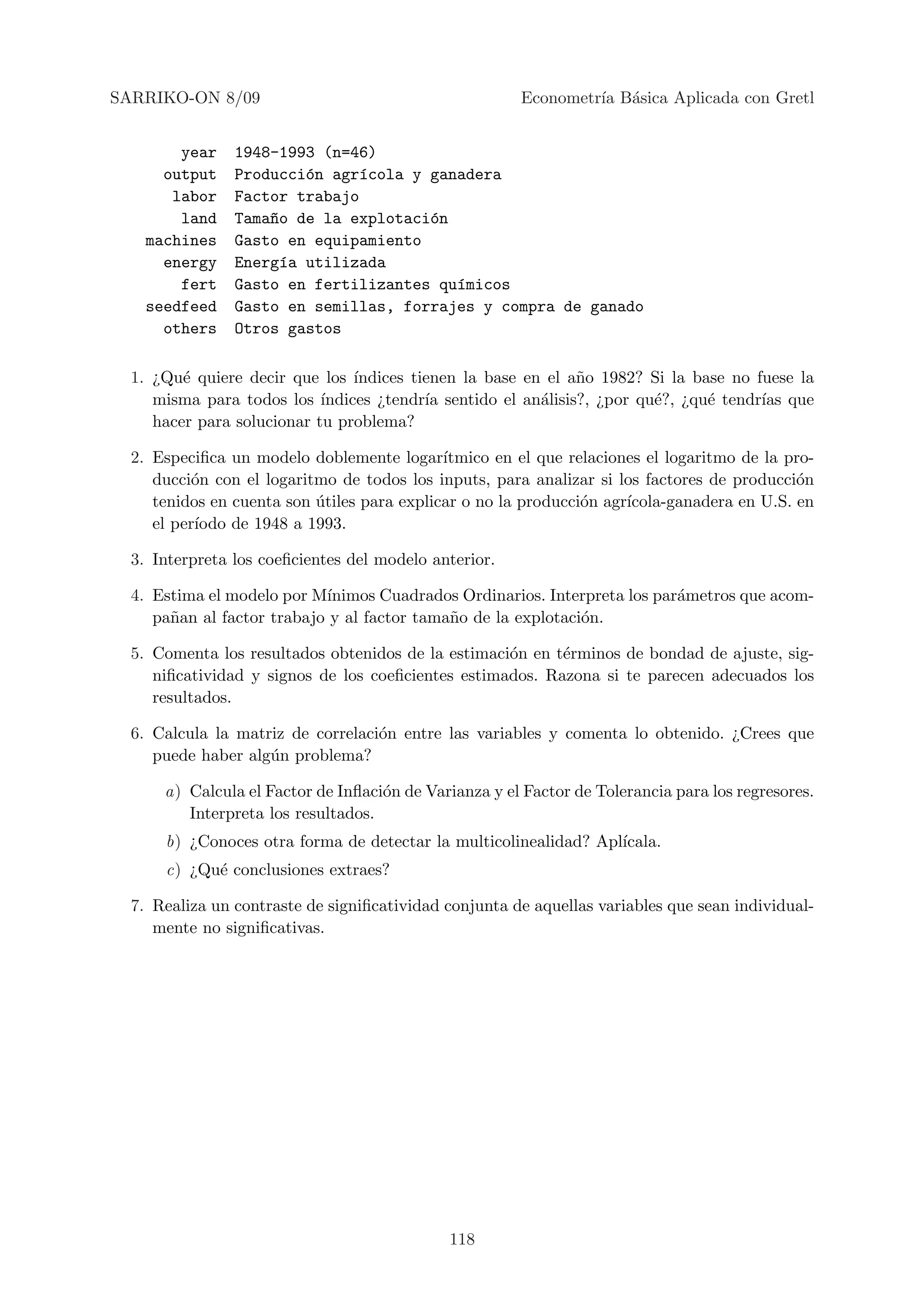 SARRIKO-ON 8/09                                        Econometr´ B´sica Aplicada con Gretl
                                                                ıa a


        year    1948-1993 (n=46)
      output    Producci´n agr´cola y ganadera
                        o      ı
       labor    Factor trabajo
        land    Tama~o de la explotaci´n
                    n                 o
    machines    Gasto en equipamiento
      energy    Energ´a utilizada
                      ı
        fert    Gasto en fertilizantes qu´micos
                                         ı
    seedfeed    Gasto en semillas, forrajes y compra de ganado
      others    Otros gastos

  1. ¿Qu´ quiere decir que los ´
         e                       ındices tienen la base en el a˜o 1982? Si la base no fuese la
                                                               n
     misma para todos los ´ ındices ¿tendr´ sentido el an´lisis?, ¿por qu´?, ¿qu´ tendr´ que
                                           ıa             a              e      e      ıas
     hacer para solucionar tu problema?

  2. Especiﬁca un modelo doblemente logar´   ıtmico en el que relaciones el logaritmo de la pro-
     ducci´n con el logaritmo de todos los inputs, para analizar si los factores de producci´n
           o                                                                                 o
     tenidos en cuenta son utiles para explicar o no la producci´n agr´
                           ´                                    o     ıcola-ganadera en U.S. en
     el per´
           ıodo de 1948 a 1993.

  3. Interpreta los coeﬁcientes del modelo anterior.

  4. Estima el modelo por M´ınimos Cuadrados Ordinarios. Interpreta los par´metros que acom-
                                                                           a
     pa˜an al factor trabajo y al factor tama˜o de la explotaci´n.
       n                                     n                 o

  5. Comenta los resultados obtenidos de la estimaci´n en t´rminos de bondad de ajuste, sig-
                                                    o      e
     niﬁcatividad y signos de los coeﬁcientes estimados. Razona si te parecen adecuados los
     resultados.

  6. Calcula la matriz de correlaci´n entre las variables y comenta lo obtenido. ¿Crees que
                                   o
     puede haber alg´n problema?
                    u

      a) Calcula el Factor de Inﬂaci´n de Varianza y el Factor de Tolerancia para los regresores.
                                    o
         Interpreta los resultados.
      b) ¿Conoces otra forma de detectar la multicolinealidad? Apl´
                                                                  ıcala.
      c) ¿Qu´ conclusiones extraes?
            e

  7. Realiza un contraste de signiﬁcatividad conjunta de aquellas variables que sean individual-
     mente no signiﬁcativas.




                                             118
 