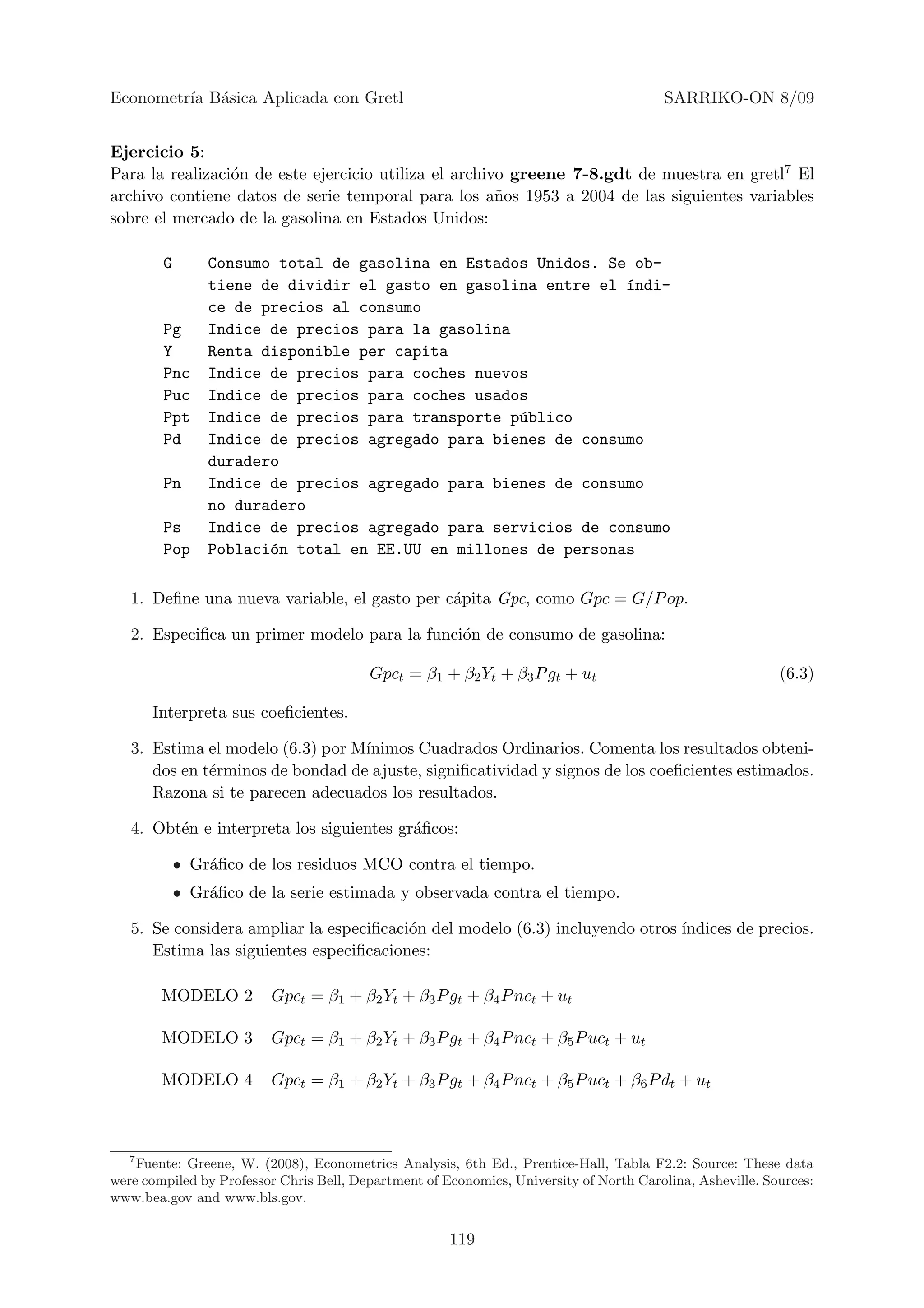 Econometr´ B´sica Aplicada con Gretl
         ıa a                                                                           SARRIKO-ON 8/09


Ejercicio 5:
Para la realizaci´n de este ejercicio utiliza el archivo greene 7-8.gdt de muestra en gretl7 El
                 o
archivo contiene datos de serie temporal para los a˜os 1953 a 2004 de las siguientes variables
                                                       n
sobre el mercado de la gasolina en Estados Unidos:

        G       Consumo total de gasolina en Estados Unidos. Se ob-
                tiene de dividir el gasto en gasolina entre el ´ndi-
                                                               ı
                ce de precios al consumo
        Pg      Indice de precios para la gasolina
        Y       Renta disponible per capita
        Pnc     Indice de precios para coches nuevos
        Puc     Indice de precios para coches usados
        Ppt     Indice de precios para transporte p´blico
                                                   u
        Pd      Indice de precios agregado para bienes de consumo
                duradero
        Pn      Indice de precios agregado para bienes de consumo
                no duradero
        Ps      Indice de precios agregado para servicios de consumo
        Pop     Poblaci´n total en EE.UU en millones de personas
                       o

   1. Deﬁne una nueva variable, el gasto per c´pita Gpc, como Gpc = G/P op.
                                              a

   2. Especiﬁca un primer modelo para la funci´n de consumo de gasolina:
                                              o

                                         Gpct = β1 + β2 Yt + β3 P gt + ut                                  (6.3)

      Interpreta sus coeﬁcientes.

   3. Estima el modelo (6.3) por M´
                                  ınimos Cuadrados Ordinarios. Comenta los resultados obteni-
      dos en t´rminos de bondad de ajuste, signiﬁcatividad y signos de los coeﬁcientes estimados.
              e
      Razona si te parecen adecuados los resultados.

   4. Obt´n e interpreta los siguientes gr´ﬁcos:
         e                                a

            • Gr´ﬁco de los residuos MCO contra el tiempo.
                a
            • Gr´ﬁco de la serie estimada y observada contra el tiempo.
                a

   5. Se considera ampliar la especiﬁcaci´n del modelo (6.3) incluyendo otros ´
                                         o                                    ındices de precios.
      Estima las siguientes especiﬁcaciones:

        MODELO 2         Gpct = β1 + β2 Yt + β3 P gt + β4 P nct + ut

        MODELO 3         Gpct = β1 + β2 Yt + β3 P gt + β4 P nct + β5 P uct + ut

        MODELO 4         Gpct = β1 + β2 Yt + β3 P gt + β4 P nct + β5 P uct + β6 P dt + ut



   7
     Fuente: Greene, W. (2008), Econometrics Analysis, 6th Ed., Prentice-Hall, Tabla F2.2: Source: These data
were compiled by Professor Chris Bell, Department of Economics, University of North Carolina, Asheville. Sources:
www.bea.gov and www.bls.gov.


                                                      119
 