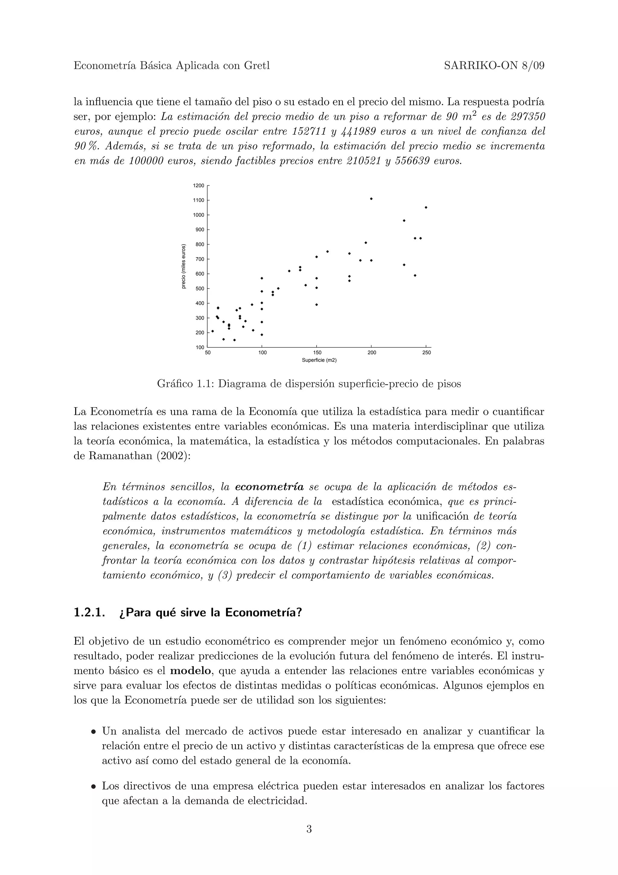 Econometr´ B´sica Aplicada con Gretl
         ıa a                                                                                SARRIKO-ON 8/09


la inﬂuencia que tiene el tama˜o del piso o su estado en el precio del mismo. La respuesta podr´
                              n                                                                ıa
ser, por ejemplo: La estimaci´n del precio medio de un piso a reformar de 90 m2 es de 297350
                             o
euros, aunque el precio puede oscilar entre 152711 y 441989 euros a un nivel de conﬁanza del
90 %. Adem´s, si se trata de un piso reformado, la estimaci´n del precio medio se incrementa
            a                                                  o
en m´s de 100000 euros, siendo factibles precios entre 210521 y 556639 euros.
      a

                                             1200

                                             1100

                                             1000

                                             900

                                             800
                      precio (miles euros)




                                             700

                                             600

                                             500

                                             400

                                             300

                                             200

                                             100
                                                    50   100       150           200   250
                                                               Superficie (m2)



                 Gr´ﬁco 1.1: Diagrama de dispersi´n superﬁcie-precio de pisos
                   a                             o

La Econometr´ es una rama de la Econom´ que utiliza la estad´
                ıa                           ıa                    ıstica para medir o cuantiﬁcar
las relaciones existentes entre variables econ´micas. Es una materia interdisciplinar que utiliza
                                              o
la teor´ econ´mica, la matem´tica, la estad´
       ıa      o                a             ıstica y los m´todos computacionales. En palabras
                                                            e
de Ramanathan (2002):

     En t´rminos sencillos, la econometr´ se ocupa de la aplicaci´n de m´todos es-
          e                                 ıa                            o       e
     tad´
        ısticos a la econom´ A diferencia de la estad´
                             ıa.                          ıstica econ´mica, que es princi-
                                                                       o
     palmente datos estad´ısticos, la econometr´ se distingue por la uniﬁcaci´n de teor´
                                               ıa                               o       ıa
     econ´mica, instrumentos matem´ticos y metodolog´ estad´
          o                             a                ıa        ıstica. En t´rminos m´s
                                                                               e        a
     generales, la econometr´ se ocupa de (1) estimar relaciones econ´micas, (2) con-
                              ıa                                            o
     frontar la teor´ econ´mica con los datos y contrastar hip´tesis relativas al compor-
                    ıa     o                                     o
     tamiento econ´mico, y (3) predecir el comportamiento de variables econ´micas.
                    o                                                           o


1.2.1.   ¿Para qu´ sirve la Econometr´
                 e                   ıa?

El objetivo de un estudio econom´trico es comprender mejor un fen´meno econ´mico y, como
                                   e                                   o         o
resultado, poder realizar predicciones de la evoluci´n futura del fen´meno de inter´s. El instru-
                                                    o                o             e
mento b´sico es el modelo, que ayuda a entender las relaciones entre variables econ´micas y
         a                                                                             o
sirve para evaluar los efectos de distintas medidas o pol´
                                                         ıticas econ´micas. Algunos ejemplos en
                                                                    o
los que la Econometr´ puede ser de utilidad son los siguientes:
                      ıa

   • Un analista del mercado de activos puede estar interesado en analizar y cuantiﬁcar la
     relaci´n entre el precio de un activo y distintas caracter´
           o                                                   ısticas de la empresa que ofrece ese
     activo as´ como del estado general de la econom´
              ı                                         ıa.

   • Los directivos de una empresa el´ctrica pueden estar interesados en analizar los factores
                                     e
     que afectan a la demanda de electricidad.

                                                                3
 