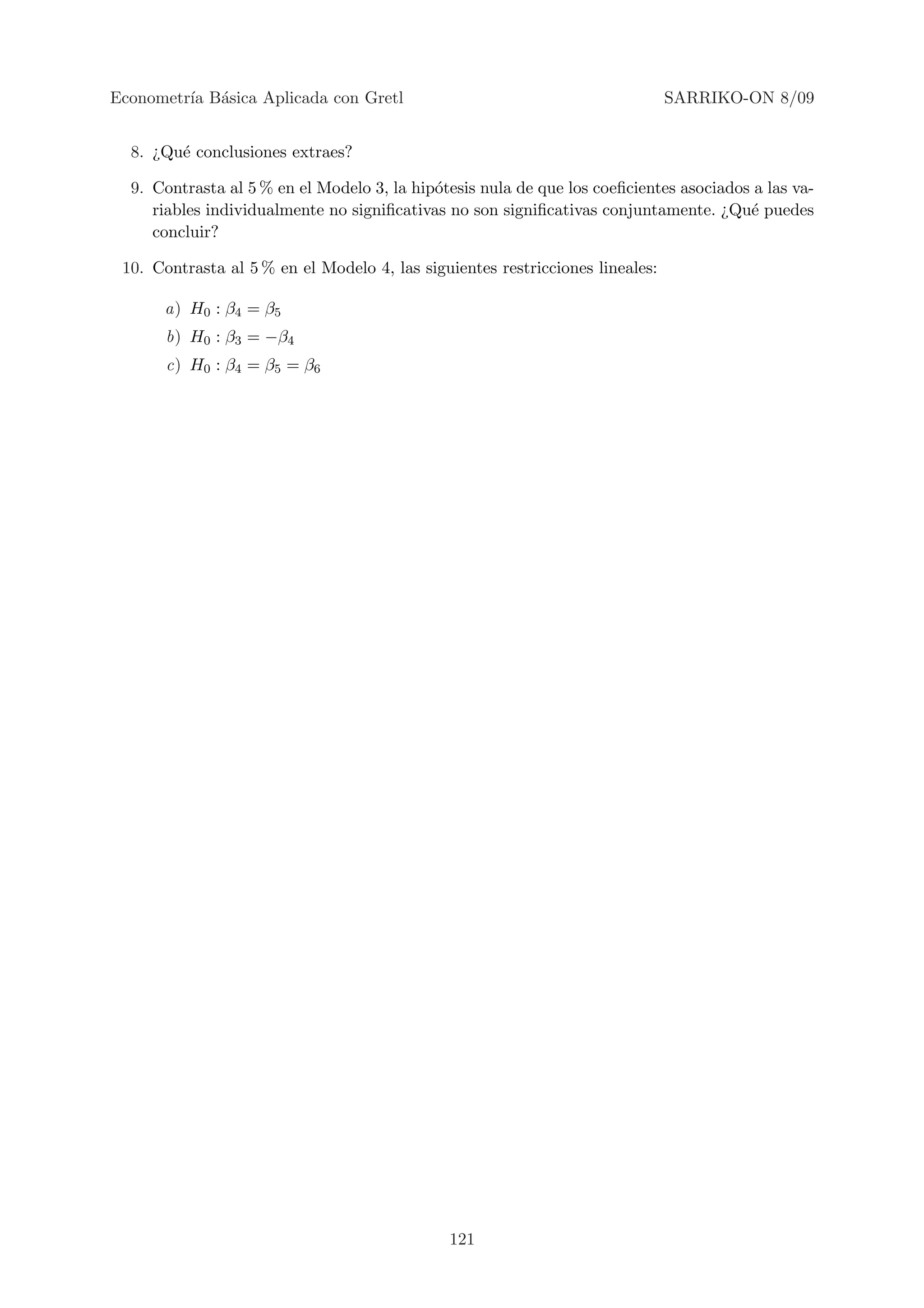 Econometr´ B´sica Aplicada con Gretl
         ıa a                                                                  SARRIKO-ON 8/09


  8. ¿Qu´ conclusiones extraes?
        e

  9. Contrasta al 5 % en el Modelo 3, la hip´tesis nula de que los coeﬁcientes asociados a las va-
                                            o
     riables individualmente no signiﬁcativas no son signiﬁcativas conjuntamente. ¿Qu´ puedes
                                                                                        e
     concluir?

 10. Contrasta al 5 % en el Modelo 4, las siguientes restricciones lineales:

      a) H0 : β4 = β5
       b) H0 : β3 = −β4
       c) H0 : β4 = β5 = β6




                                              121
 