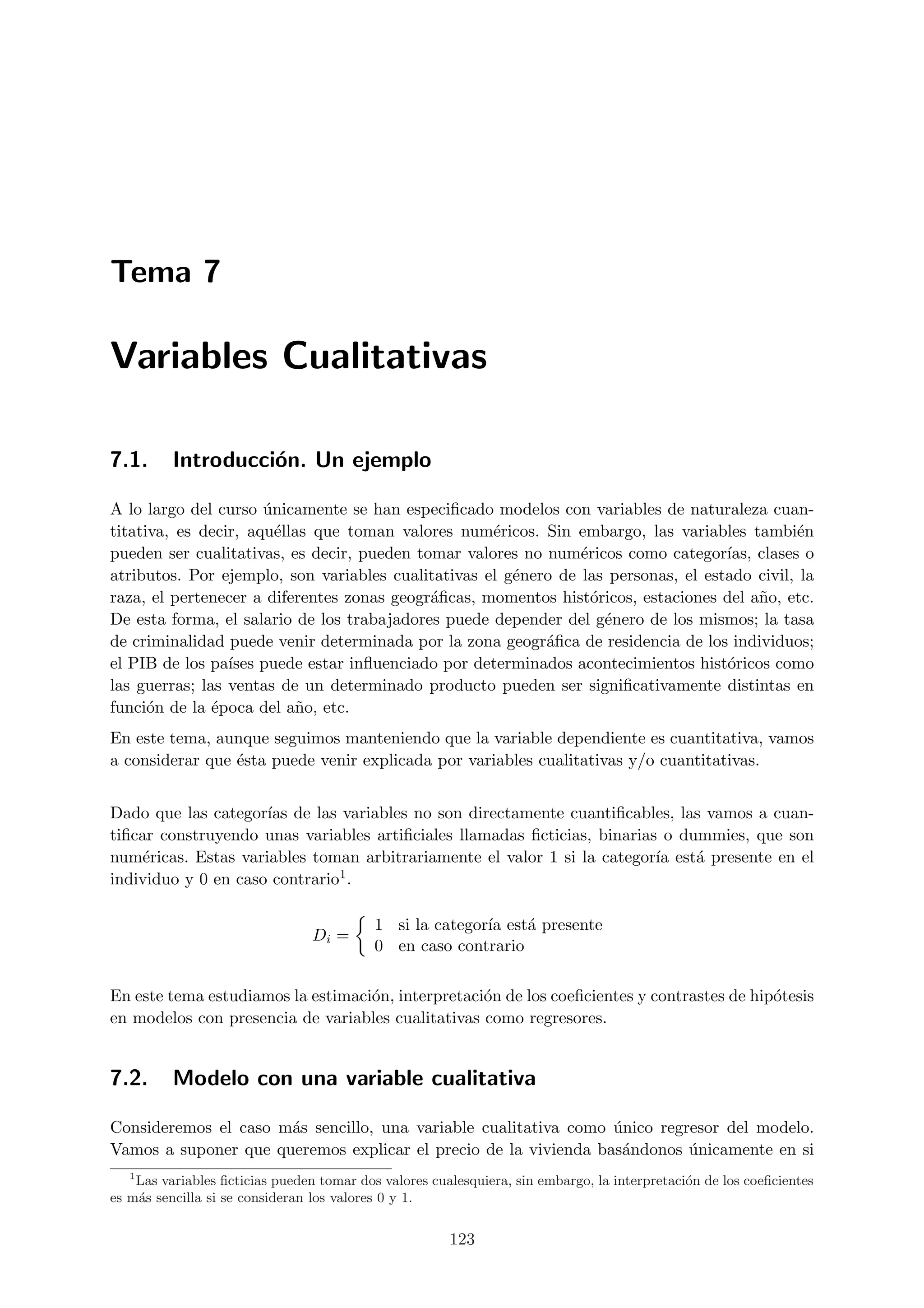 Tema 7

Variables Cualitativas

7.1.      Introducci´n. Un ejemplo
                    o

A lo largo del curso unicamente se han especiﬁcado modelos con variables de naturaleza cuan-
                      ´
titativa, es decir, aqu´llas que toman valores num´ricos. Sin embargo, las variables tambi´n
                        e                           e                                         e
pueden ser cualitativas, es decir, pueden tomar valores no num´ricos como categor´ clases o
                                                                e                   ıas,
atributos. Por ejemplo, son variables cualitativas el g´nero de las personas, el estado civil, la
                                                       e
raza, el pertenecer a diferentes zonas geogr´ﬁcas, momentos hist´ricos, estaciones del a˜o, etc.
                                            a                     o                      n
De esta forma, el salario de los trabajadores puede depender del g´nero de los mismos; la tasa
                                                                    e
de criminalidad puede venir determinada por la zona geogr´ﬁca de residencia de los individuos;
                                                           a
el PIB de los pa´ puede estar inﬂuenciado por determinados acontecimientos hist´ricos como
                 ıses                                                               o
las guerras; las ventas de un determinado producto pueden ser signiﬁcativamente distintas en
funci´n de la ´poca del a˜o, etc.
      o        e          n
En este tema, aunque seguimos manteniendo que la variable dependiente es cuantitativa, vamos
a considerar que ´sta puede venir explicada por variables cualitativas y/o cuantitativas.
                 e


Dado que las categor´ de las variables no son directamente cuantiﬁcables, las vamos a cuan-
                     ıas
tiﬁcar construyendo unas variables artiﬁciales llamadas ﬁcticias, binarias o dummies, que son
num´ricas. Estas variables toman arbitrariamente el valor 1 si la categor´ est´ presente en el
    e                                                                     ıa   a
individuo y 0 en caso contrario1.



                                           1 si la categor´ est´ presente
                                                          ıa   a
                                 Di =
                                           0 en caso contrario

En este tema estudiamos la estimaci´n, interpretaci´n de los coeﬁcientes y contrastes de hip´tesis
                                   o               o                                        o
en modelos con presencia de variables cualitativas como regresores.


7.2.      Modelo con una variable cualitativa

Consideremos el caso m´s sencillo, una variable cualitativa como unico regresor del modelo.
                      a                                          ´
Vamos a suponer que queremos explicar el precio de la vivienda bas´ndonos unicamente en si
                                                                  a        ´
   1
    Las variables ﬁcticias pueden tomar dos valores cualesquiera, sin embargo, la interpretaci´n de los coeﬁcientes
                                                                                              o
es m´s sencilla si se consideran los valores 0 y 1.
    a


                                                       123
 