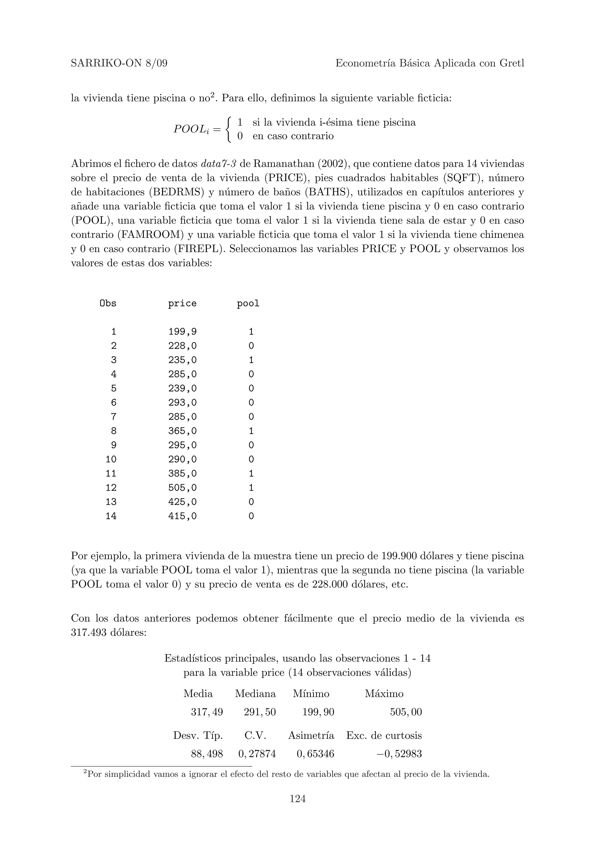 SARRIKO-ON 8/09                                                       Econometr´ B´sica Aplicada con Gretl
                                                                               ıa a


la vivienda tiene piscina o no2 . Para ello, deﬁnimos la siguiente variable ﬁcticia:

                                           1 si la vivienda i-´sima tiene piscina
                                                              e
                           P OOLi =
                                           0 en caso contrario

Abrimos el ﬁchero de datos data7-3 de Ramanathan (2002), que contiene datos para 14 viviendas
sobre el precio de venta de la vivienda (PRICE), pies cuadrados habitables (SQFT), n´mero   u
de habitaciones (BEDRMS) y n´mero de ba˜os (BATHS), utilizados en cap´
                                u            n                                 ıtulos anteriores y
a˜ade una variable ﬁcticia que toma el valor 1 si la vivienda tiene piscina y 0 en caso contrario
 n
(POOL), una variable ﬁcticia que toma el valor 1 si la vivienda tiene sala de estar y 0 en caso
contrario (FAMROOM) y una variable ﬁcticia que toma el valor 1 si la vivienda tiene chimenea
y 0 en caso contrario (FIREPL). Seleccionamos las variables PRICE y POOL y observamos los
valores de estas dos variables:


         Obs              price            pool

           1              199,9               1
           2              228,0               0
           3              235,0               1
           4              285,0               0
           5              239,0               0
           6              293,0               0
           7              285,0               0
           8              365,0               1
           9              295,0               0
          10              290,0               0
          11              385,0               1
          12              505,0               1
          13              425,0               0
          14              415,0               0


Por ejemplo, la primera vivienda de la muestra tiene un precio de 199.900 d´lares y tiene piscina
                                                                           o
(ya que la variable POOL toma el valor 1), mientras que la segunda no tiene piscina (la variable
POOL toma el valor 0) y su precio de venta es de 228.000 d´lares, etc.
                                                             o


Con los datos anteriores podemos obtener f´cilmente que el precio medio de la vivienda es
                                          a
317.493 d´lares:
         o

                         Estad´
                              ısticos principales, usando las observaciones 1 - 14
                             para la variable price (14 observaciones v´lidas)
                                                                       a
                              Media        Mediana        M´
                                                           ınimo            M´ximo
                                                                             a
                                317, 49      291, 50        199, 90               505, 00

                           Desv. T´
                                  ıp.        C.V.       Asimetr´
                                                               ıa       Exc. de curtosis
                                88, 498     0, 27874       0, 65346            −0, 52983
  2
      Por simplicidad vamos a ignorar el efecto del resto de variables que afectan al precio de la vivienda.

                                                         124
 