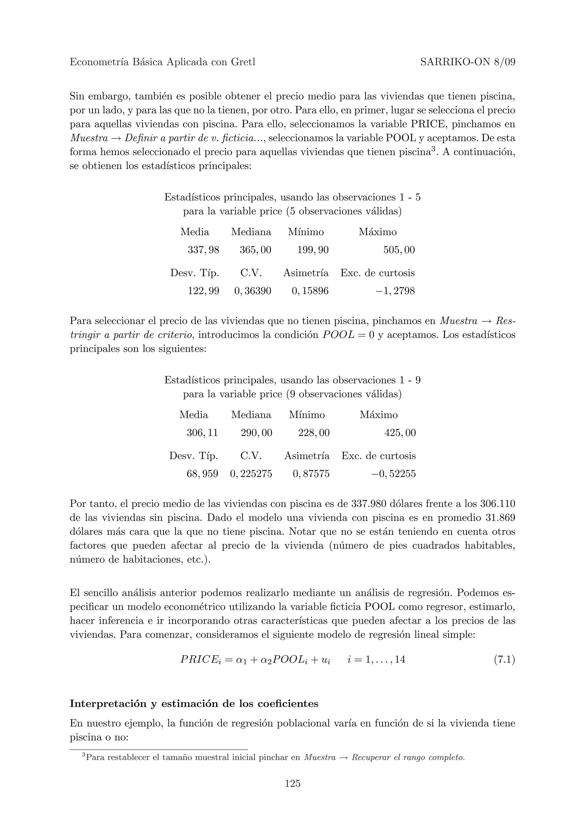 Econometr´ B´sica Aplicada con Gretl
         ıa a                                                                             SARRIKO-ON 8/09


Sin embargo, tambi´n es posible obtener el precio medio para las viviendas que tienen piscina,
                     e
por un lado, y para las que no la tienen, por otro. Para ello, en primer, lugar se selecciona el precio
para aquellas viviendas con piscina. Para ello, seleccionamos la variable PRICE, pinchamos en
Muestra → Deﬁnir a partir de v. ﬁcticia..., seleccionamos la variable POOL y aceptamos. De esta
forma hemos seleccionado el precio para aquellas viviendas que tienen piscina3 . A continuaci´n,    o
se obtienen los estad´ısticos principales:

                         Estad´
                              ısticos principales, usando las observaciones 1 - 5
                             para la variable price (5 observaciones v´lidas)
                                                                      a
                             Media       Mediana        M´
                                                         ınimo           M´ximo
                                                                          a
                               337, 98      365, 00       199, 90               505, 00

                          Desv. T´
                                 ıp.        C.V.      Asimetr´
                                                             ıa      Exc. de curtosis
                               122, 99    0, 36390       0, 15896             −1, 2798

Para seleccionar el precio de las viviendas que no tienen piscina, pinchamos en Muestra → Res-
tringir a partir de criterio, introducimos la condici´n P OOL = 0 y aceptamos. Los estad´
                                                     o                                   ısticos
principales son los siguientes:

                         Estad´
                              ısticos principales, usando las observaciones 1 - 9
                             para la variable price (9 observaciones v´lidas)
                                                                      a
                             Media       Mediana        M´
                                                         ınimo           M´ximo
                                                                          a
                              306, 11       290, 00       228, 00               425, 00

                          Desv. T´
                                 ıp.        C.V.       Asimetr´
                                                              ıa     Exc. de curtosis
                              68, 959    0, 225275       0, 87575           −0, 52255

Por tanto, el precio medio de las viviendas con piscina es de 337.980 d´lares frente a los 306.110
                                                                       o
de las viviendas sin piscina. Dado el modelo una vivienda con piscina es en promedio 31.869
d´lares m´s cara que la que no tiene piscina. Notar que no se est´n teniendo en cuenta otros
  o       a                                                         a
factores que pueden afectar al precio de la vivienda (n´mero de pies cuadrados habitables,
                                                           u
n´mero de habitaciones, etc.).
  u


El sencillo an´lisis anterior podemos realizarlo mediante un an´lisis de regresi´n. Podemos es-
              a                                                  a              o
peciﬁcar un modelo econom´trico utilizando la variable ﬁcticia POOL como regresor, estimarlo,
                              e
hacer inferencia e ir incorporando otras caracter´ısticas que pueden afectar a los precios de las
viviendas. Para comenzar, consideramos el siguiente modelo de regresi´n lineal simple:
                                                                       o

                             P RICEi = α1 + α2 P OOLi + ui            i = 1, . . . , 14                (7.1)



Interpretaci´n y estimaci´n de los coeﬁcientes
            o            o
En nuestro ejemplo, la funci´n de regresi´n poblacional var´ en funci´n de si la vivienda tiene
                            o            o                 ıa        o
piscina o no:
  3
      Para restablecer el tama˜ o muestral inicial pinchar en Muestra → Recuperar el rango completo.
                              n


                                                       125
 