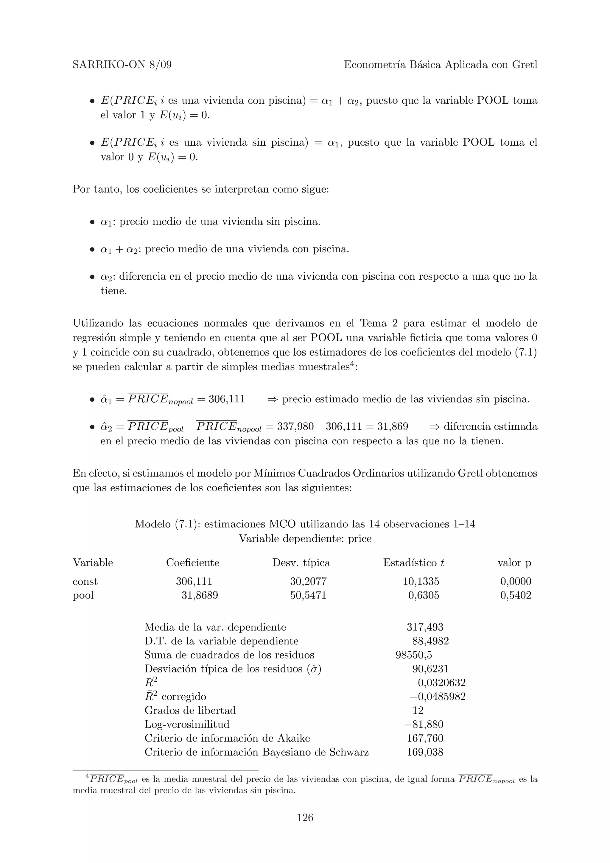 SARRIKO-ON 8/09                                                 Econometr´ B´sica Aplicada con Gretl
                                                                         ıa a


       • E(P RICEi |i es una vivienda con piscina) = α1 + α2 , puesto que la variable POOL toma
         el valor 1 y E(ui ) = 0.

       • E(P RICEi |i es una vivienda sin piscina) = α1 , puesto que la variable POOL toma el
         valor 0 y E(ui ) = 0.

Por tanto, los coeﬁcientes se interpretan como sigue:

       • α1 : precio medio de una vivienda sin piscina.

       • α1 + α2 : precio medio de una vivienda con piscina.

       • α2 : diferencia en el precio medio de una vivienda con piscina con respecto a una que no la
         tiene.

Utilizando las ecuaciones normales que derivamos en el Tema 2 para estimar el modelo de
regresi´n simple y teniendo en cuenta que al ser POOL una variable ﬁcticia que toma valores 0
       o
y 1 coincide con su cuadrado, obtenemos que los estimadores de los coeﬁcientes del modelo (7.1)
se pueden calcular a partir de simples medias muestrales4 :

       • α1 = P RICE nopool = 306,111
         ˆ                                    ⇒ precio estimado medio de las viviendas sin piscina.

       • α2 = P RICE pool − P RICE nopool = 337,980 − 306,111 = 31,869
         ˆ                                                                   ⇒ diferencia estimada
         en el precio medio de las viviendas con piscina con respecto a las que no la tienen.

En efecto, si estimamos el modelo por M´ınimos Cuadrados Ordinarios utilizando Gretl obtenemos
que las estimaciones de los coeﬁcientes son las siguientes:


                Modelo (7.1): estimaciones MCO utilizando las 14 observaciones 1–14
                                     Variable dependiente: price

Variable              Coeﬁciente               Desv. t´
                                                      ıpica               Estad´
                                                                               ıstico t              valor p
const                   306,111                    30,2077                    10,1335                 0,0000
pool                     31,8689                   50,5471                     0,6305                 0,5402

                  Media de la var. dependiente                                 317,493
                  D.T. de la variable dependiente                               88,4982
                  Suma de cuadrados de los residuos                          98550,5
                  Desviaci´n t´
                           o ıpica de los residuos (ˆ )
                                                    σ                           90,6231
                  R 2                                                            0,0320632
                  ¯
                  R2 corregido                                                 −0,0485982
                  Grados de libertad                                            12
                  Log-verosimilitud                                           −81,880
                  Criterio de informaci´n de Akaike
                                       o                                       167,760
                  Criterio de informaci´n Bayesiano de Schwarz
                                       o                                       169,038

   4
   P RICE pool es la media muestral del precio de las viviendas con piscina, de igual forma P RICE nopool es la
media muestral del precio de las viviendas sin piscina.


                                                     126
 