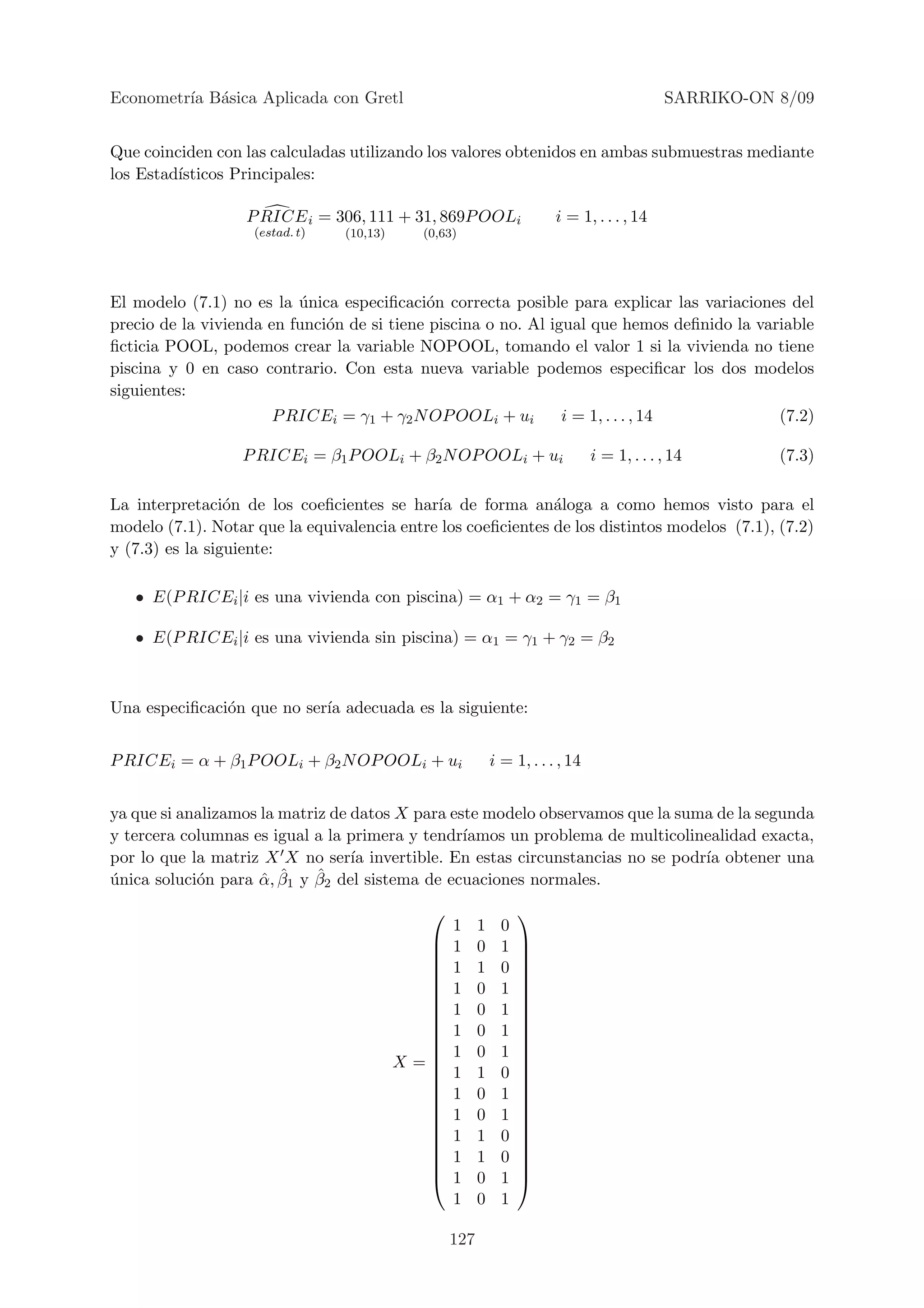 Econometr´ B´sica Aplicada con Gretl
         ıa a                                                                               SARRIKO-ON 8/09


Que coinciden con las calculadas utilizando los valores obtenidos en ambas submuestras mediante
los Estad´
         ısticos Principales:

                   P RICE i = 306, 111 + 31, 869P OOLi                 i = 1, . . . , 14
                    (estad. t)   (10,13)    (0,63)




El modelo (7.1) no es la unica especiﬁcaci´n correcta posible para explicar las variaciones del
                          ´                 o
precio de la vivienda en funci´n de si tiene piscina o no. Al igual que hemos deﬁnido la variable
                              o
ﬁcticia POOL, podemos crear la variable NOPOOL, tomando el valor 1 si la vivienda no tiene
piscina y 0 en caso contrario. Con esta nueva variable podemos especiﬁcar los dos modelos
siguientes:
                       P RICEi = γ1 + γ2 N OP OOLi + ui                 i = 1, . . . , 14              (7.2)

                  P RICEi = β1 P OOLi + β2 N OP OOLi + ui                      i = 1, . . . , 14       (7.3)

La interpretaci´n de los coeﬁcientes se har´ de forma an´loga a como hemos visto para el
                 o                           ıa               a
modelo (7.1). Notar que la equivalencia entre los coeﬁcientes de los distintos modelos (7.1), (7.2)
y (7.3) es la siguiente:

   • E(P RICEi |i es una vivienda con piscina) = α1 + α2 = γ1 = β1

   • E(P RICEi |i es una vivienda sin piscina) = α1 = γ1 + γ2 = β2



Una especiﬁcaci´n que no ser´ adecuada es la siguiente:
               o            ıa


P RICEi = α + β1 P OOLi + β2 N OP OOLi + ui                i = 1, . . . , 14


ya que si analizamos la matriz de datos X para este modelo observamos que la suma de la segunda
y tercera columnas es igual a la primera y tendr´ıamos un problema de multicolinealidad exacta,
por lo que la matriz X X no ser´ invertible. En estas circunstancias no se podr´ obtener una
                                  ıa                                            ıa
unica soluci´n para α, β
´           o        ˆ  ˆ1 y β2 del sistema de ecuaciones normales.
                             ˆ

                                                                
                                                 1     1     0
                                                1     0     1   
                                                                
                                                1     1     0   
                                                                
                                                1     0     1   
                                                                
                                                1     0     1   
                                                                
                                                1     0     1   
                                                                
                                                                
                                                1     0     1   
                                           X=                   
                                                1     1     0   
                                                                
                                                1     0     1   
                                                                
                                                1     0     1   
                                                                
                                                1     1     0   
                                                                
                                                1     1     0   
                                                                
                                                1     0     1   
                                                 1     0     1

                                                 127
 