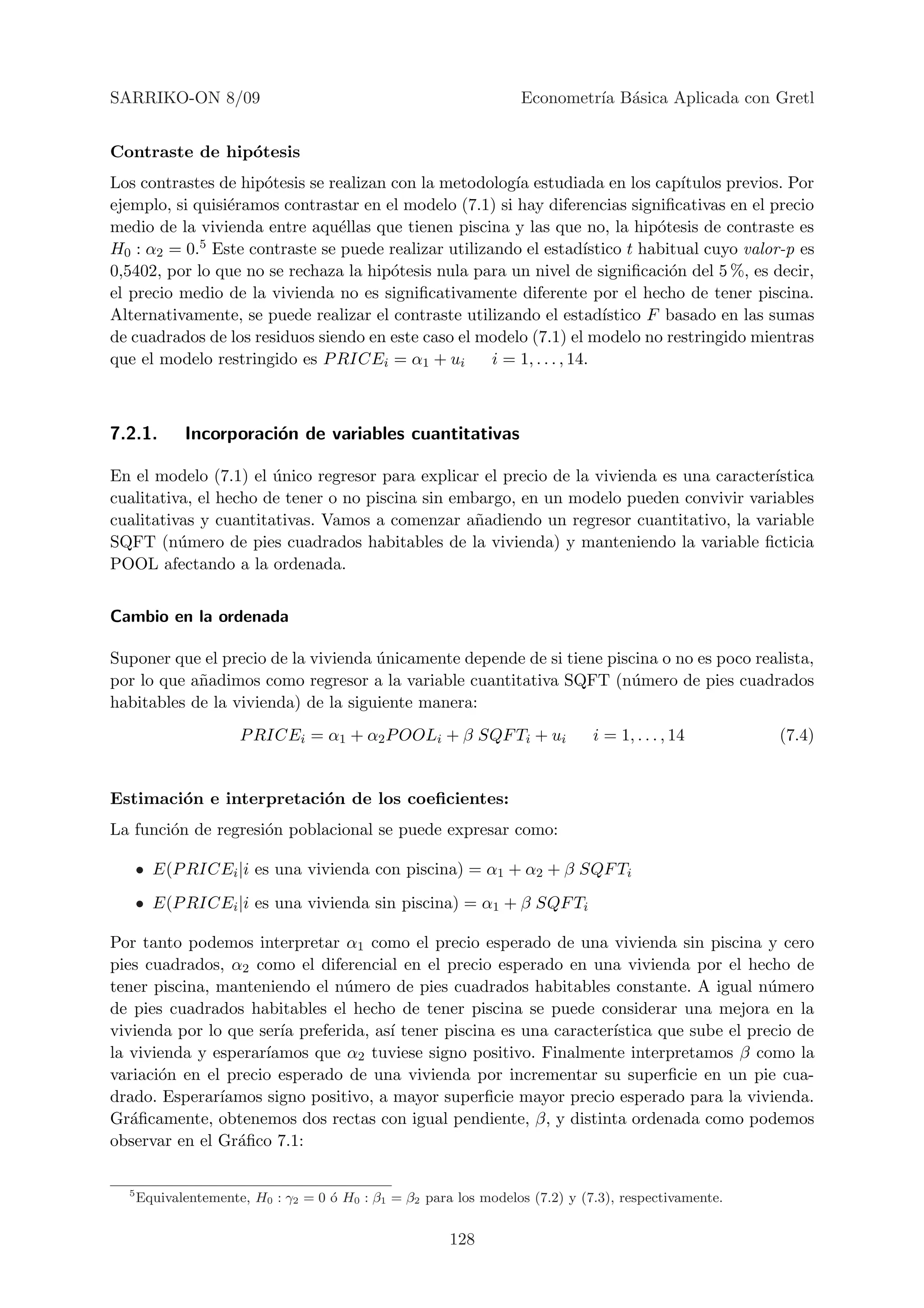 SARRIKO-ON 8/09                                                   Econometr´ B´sica Aplicada con Gretl
                                                                           ıa a


Contraste de hip´tesis
                o
Los contrastes de hip´tesis se realizan con la metodolog´ estudiada en los cap´
                     o                                   ıa                           ıtulos previos. Por
ejemplo, si quisi´ramos contrastar en el modelo (7.1) si hay diferencias signiﬁcativas en el precio
                 e
medio de la vivienda entre aqu´llas que tienen piscina y las que no, la hip´tesis de contraste es
                                e                                                 o
H0 : α2 = 0.5 Este contraste se puede realizar utilizando el estad´    ıstico t habitual cuyo valor-p es
0,5402, por lo que no se rechaza la hip´tesis nula para un nivel de signiﬁcaci´n del 5 %, es decir,
                                        o                                           o
el precio medio de la vivienda no es signiﬁcativamente diferente por el hecho de tener piscina.
Alternativamente, se puede realizar el contraste utilizando el estad´     ıstico F basado en las sumas
de cuadrados de los residuos siendo en este caso el modelo (7.1) el modelo no restringido mientras
que el modelo restringido es P RICEi = α1 + ui        i = 1, . . . , 14.



7.2.1.       Incorporaci´n de variables cuantitativas
                        o

En el modelo (7.1) el unico regresor para explicar el precio de la vivienda es una caracter´
                       ´                                                                   ıstica
cualitativa, el hecho de tener o no piscina sin embargo, en un modelo pueden convivir variables
cualitativas y cuantitativas. Vamos a comenzar a˜adiendo un regresor cuantitativo, la variable
                                                   n
SQFT (n´mero de pies cuadrados habitables de la vivienda) y manteniendo la variable ﬁcticia
          u
POOL afectando a la ordenada.


Cambio en la ordenada

Suponer que el precio de la vivienda unicamente depende de si tiene piscina o no es poco realista,
                                     ´
por lo que a˜adimos como regresor a la variable cuantitativa SQFT (n´mero de pies cuadrados
            n                                                          u
habitables de la vivienda) de la siguiente manera:
                      P RICEi = α1 + α2 P OOLi + β SQF Ti + ui                i = 1, . . . , 14       (7.4)


Estimaci´n e interpretaci´n de los coeﬁcientes:
        o                o
La funci´n de regresi´n poblacional se puede expresar como:
        o            o

      • E(P RICEi |i es una vivienda con piscina) = α1 + α2 + β SQF Ti
      • E(P RICEi |i es una vivienda sin piscina) = α1 + β SQF Ti

Por tanto podemos interpretar α1 como el precio esperado de una vivienda sin piscina y cero
pies cuadrados, α2 como el diferencial en el precio esperado en una vivienda por el hecho de
tener piscina, manteniendo el n´mero de pies cuadrados habitables constante. A igual n´mero
                                u                                                          u
de pies cuadrados habitables el hecho de tener piscina se puede considerar una mejora en la
vivienda por lo que ser´ preferida, as´ tener piscina es una caracter´
                       ıa             ı                              ıstica que sube el precio de
la vivienda y esperar´
                     ıamos que α2 tuviese signo positivo. Finalmente interpretamos β como la
variaci´n en el precio esperado de una vivienda por incrementar su superﬁcie en un pie cua-
       o
drado. Esperar´ıamos signo positivo, a mayor superﬁcie mayor precio esperado para la vivienda.
Gr´ﬁcamente, obtenemos dos rectas con igual pendiente, β, y distinta ordenada como podemos
   a
observar en el Gr´ﬁco 7.1:
                 a

  5
      Equivalentemente, H0 : γ2 = 0 ´ H0 : β1 = β2 para los modelos (7.2) y (7.3), respectivamente.
                                    o


                                                       128
 