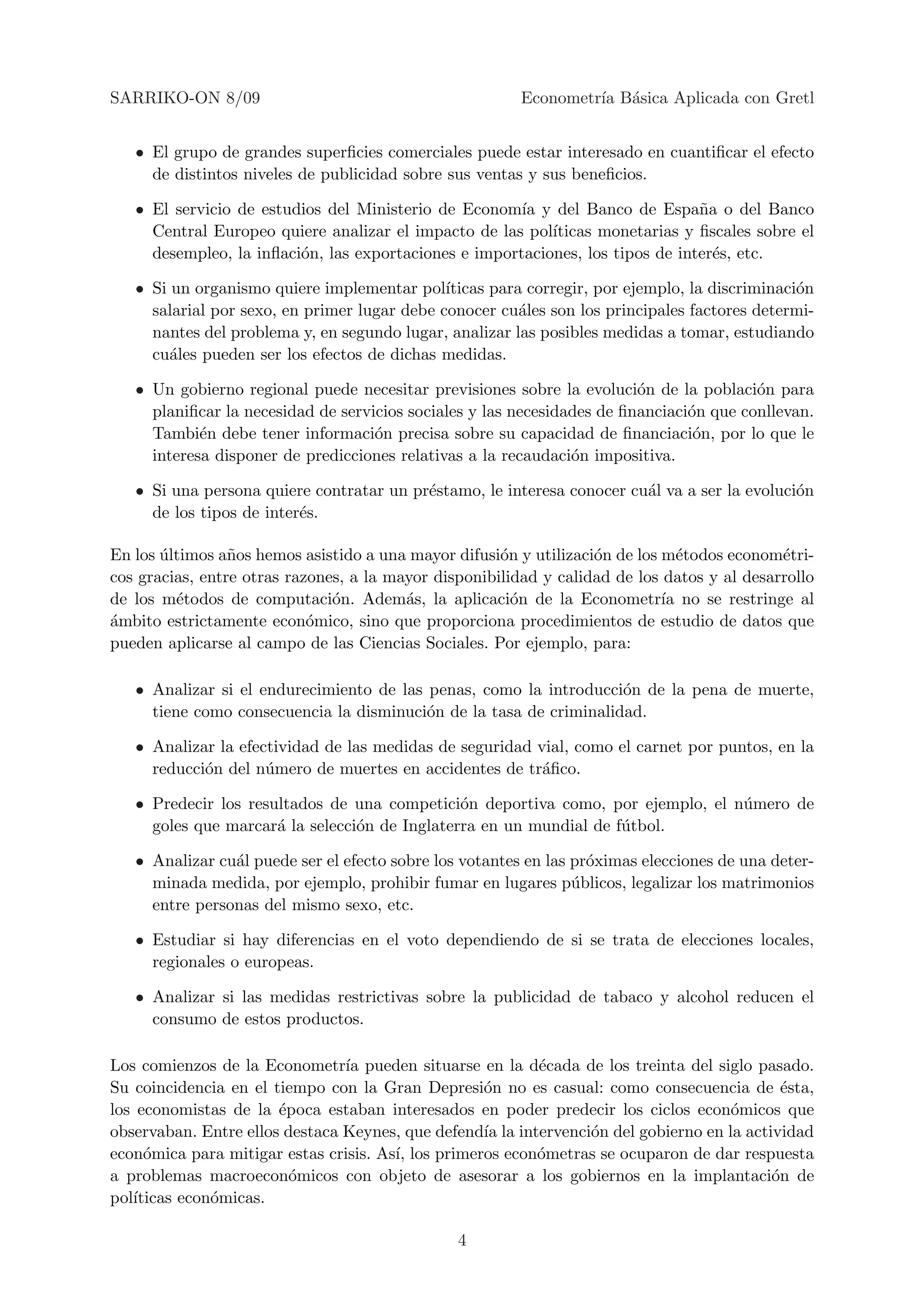 SARRIKO-ON 8/09                                          Econometr´ B´sica Aplicada con Gretl
                                                                  ıa a


   • El grupo de grandes superﬁcies comerciales puede estar interesado en cuantiﬁcar el efecto
     de distintos niveles de publicidad sobre sus ventas y sus beneﬁcios.

   • El servicio de estudios del Ministerio de Econom´ y del Banco de Espa˜a o del Banco
                                                       ıa                       n
     Central Europeo quiere analizar el impacto de las pol´ıticas monetarias y ﬁscales sobre el
     desempleo, la inﬂaci´n, las exportaciones e importaciones, los tipos de inter´s, etc.
                         o                                                        e

   • Si un organismo quiere implementar pol´  ıticas para corregir, por ejemplo, la discriminaci´n
                                                                                                o
     salarial por sexo, en primer lugar debe conocer cu´les son los principales factores determi-
                                                         a
     nantes del problema y, en segundo lugar, analizar las posibles medidas a tomar, estudiando
     cu´les pueden ser los efectos de dichas medidas.
        a

   • Un gobierno regional puede necesitar previsiones sobre la evoluci´n de la poblaci´n para
                                                                         o               o
     planiﬁcar la necesidad de servicios sociales y las necesidades de ﬁnanciaci´n que conllevan.
                                                                                o
     Tambi´n debe tener informaci´n precisa sobre su capacidad de ﬁnanciaci´n, por lo que le
            e                       o                                            o
     interesa disponer de predicciones relativas a la recaudaci´n impositiva.
                                                                o

   • Si una persona quiere contratar un pr´stamo, le interesa conocer cu´l va a ser la evoluci´n
                                          e                             a                     o
     de los tipos de inter´s.
                          e

En los ultimos a˜os hemos asistido a una mayor difusi´n y utilizaci´n de los m´todos econom´tri-
       ´         n                                    o            o            e            e
cos gracias, entre otras razones, a la mayor disponibilidad y calidad de los datos y al desarrollo
de los m´todos de computaci´n. Adem´s, la aplicaci´n de la Econometr´ no se restringe al
         e                     o         a              o                    ıa
a
´mbito estrictamente econ´mico, sino que proporciona procedimientos de estudio de datos que
                            o
pueden aplicarse al campo de las Ciencias Sociales. Por ejemplo, para:

   • Analizar si el endurecimiento de las penas, como la introducci´n de la pena de muerte,
                                                                    o
     tiene como consecuencia la disminuci´n de la tasa de criminalidad.
                                          o

   • Analizar la efectividad de las medidas de seguridad vial, como el carnet por puntos, en la
     reducci´n del n´mero de muertes en accidentes de tr´ﬁco.
            o        u                                    a

   • Predecir los resultados de una competici´n deportiva como, por ejemplo, el n´mero de
                                               o                                 u
     goles que marcar´ la selecci´n de Inglaterra en un mundial de f´tbol.
                      a          o                                  u

   • Analizar cu´l puede ser el efecto sobre los votantes en las pr´ximas elecciones de una deter-
                a                                                  o
     minada medida, por ejemplo, prohibir fumar en lugares p´blicos, legalizar los matrimonios
                                                                 u
     entre personas del mismo sexo, etc.

   • Estudiar si hay diferencias en el voto dependiendo de si se trata de elecciones locales,
     regionales o europeas.

   • Analizar si las medidas restrictivas sobre la publicidad de tabaco y alcohol reducen el
     consumo de estos productos.

Los comienzos de la Econometr´ pueden situarse en la d´cada de los treinta del siglo pasado.
                                ıa                        e
Su coincidencia en el tiempo con la Gran Depresi´n no es casual: como consecuencia de ´sta,
                                                   o                                         e
los economistas de la ´poca estaban interesados en poder predecir los ciclos econ´micos que
                       e                                                             o
observaban. Entre ellos destaca Keynes, que defend´ la intervenci´n del gobierno en la actividad
                                                   ıa            o
econ´mica para mitigar estas crisis. As´ los primeros econ´metras se ocuparon de dar respuesta
     o                                 ı,                 o
a problemas macroecon´micos con objeto de asesorar a los gobiernos en la implantaci´n de
                         o                                                                 o
pol´
   ıticas econ´micas.
              o

                                                4
 