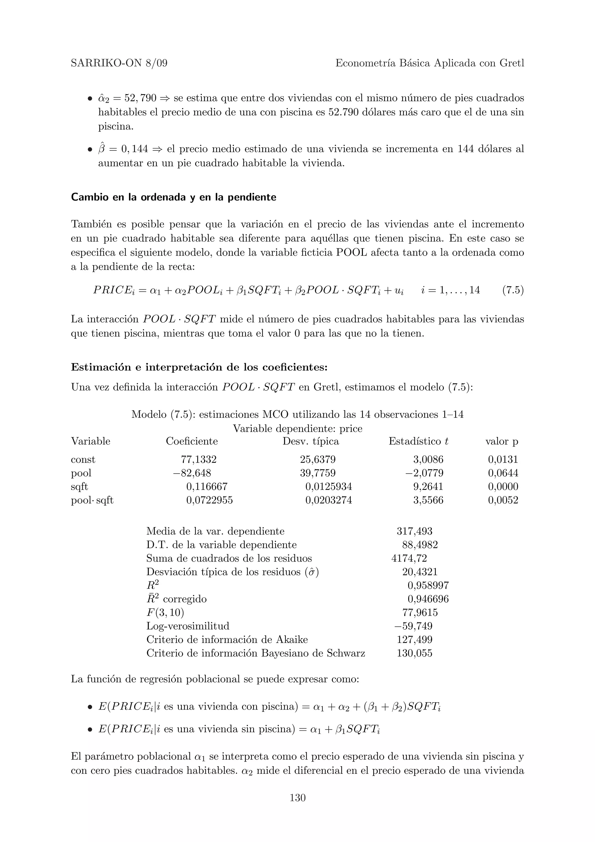 SARRIKO-ON 8/09                                         Econometr´ B´sica Aplicada con Gretl
                                                                 ıa a


   • α2 = 52, 790 ⇒ se estima que entre dos viviendas con el mismo n´mero de pies cuadrados
     ˆ                                                                u
     habitables el precio medio de una con piscina es 52.790 d´lares m´s caro que el de una sin
                                                              o       a
     piscina.
     ˆ
   • β = 0, 144 ⇒ el precio medio estimado de una vivienda se incrementa en 144 d´lares al
                                                                                 o
     aumentar en un pie cuadrado habitable la vivienda.


Cambio en la ordenada y en la pendiente

Tambi´n es posible pensar que la variaci´n en el precio de las viviendas ante el incremento
       e                                  o
en un pie cuadrado habitable sea diferente para aqu´llas que tienen piscina. En este caso se
                                                       e
especiﬁca el siguiente modelo, donde la variable ﬁcticia POOL afecta tanto a la ordenada como
a la pendiente de la recta:

     P RICEi = α1 + α2 P OOLi + β1 SQF Ti + β2 P OOL · SQF Ti + ui        i = 1, . . . , 14      (7.5)

La interacci´n P OOL · SQF T mide el n´mero de pies cuadrados habitables para las viviendas
            o                           u
que tienen piscina, mientras que toma el valor 0 para las que no la tienen.


Estimaci´n e interpretaci´n de los coeﬁcientes:
        o                o
Una vez deﬁnida la interacci´n P OOL · SQF T en Gretl, estimamos el modelo (7.5):
                            o

             Modelo (7.5): estimaciones MCO utilizando las 14 observaciones 1–14
                                  Variable dependiente: price
Variable           Coeﬁciente               Desv. t´
                                                   ıpica         Estad´ıstico t               valor p
const                 77,1332                   25,6379                3,0086                 0,0131
pool                 −82,648                    39,7759               −2,0779                 0,0644
sqft                   0,116667                  0,0125934             9,2641                 0,0000
pool· sqft             0,0722955                 0,0203274             3,5566                 0,0052

                Media de la var. dependiente                        317,493
                D.T. de la variable dependiente                      88,4982
                Suma de cuadrados de los residuos                  4174,72
                Desviaci´n t´
                          o ıpica de los residuos (ˆ )
                                                   σ                 20,4321
                R 2                                                   0,958997
                ¯
                R2 corregido                                          0,946696
                F (3, 10)                                            77,9615
                Log-verosimilitud                                  −59,749
                Criterio de informaci´n de Akaike
                                     o                              127,499
                Criterio de informaci´n Bayesiano de Schwarz
                                     o                              130,055

La funci´n de regresi´n poblacional se puede expresar como:
        o            o

   • E(P RICEi |i es una vivienda con piscina) = α1 + α2 + (β1 + β2 )SQF Ti

   • E(P RICEi |i es una vivienda sin piscina) = α1 + β1 SQF Ti

El par´metro poblacional α1 se interpreta como el precio esperado de una vivienda sin piscina y
      a
con cero pies cuadrados habitables. α2 mide el diferencial en el precio esperado de una vivienda

                                              130
 