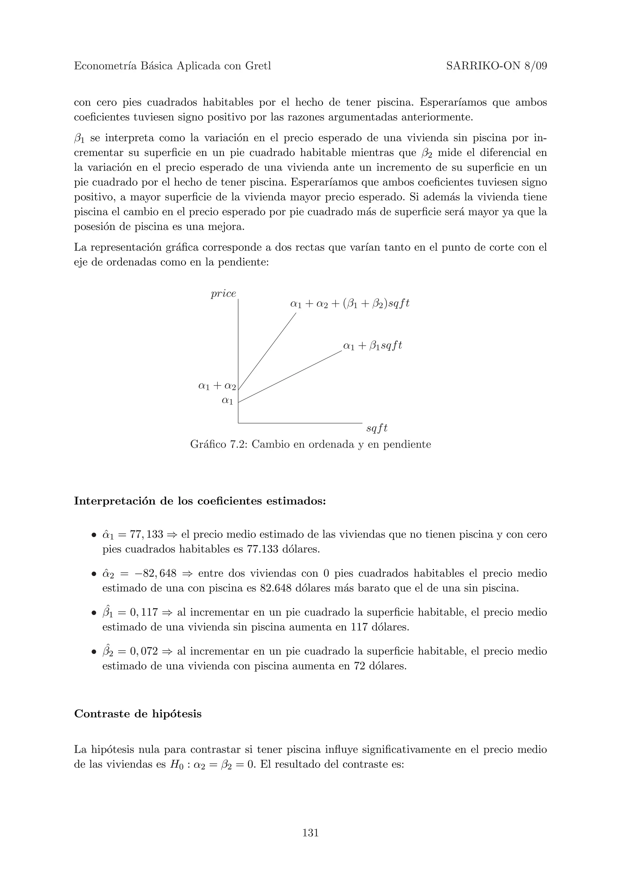 Econometr´ B´sica Aplicada con Gretl
         ıa a                                                            SARRIKO-ON 8/09


con cero pies cuadrados habitables por el hecho de tener piscina. Esperar´  ıamos que ambos
coeﬁcientes tuviesen signo positivo por las razones argumentadas anteriormente.
β1 se interpreta como la variaci´n en el precio esperado de una vivienda sin piscina por in-
                                  o
crementar su superﬁcie en un pie cuadrado habitable mientras que β2 mide el diferencial en
la variaci´n en el precio esperado de una vivienda ante un incremento de su superﬁcie en un
          o
pie cuadrado por el hecho de tener piscina. Esperar´ıamos que ambos coeﬁcientes tuviesen signo
positivo, a mayor superﬁcie de la vivienda mayor precio esperado. Si adem´s la vivienda tiene
                                                                           a
piscina el cambio en el precio esperado por pie cuadrado m´s de superﬁcie ser´ mayor ya que la
                                                           a                 a
posesi´n de piscina es una mejora.
      o
La representaci´n gr´ﬁca corresponde a dos rectas que var´ tanto en el punto de corte con el
               o    a                                    ıan
eje de ordenadas como en la pendiente:

                           price
                                          α1 + α2 + (β1 + β2 )sqf t


                                                     α1 + β1 sqf t


                        α1 + α2
                            α1

                                                       sqf t
                       Gr´ﬁco 7.2: Cambio en ordenada y en pendiente
                         a



Interpretaci´n de los coeﬁcientes estimados:
            o

   • α1 = 77, 133 ⇒ el precio medio estimado de las viviendas que no tienen piscina y con cero
     ˆ
     pies cuadrados habitables es 77.133 d´lares.
                                          o

   • α2 = −82, 648 ⇒ entre dos viviendas con 0 pies cuadrados habitables el precio medio
     ˆ
     estimado de una con piscina es 82.648 d´lares m´s barato que el de una sin piscina.
                                            o       a
      ˆ
   • β1 = 0, 117 ⇒ al incrementar en un pie cuadrado la superﬁcie habitable, el precio medio
     estimado de una vivienda sin piscina aumenta en 117 d´lares.
                                                          o
      ˆ
   • β2 = 0, 072 ⇒ al incrementar en un pie cuadrado la superﬁcie habitable, el precio medio
     estimado de una vivienda con piscina aumenta en 72 d´lares.
                                                          o



Contraste de hip´tesis
                o


La hip´tesis nula para contrastar si tener piscina inﬂuye signiﬁcativamente en el precio medio
       o
de las viviendas es H0 : α2 = β2 = 0. El resultado del contraste es:




                                             131
 