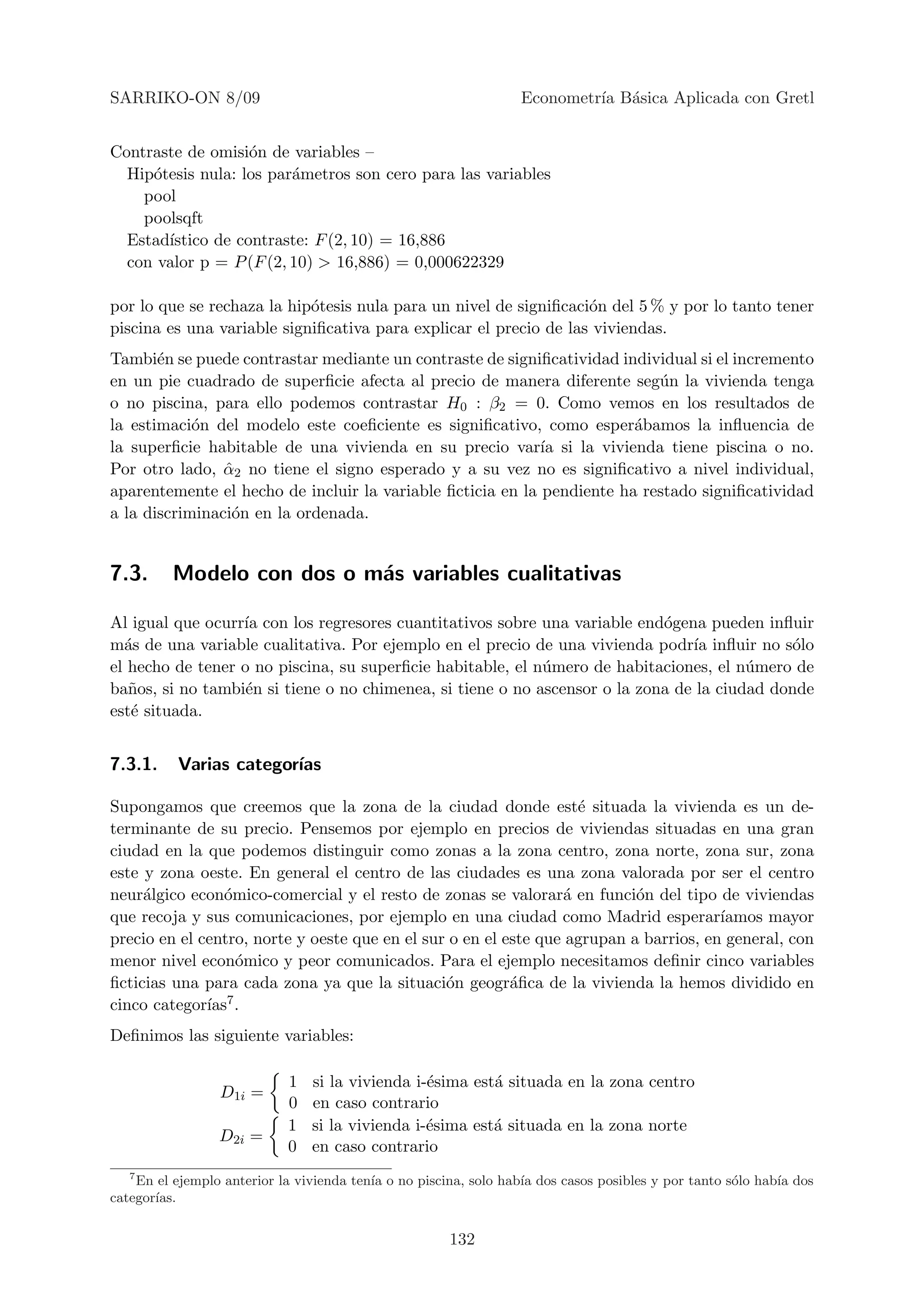 SARRIKO-ON 8/09                                                  Econometr´ B´sica Aplicada con Gretl
                                                                          ıa a


Contraste de omisi´n de variables –
                   o
  Hip´tesis nula: los par´metros son cero para las variables
     o                   a
    pool
    poolsqft
  Estad´
       ıstico de contraste: F (2, 10) = 16,886
  con valor p = P (F (2, 10) > 16,886) = 0,000622329

por lo que se rechaza la hip´tesis nula para un nivel de signiﬁcaci´n del 5 % y por lo tanto tener
                            o                                      o
piscina es una variable signiﬁcativa para explicar el precio de las viviendas.
Tambi´n se puede contrastar mediante un contraste de signiﬁcatividad individual si el incremento
       e
en un pie cuadrado de superﬁcie afecta al precio de manera diferente seg´n la vivienda tenga
                                                                           u
o no piscina, para ello podemos contrastar H0 : β2 = 0. Como vemos en los resultados de
la estimaci´n del modelo este coeﬁciente es signiﬁcativo, como esper´bamos la inﬂuencia de
            o                                                           a
la superﬁcie habitable de una vivienda en su precio var´ si la vivienda tiene piscina o no.
                                                            ıa
Por otro lado, α2 no tiene el signo esperado y a su vez no es signiﬁcativo a nivel individual,
                ˆ
aparentemente el hecho de incluir la variable ﬁcticia en la pendiente ha restado signiﬁcatividad
a la discriminaci´n en la ordenada.
                 o


7.3.     Modelo con dos o m´s variables cualitativas
                           a

Al igual que ocurr´ con los regresores cuantitativos sobre una variable end´gena pueden inﬂuir
                  ıa                                                        o
m´s de una variable cualitativa. Por ejemplo en el precio de una vivienda podr´ inﬂuir no s´lo
  a                                                                             ıa            o
el hecho de tener o no piscina, su superﬁcie habitable, el n´mero de habitaciones, el n´mero de
                                                            u                           u
ba˜os, si no tambi´n si tiene o no chimenea, si tiene o no ascensor o la zona de la ciudad donde
   n               e
est´ situada.
   e


7.3.1.    Varias categor´
                        ıas

Supongamos que creemos que la zona de la ciudad donde est´ situada la vivienda es un de-
                                                                   e
terminante de su precio. Pensemos por ejemplo en precios de viviendas situadas en una gran
ciudad en la que podemos distinguir como zonas a la zona centro, zona norte, zona sur, zona
este y zona oeste. En general el centro de las ciudades es una zona valorada por ser el centro
neur´lgico econ´mico-comercial y el resto de zonas se valorar´ en funci´n del tipo de viviendas
     a           o                                               a         o
que recoja y sus comunicaciones, por ejemplo en una ciudad como Madrid esperar´        ıamos mayor
precio en el centro, norte y oeste que en el sur o en el este que agrupan a barrios, en general, con
menor nivel econ´mico y peor comunicados. Para el ejemplo necesitamos deﬁnir cinco variables
                   o
ﬁcticias una para cada zona ya que la situaci´n geogr´ﬁca de la vivienda la hemos dividido en
                                                o         a
cinco categor´ıas7.

Deﬁnimos las siguiente variables:

                            1   si la vivienda i-´sima est´ situada en la zona centro
                                                 e        a
                 D1i =
                            0   en caso contrario
                            1   si la vivienda i-´sima est´ situada en la zona norte
                                                 e        a
                 D2i =
                            0   en caso contrario
   7
    En el ejemplo anterior la vivienda ten´ o no piscina, solo hab´ dos casos posibles y por tanto s´lo hab´ dos
                                          ıa                      ıa                                o      ıa
categor´
       ıas.


                                                      132
 