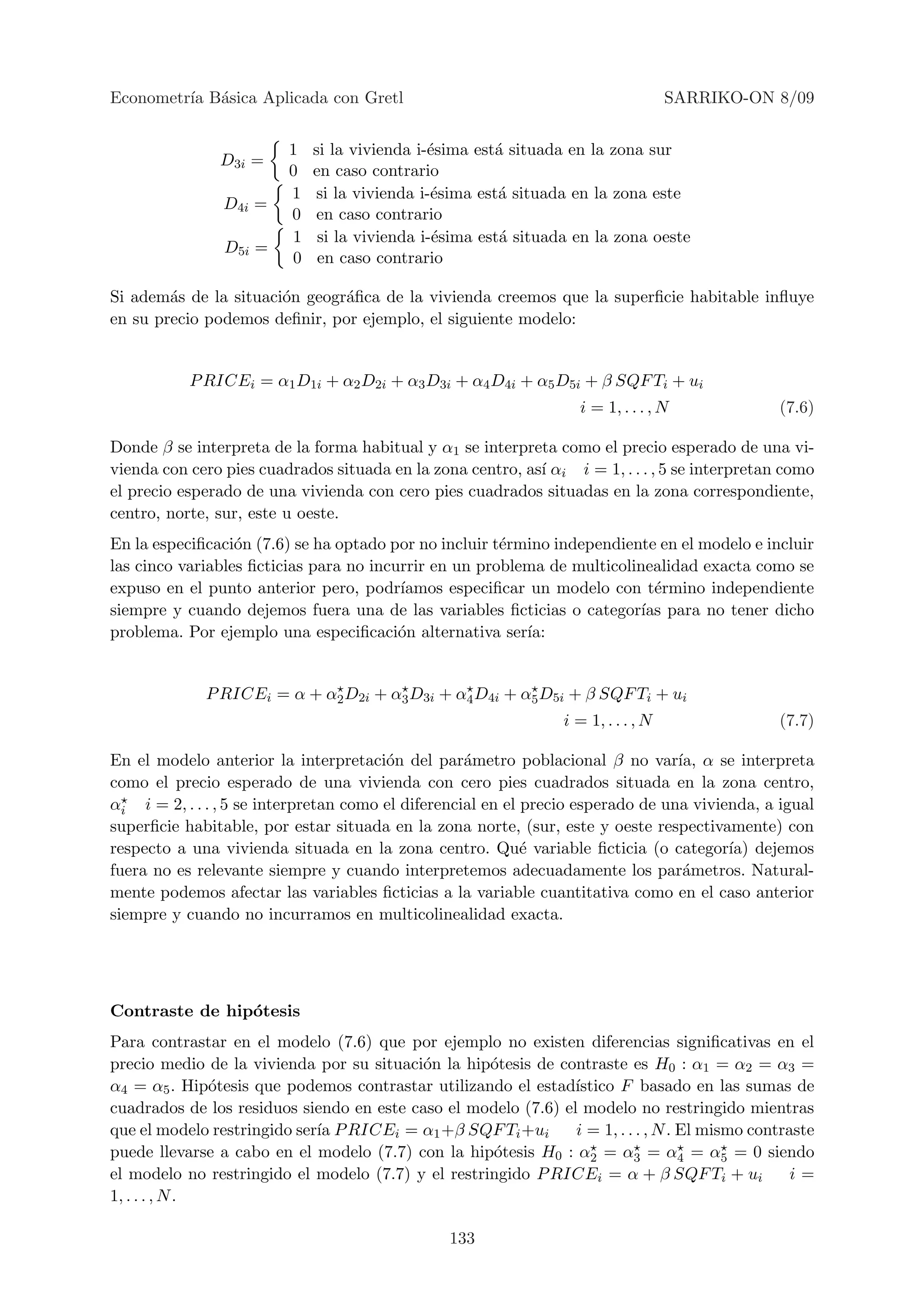 Econometr´ B´sica Aplicada con Gretl
         ıa a                                                                       SARRIKO-ON 8/09


                         1   si la vivienda i-´sima est´ situada en la zona sur
                                              e        a
               D3i =
                         0   en caso contrario
                         1   si la vivienda i-´sima est´ situada en la zona este
                                               e        a
                D4i =
                         0   en caso contrario
                         1    si la vivienda i-´sima est´ situada en la zona oeste
                                               e        a
                D5i =
                         0    en caso contrario

Si adem´s de la situaci´n geogr´ﬁca de la vivienda creemos que la superﬁcie habitable inﬂuye
        a              o       a
en su precio podemos deﬁnir, por ejemplo, el siguiente modelo:


           P RICEi = α1 D1i + α2 D2i + α3 D3i + α4 D4i + α5 D5i + β SQF Ti + ui
                                                                   i = 1, . . . , N            (7.6)

Donde β se interpreta de la forma habitual y α1 se interpreta como el precio esperado de una vi-
vienda con cero pies cuadrados situada en la zona centro, as´ αi i = 1, . . . , 5 se interpretan como
                                                            ı
el precio esperado de una vivienda con cero pies cuadrados situadas en la zona correspondiente,
centro, norte, sur, este u oeste.
En la especiﬁcaci´n (7.6) se ha optado por no incluir t´rmino independiente en el modelo e incluir
                  o                                    e
las cinco variables ﬁcticias para no incurrir en un problema de multicolinealidad exacta como se
expuso en el punto anterior pero, podr´  ıamos especiﬁcar un modelo con t´rmino independiente
                                                                            e
siempre y cuando dejemos fuera una de las variables ﬁcticias o categor´ para no tener dicho
                                                                          ıas
problema. Por ejemplo una especiﬁcaci´n alternativa ser´
                                         o                ıa:


             P RICEi = α + α2 D2i + α3 D3i + α4 D4i + α5 D5i + β SQF Ti + ui
                                                                 i = 1, . . . , N              (7.7)

En el modelo anterior la interpretaci´n del par´metro poblacional β no var´ α se interpreta
                                        o           a                             ıa,
como el precio esperado de una vivienda con cero pies cuadrados situada en la zona centro,
αi i = 2, . . . , 5 se interpretan como el diferencial en el precio esperado de una vivienda, a igual
superﬁcie habitable, por estar situada en la zona norte, (sur, este y oeste respectivamente) con
respecto a una vivienda situada en la zona centro. Qu´ variable ﬁcticia (o categor´ dejemos
                                                             e                           ıa)
fuera no es relevante siempre y cuando interpretemos adecuadamente los par´metros. Natural-
                                                                                   a
mente podemos afectar las variables ﬁcticias a la variable cuantitativa como en el caso anterior
siempre y cuando no incurramos en multicolinealidad exacta.




Contraste de hip´tesis
                o
Para contrastar en el modelo (7.6) que por ejemplo no existen diferencias signiﬁcativas en el
precio medio de la vivienda por su situaci´n la hip´tesis de contraste es H0 : α1 = α2 = α3 =
                                          o         o
α4 = α5 . Hip´tesis que podemos contrastar utilizando el estad´
               o                                                ıstico F basado en las sumas de
cuadrados de los residuos siendo en este caso el modelo (7.6) el modelo no restringido mientras
que el modelo restringido ser´ P RICEi = α1 +β SQF Ti +ui
                             ıa                                 i = 1, . . . , N . El mismo contraste
puede llevarse a cabo en el modelo (7.7) con la hip´tesis H0 : α2 = α3 = α4 = α5 = 0 siendo
                                                    o
el modelo no restringido el modelo (7.7) y el restringido P RICEi = α + β SQF Ti + ui             i=
1, . . . , N .

                                                133
 