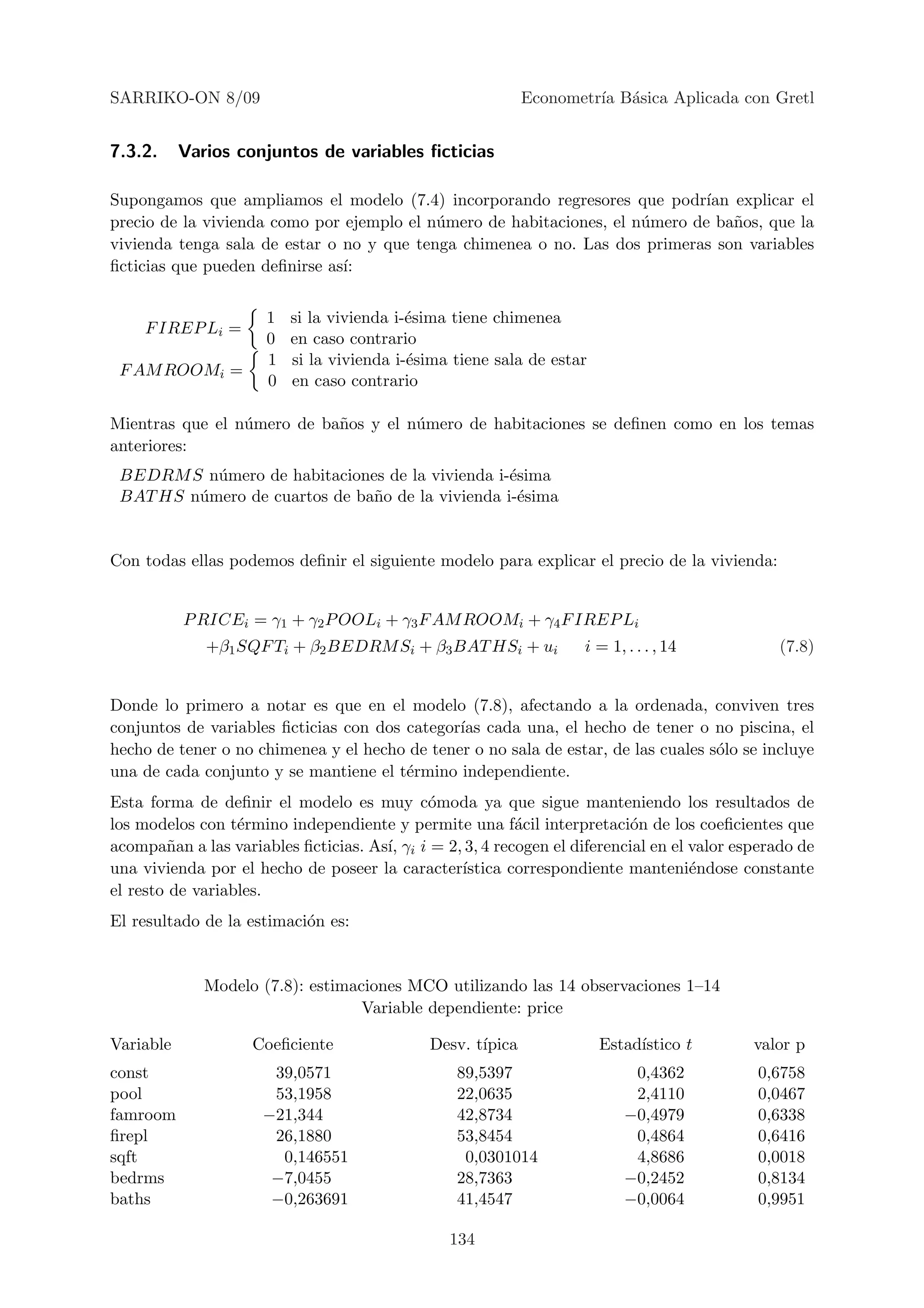 SARRIKO-ON 8/09                                             Econometr´ B´sica Aplicada con Gretl
                                                                     ıa a


7.3.2.     Varios conjuntos de variables ﬁcticias

Supongamos que ampliamos el modelo (7.4) incorporando regresores que podr´ explicar el
                                                                              ıan
precio de la vivienda como por ejemplo el n´mero de habitaciones, el n´mero de ba˜os, que la
                                           u                          u           n
vivienda tenga sala de estar o no y que tenga chimenea o no. Las dos primeras son variables
ﬁcticias que pueden deﬁnirse as´
                               ı:


                      1   si la vivienda i-´sima tiene chimenea
                                           e
     F IREP Li =
                      0   en caso contrario
                      1   si la vivienda i-´sima tiene sala de estar
                                           e
 F AM ROOMi =
                      0   en caso contrario

Mientras que el n´mero de ba˜os y el n´mero de habitaciones se deﬁnen como en los temas
                 u          n         u
anteriores:
 BEDRM S n´mero de habitaciones de la vivienda i-´sima
           u                                      e
 BAT HS n´mero de cuartos de ba˜o de la vivienda i-´sima
         u                     n                    e


Con todas ellas podemos deﬁnir el siguiente modelo para explicar el precio de la vivienda:


           P RICEi = γ1 + γ2 P OOLi + γ3 F AM ROOMi + γ4 F IREP Li
              +β1 SQF Ti + β2 BEDRM Si + β3 BAT HSi + ui            i = 1, . . . , 14          (7.8)


Donde lo primero a notar es que en el modelo (7.8), afectando a la ordenada, conviven tres
conjuntos de variables ﬁcticias con dos categor´ cada una, el hecho de tener o no piscina, el
                                               ıas
hecho de tener o no chimenea y el hecho de tener o no sala de estar, de las cuales s´lo se incluye
                                                                                    o
una de cada conjunto y se mantiene el t´rmino independiente.
                                        e
Esta forma de deﬁnir el modelo es muy c´moda ya que sigue manteniendo los resultados de
                                            o
los modelos con t´rmino independiente y permite una f´cil interpretaci´n de los coeﬁcientes que
                  e                                       a                o
acompa˜an a las variables ﬁcticias. As´ γi i = 2, 3, 4 recogen el diferencial en el valor esperado de
        n                             ı,
una vivienda por el hecho de poseer la caracter´ ıstica correspondiente manteni´ndose constante
                                                                                    e
el resto de variables.
El resultado de la estimaci´n es:
                           o


              Modelo (7.8): estimaciones MCO utilizando las 14 observaciones 1–14
                                   Variable dependiente: price

Variable            Coeﬁciente               Desv. t´
                                                    ıpica              Estad´
                                                                            ıstico t        valor p
const                 39,0571                    89,5397                    0,4362          0,6758
pool                  53,1958                    22,0635                    2,4110          0,0467
famroom              −21,344                     42,8734                   −0,4979          0,6338
ﬁrepl                 26,1880                    53,8454                    0,4864          0,6416
sqft                   0,146551                   0,0301014                 4,8686          0,0018
bedrms                −7,0455                    28,7363                   −0,2452          0,8134
baths                 −0,263691                  41,4547                   −0,0064          0,9951

                                                134
 