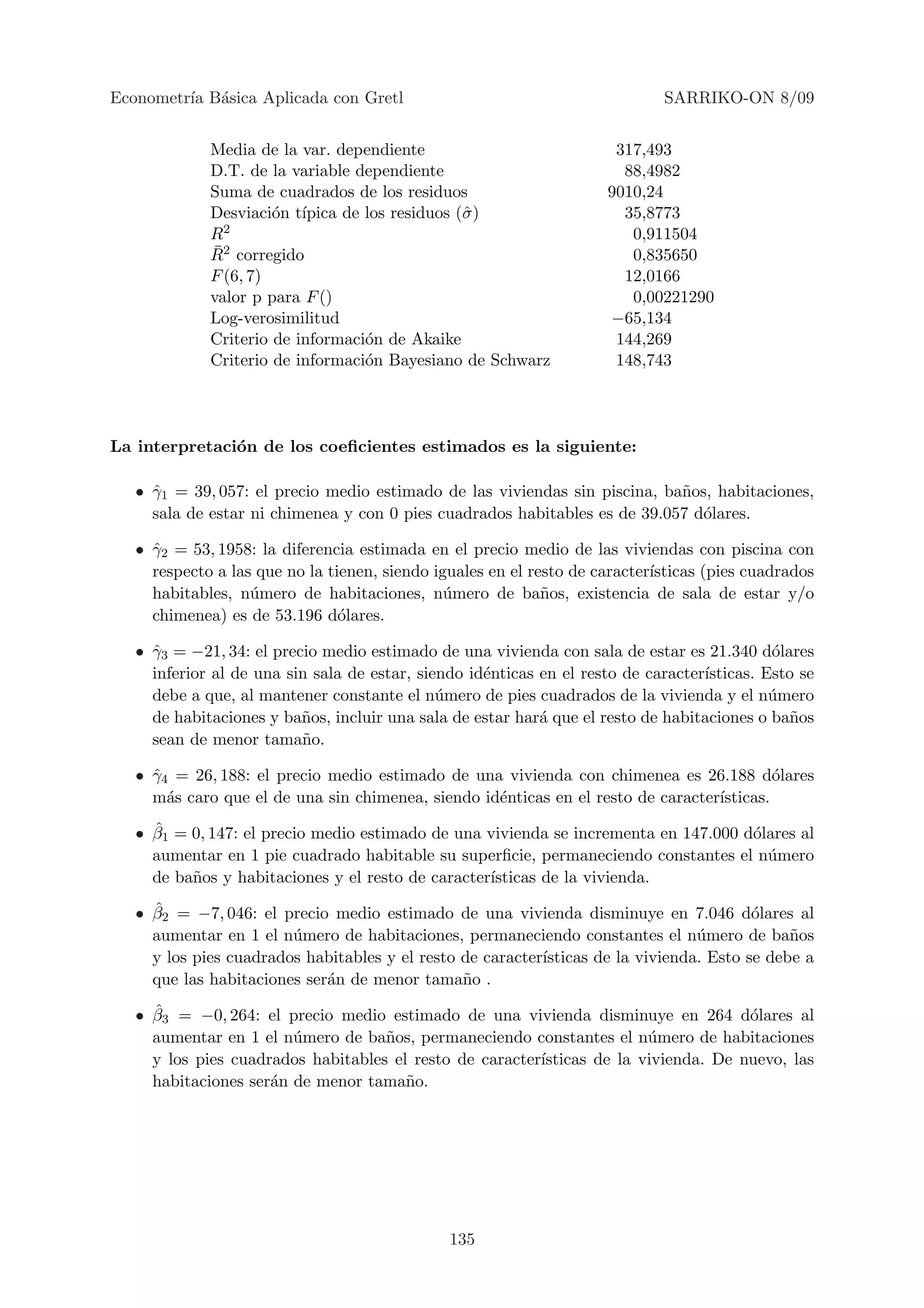 Econometr´ B´sica Aplicada con Gretl
         ıa a                                                                SARRIKO-ON 8/09


             Media de la var. dependiente                             317,493
             D.T. de la variable dependiente                           88,4982
             Suma de cuadrados de los residuos                       9010,24
             Desviaci´n t´
                      o ıpica de los residuos (ˆ )
                                               σ                       35,8773
             R2                                                         0,911504
             ¯
             R2 corregido                                               0,835650
             F (6, 7)                                                  12,0166
             valor p para F ()                                          0,00221290
             Log-verosimilitud                                       −65,134
             Criterio de informaci´n de Akaike
                                  o                                   144,269
             Criterio de informaci´n Bayesiano de Schwarz
                                  o                                   148,743




La interpretaci´n de los coeﬁcientes estimados es la siguiente:
               o

   • γ1 = 39, 057: el precio medio estimado de las viviendas sin piscina, ba˜os, habitaciones,
     ˆ                                                                      n
     sala de estar ni chimenea y con 0 pies cuadrados habitables es de 39.057 d´lares.
                                                                               o

   • γ2 = 53, 1958: la diferencia estimada en el precio medio de las viviendas con piscina con
     ˆ
     respecto a las que no la tienen, siendo iguales en el resto de caracter´
                                                                            ısticas (pies cuadrados
     habitables, n´mero de habitaciones, n´mero de ba˜os, existencia de sala de estar y/o
                   u                           u             n
     chimenea) es de 53.196 d´lares.
                                o

   • γ3 = −21, 34: el precio medio estimado de una vivienda con sala de estar es 21.340 d´lares
     ˆ                                                                                       o
     inferior al de una sin sala de estar, siendo id´nticas en el resto de caracter´
                                                    e                              ısticas. Esto se
     debe a que, al mantener constante el n´mero de pies cuadrados de la vivienda y el n´mero
                                              u                                              u
     de habitaciones y ba˜os, incluir una sala de estar har´ que el resto de habitaciones o ba˜os
                          n                                 a                                  n
     sean de menor tama˜o.n

   • γ4 = 26, 188: el precio medio estimado de una vivienda con chimenea es 26.188 d´lares
     ˆ                                                                                     o
     m´s caro que el de una sin chimenea, siendo id´nticas en el resto de caracter´
       a                                           e                              ısticas.
     ˆ
   • β1 = 0, 147: el precio medio estimado de una vivienda se incrementa en 147.000 d´lares al
                                                                                     o
     aumentar en 1 pie cuadrado habitable su superﬁcie, permaneciendo constantes el n´mero
                                                                                       u
     de ba˜os y habitaciones y el resto de caracter´
          n                                        ısticas de la vivienda.
     ˆ
   • β2 = −7, 046: el precio medio estimado de una vivienda disminuye en 7.046 d´lares alo
     aumentar en 1 el n´mero de habitaciones, permaneciendo constantes el n´mero de ba˜os
                        u                                                        u            n
     y los pies cuadrados habitables y el resto de caracter´
                                                           ısticas de la vivienda. Esto se debe a
     que las habitaciones ser´n de menor tama˜o .
                             a                  n
     ˆ
   • β3 = −0, 264: el precio medio estimado de una vivienda disminuye en 264 d´lares al
                                                                                     o
     aumentar en 1 el n´mero de ba˜os, permaneciendo constantes el n´mero de habitaciones
                        u           n                                   u
     y los pies cuadrados habitables el resto de caracter´
                                                         ısticas de la vivienda. De nuevo, las
     habitaciones ser´n de menor tama˜o.
                     a                 n




                                               135
 
