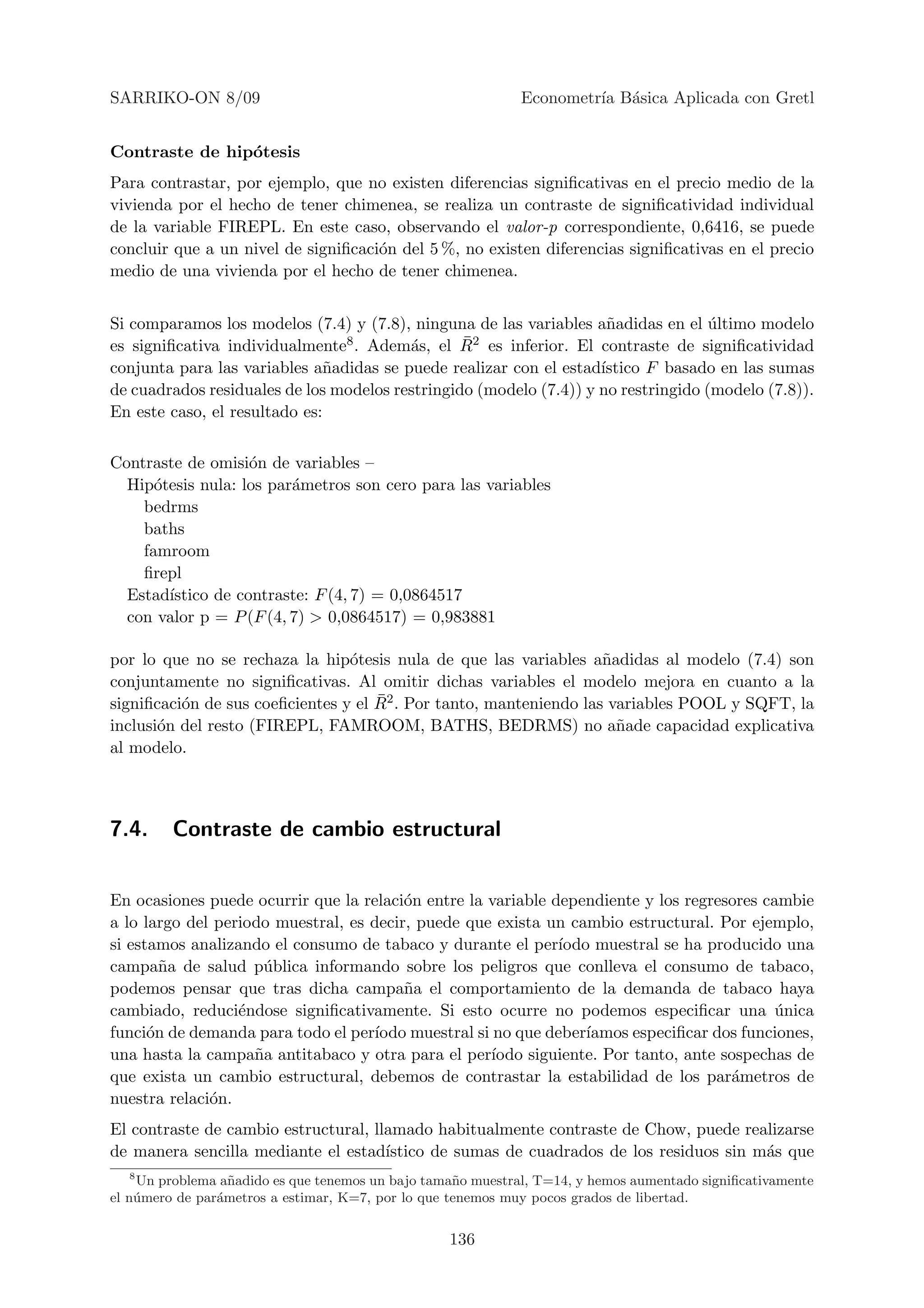 SARRIKO-ON 8/09                                              Econometr´ B´sica Aplicada con Gretl
                                                                      ıa a


Contraste de hip´tesis
                o
Para contrastar, por ejemplo, que no existen diferencias signiﬁcativas en el precio medio de la
vivienda por el hecho de tener chimenea, se realiza un contraste de signiﬁcatividad individual
de la variable FIREPL. En este caso, observando el valor-p correspondiente, 0,6416, se puede
concluir que a un nivel de signiﬁcaci´n del 5 %, no existen diferencias signiﬁcativas en el precio
                                     o
medio de una vivienda por el hecho de tener chimenea.


Si comparamos los modelos (7.4) y (7.8), ninguna de las variables a˜adidas en el ultimo modelo
                                                                     n              ´
es signiﬁcativa individualmente          a       ¯
                                 8 . Adem´s, el R2 es inferior. El contraste de signiﬁcatividad

conjunta para las variables a˜adidas se puede realizar con el estad´
                               n                                    ıstico F basado en las sumas
de cuadrados residuales de los modelos restringido (modelo (7.4)) y no restringido (modelo (7.8)).
En este caso, el resultado es:


Contraste de omisi´n de variables –
                    o
  Hip´tesis nula: los par´metros son cero para las variables
      o                  a
    bedrms
    baths
    famroom
    ﬁrepl
  Estad´ıstico de contraste: F (4, 7) = 0,0864517
  con valor p = P (F (4, 7) > 0,0864517) = 0,983881

por lo que no se rechaza la hip´tesis nula de que las variables a˜adidas al modelo (7.4) son
                                 o                                  n
conjuntamente no signiﬁcativas. Al omitir dichas variables el modelo mejora en cuanto a la
                                     ¯
signiﬁcaci´n de sus coeﬁcientes y el R2 . Por tanto, manteniendo las variables POOL y SQFT, la
          o
inclusi´n del resto (FIREPL, FAMROOM, BATHS, BEDRMS) no a˜ade capacidad explicativa
       o                                                              n
al modelo.



7.4.     Contraste de cambio estructural


En ocasiones puede ocurrir que la relaci´n entre la variable dependiente y los regresores cambie
                                         o
a lo largo del periodo muestral, es decir, puede que exista un cambio estructural. Por ejemplo,
si estamos analizando el consumo de tabaco y durante el per´  ıodo muestral se ha producido una
campa˜a de salud p´blica informando sobre los peligros que conlleva el consumo de tabaco,
        n            u
podemos pensar que tras dicha campa˜a el comportamiento de la demanda de tabaco haya
                                         n
cambiado, reduci´ndose signiﬁcativamente. Si esto ocurre no podemos especiﬁcar una unica
                  e                                                                         ´
funci´n de demanda para todo el per´
      o                             ıodo muestral si no que deber´ıamos especiﬁcar dos funciones,
una hasta la campa˜a antitabaco y otra para el per´
                    n                               ıodo siguiente. Por tanto, ante sospechas de
que exista un cambio estructural, debemos de contrastar la estabilidad de los par´metros de
                                                                                     a
nuestra relaci´n.
              o
El contraste de cambio estructural, llamado habitualmente contraste de Chow, puede realizarse
de manera sencilla mediante el estad´ ıstico de sumas de cuadrados de los residuos sin m´s que
                                                                                        a
  8
    Un problema a˜ adido es que tenemos un bajo tama˜o muestral, T=14, y hemos aumentado signiﬁcativamente
                   n                                 n
el n´ mero de par´metros a estimar, K=7, por lo que tenemos muy pocos grados de libertad.
    u            a


                                                   136
 