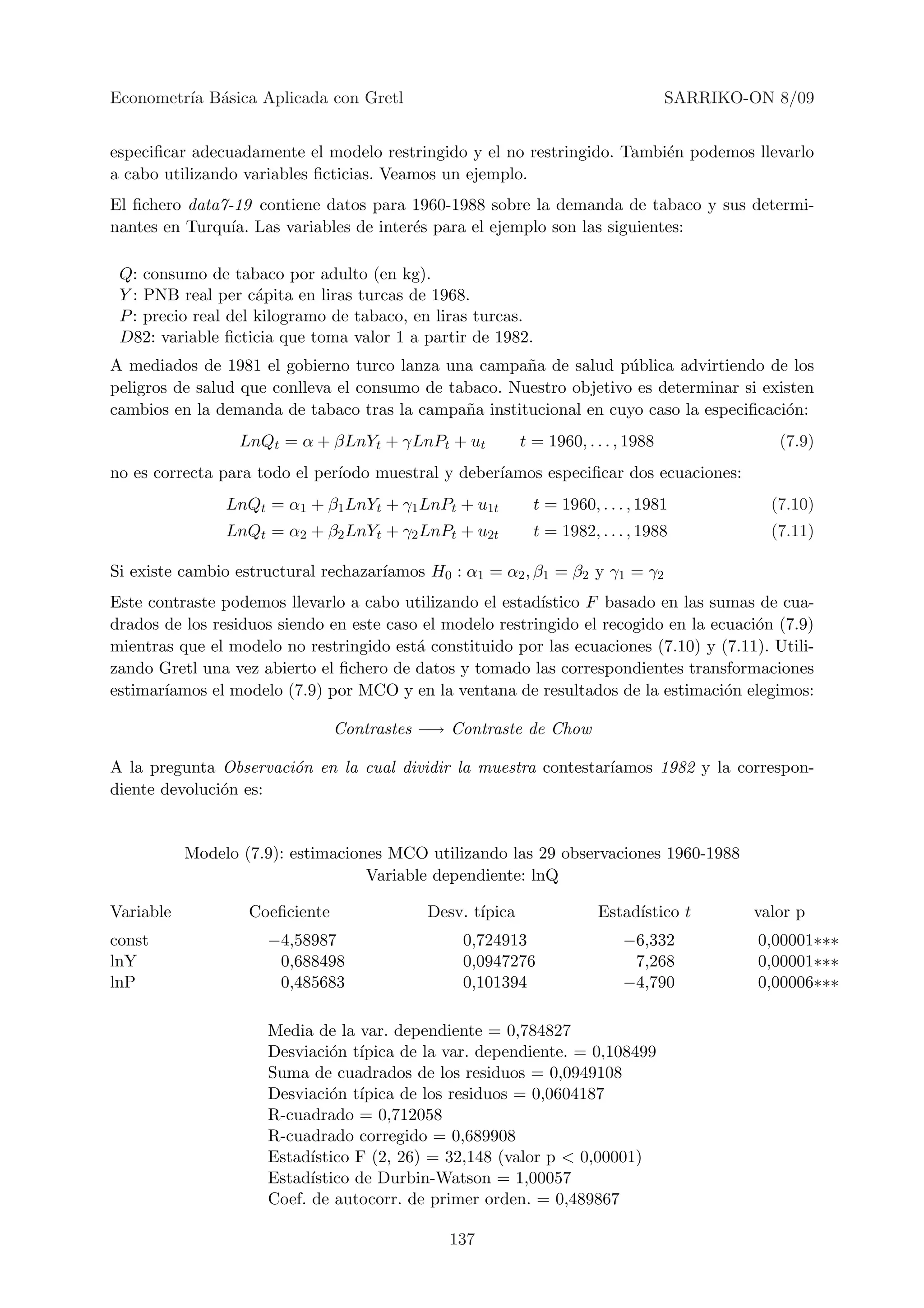 Econometr´ B´sica Aplicada con Gretl
         ıa a                                                                      SARRIKO-ON 8/09


especiﬁcar adecuadamente el modelo restringido y el no restringido. Tambi´n podemos llevarlo
                                                                         e
a cabo utilizando variables ﬁcticias. Veamos un ejemplo.
El ﬁchero data7-19 contiene datos para 1960-1988 sobre la demanda de tabaco y sus determi-
nantes en Turqu´ Las variables de inter´s para el ejemplo son las siguientes:
                ıa.                    e

 Q: consumo de tabaco por adulto (en kg).
 Y : PNB real per c´pita en liras turcas de 1968.
                     a
 P : precio real del kilogramo de tabaco, en liras turcas.
 D82: variable ﬁcticia que toma valor 1 a partir de 1982.
A mediados de 1981 el gobierno turco lanza una campa˜a de salud p´blica advirtiendo de los
                                                       n             u
peligros de salud que conlleva el consumo de tabaco. Nuestro objetivo es determinar si existen
cambios en la demanda de tabaco tras la campa˜a institucional en cuyo caso la especiﬁcaci´n:
                                               n                                          o
                  LnQt = α + βLnYt + γLnPt + ut           t = 1960, . . . , 1988              (7.9)
no es correcta para todo el per´
                               ıodo muestral y deber´
                                                    ıamos especiﬁcar dos ecuaciones:
                LnQt = α1 + β1 LnYt + γ1 LnPt + u1t         t = 1960, . . . , 1981           (7.10)
                LnQt = α2 + β2 LnYt + γ2 LnPt + u2t         t = 1982, . . . , 1988           (7.11)

Si existe cambio estructural rechazar´
                                     ıamos H0 : α1 = α2 , β1 = β2 y γ1 = γ2
Este contraste podemos llevarlo a cabo utilizando el estad´ıstico F basado en las sumas de cua-
drados de los residuos siendo en este caso el modelo restringido el recogido en la ecuaci´n (7.9)
                                                                                         o
mientras que el modelo no restringido est´ constituido por las ecuaciones (7.10) y (7.11). Utili-
                                          a
zando Gretl una vez abierto el ﬁchero de datos y tomado las correspondientes transformaciones
estimar´
       ıamos el modelo (7.9) por MCO y en la ventana de resultados de la estimaci´n elegimos:
                                                                                     o

                                Contrastes −→ Contraste de Chow

A la pregunta Observaci´n en la cual dividir la muestra contestar´
                       o                                         ıamos 1982 y la correspon-
diente devoluci´n es:
               o


           Modelo (7.9): estimaciones MCO utilizando las 29 observaciones 1960-1988
                                   Variable dependiente: lnQ

Variable           Coeﬁciente              Desv. t´
                                                  ıpica               Estad´
                                                                           ıstico t        valor p
const                −4,58987                   0,724913                  −6,332            0,00001∗∗∗
lnY                   0,688498                  0,0947276                  7,268            0,00001∗∗∗
lnP                   0,485683                  0,101394                  −4,790            0,00006∗∗∗

                     Media de la var. dependiente = 0,784827
                     Desviaci´n t´
                              o ıpica de la var. dependiente. = 0,108499
                     Suma de cuadrados de los residuos = 0,0949108
                     Desviaci´n t´
                              o ıpica de los residuos = 0,0604187
                     R-cuadrado = 0,712058
                     R-cuadrado corregido = 0,689908
                     Estad´ıstico F (2, 26) = 32,148 (valor p < 0,00001)
                     Estad´ıstico de Durbin-Watson = 1,00057
                     Coef. de autocorr. de primer orden. = 0,489867

                                              137
 