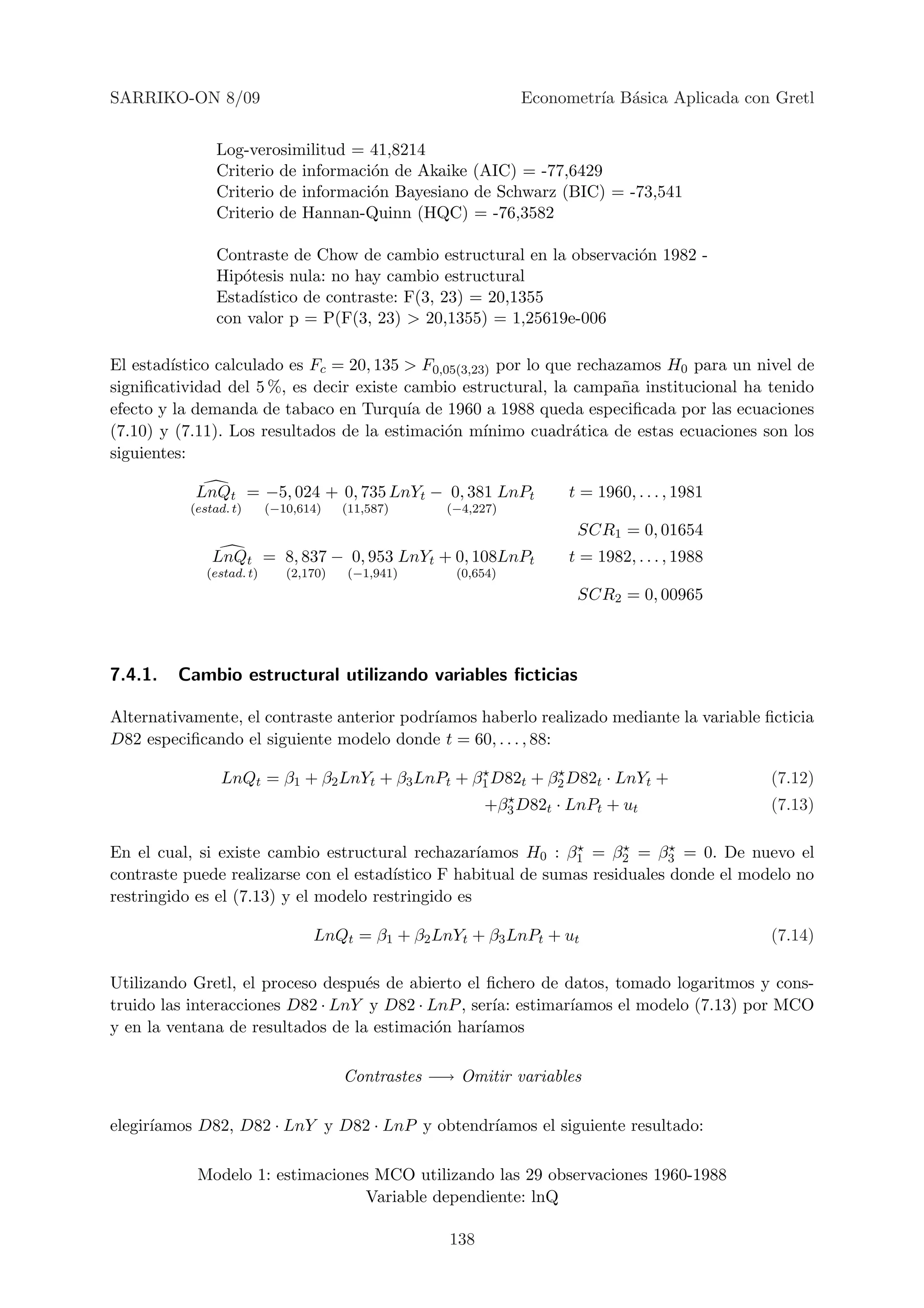 SARRIKO-ON 8/09                                                 Econometr´ B´sica Aplicada con Gretl
                                                                         ıa a


                Log-verosimilitud = 41,8214
                Criterio de informaci´n de Akaike (AIC) = -77,6429
                                     o
                Criterio de informaci´n Bayesiano de Schwarz (BIC) = -73,541
                                     o
                Criterio de Hannan-Quinn (HQC) = -76,3582

                Contraste de Chow de cambio estructural en la observaci´n 1982 -
                                                                       o
                Hip´tesis nula: no hay cambio estructural
                   o
                Estad´
                     ıstico de contraste: F(3, 23) = 20,1355
                con valor p = P(F(3, 23) > 20,1355) = 1,25619e-006

El estad´ıstico calculado es Fc = 20, 135 > F0,05(3,23) por lo que rechazamos H0 para un nivel de
signiﬁcatividad del 5 %, es decir existe cambio estructural, la campa˜a institucional ha tenido
                                                                         n
efecto y la demanda de tabaco en Turqu´ de 1960 a 1988 queda especiﬁcada por las ecuaciones
                                          ıa
(7.10) y (7.11). Los resultados de la estimaci´n m´
                                               o      ınimo cuadr´tica de estas ecuaciones son los
                                                                  a
siguientes:

            LnQt        = −5, 024 + 0, 735 LnYt − 0, 381 LnPt         t = 1960, . . . , 1981
           (estad. t)      (−10,614)    (11,587)     (−4,227)
                                                                       SCR1 = 0, 01654
               LnQt        = 8, 837 − 0, 953 LnYt + 0, 108LnPt        t = 1982, . . . , 1988
              (estad. t)      (2,170)   (−1,941)      (0,654)
                                                                       SCR2 = 0, 00965



7.4.1.   Cambio estructural utilizando variables ﬁcticias

Alternativamente, el contraste anterior podr´
                                            ıamos haberlo realizado mediante la variable ﬁcticia
D82 especiﬁcando el siguiente modelo donde t = 60, . . . , 88:

                LnQt = β1 + β2 LnYt + β3 LnPt + β1 D82t + β2 D82t · LnYt +                     (7.12)
                                                           +β3 D82t · LnPt + ut                (7.13)

En el cual, si existe cambio estructural rechazar´  ıamos H0 : β1 = β2 = β3 = 0. De nuevo el
contraste puede realizarse con el estad´ıstico F habitual de sumas residuales donde el modelo no
restringido es el (7.13) y el modelo restringido es

                                  LnQt = β1 + β2 LnYt + β3 LnPt + ut                           (7.14)

Utilizando Gretl, el proceso despu´s de abierto el ﬁchero de datos, tomado logaritmos y cons-
                                   e
truido las interacciones D82 · LnY y D82 · LnP , ser´ estimar´
                                                     ıa:      ıamos el modelo (7.13) por MCO
y en la ventana de resultados de la estimaci´n har´
                                            o      ıamos

                                        Contrastes −→ Omitir variables

elegir´
      ıamos D82, D82 · LnY y D82 · LnP y obtendr´
                                                ıamos el siguiente resultado:

            Modelo 1: estimaciones MCO utilizando las 29 observaciones 1960-1988
                                  Variable dependiente: lnQ

                                                     138
 