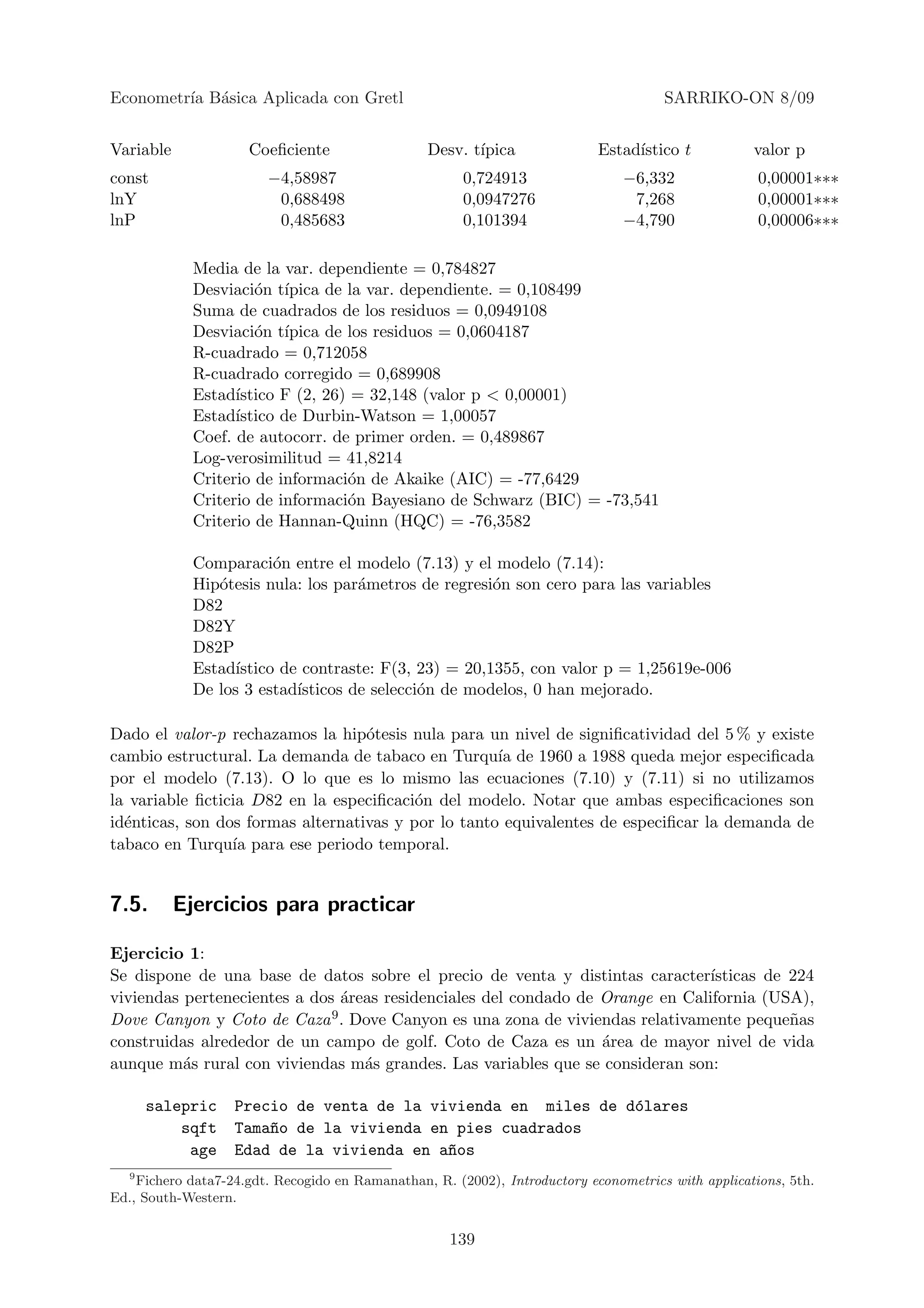 Econometr´ B´sica Aplicada con Gretl
         ıa a                                                                         SARRIKO-ON 8/09


Variable             Coeﬁciente                  Desv. t´
                                                        ıpica               Estad´
                                                                                 ıstico t           valor p
const                   −4,58987                       0,724913                 −6,332               0,00001∗∗∗
lnY                      0,688498                      0,0947276                 7,268               0,00001∗∗∗
lnP                      0,485683                      0,101394                 −4,790               0,00006∗∗∗

             Media de la var. dependiente = 0,784827
             Desviaci´n t´
                      o ıpica de la var. dependiente. = 0,108499
             Suma de cuadrados de los residuos = 0,0949108
             Desviaci´n t´
                      o ıpica de los residuos = 0,0604187
             R-cuadrado = 0,712058
             R-cuadrado corregido = 0,689908
             Estad´ıstico F (2, 26) = 32,148 (valor p < 0,00001)
             Estad´ıstico de Durbin-Watson = 1,00057
             Coef. de autocorr. de primer orden. = 0,489867
             Log-verosimilitud = 41,8214
             Criterio de informaci´n de Akaike (AIC) = -77,6429
                                   o
             Criterio de informaci´n Bayesiano de Schwarz (BIC) = -73,541
                                   o
             Criterio de Hannan-Quinn (HQC) = -76,3582

             Comparaci´n entre el modelo (7.13) y el modelo (7.14):
                         o
             Hip´tesis nula: los par´metros de regresi´n son cero para las variables
                o                    a                 o
             D82
             D82Y
             D82P
             Estad´ıstico de contraste: F(3, 23) = 20,1355, con valor p = 1,25619e-006
             De los 3 estad´ısticos de selecci´n de modelos, 0 han mejorado.
                                              o

Dado el valor-p rechazamos la hip´tesis nula para un nivel de signiﬁcatividad del 5 % y existe
                                   o
cambio estructural. La demanda de tabaco en Turqu´ de 1960 a 1988 queda mejor especiﬁcada
                                                     ıa
por el modelo (7.13). O lo que es lo mismo las ecuaciones (7.10) y (7.11) si no utilizamos
la variable ﬁcticia D82 en la especiﬁcaci´n del modelo. Notar que ambas especiﬁcaciones son
                                          o
id´nticas, son dos formas alternativas y por lo tanto equivalentes de especiﬁcar la demanda de
  e
tabaco en Turqu´ para ese periodo temporal.
                 ıa


7.5.       Ejercicios para practicar

Ejercicio 1:
Se dispone de una base de datos sobre el precio de venta y distintas caracter´  ısticas de 224
viviendas pertenecientes a dos ´reas residenciales del condado de Orange en California (USA),
                               a
Dove Canyon y Coto de Caza 9 . Dove Canyon es una zona de viviendas relativamente peque˜as n
construidas alrededor de un campo de golf. Coto de Caza es un ´rea de mayor nivel de vida
                                                                  a
aunque m´s rural con viviendas m´s grandes. Las variables que se consideran son:
          a                       a

       salepric    Precio de venta de la vivienda en miles de d´lares
                                                               o
           sqft    Tama~o de la vivienda en pies cuadrados
                       n
            age    Edad de la vivienda en a~os
                                           n
   9
    Fichero data7-24.gdt. Recogido en Ramanathan, R. (2002), Introductory econometrics with applications, 5th.
Ed., South-Western.


                                                     139
 