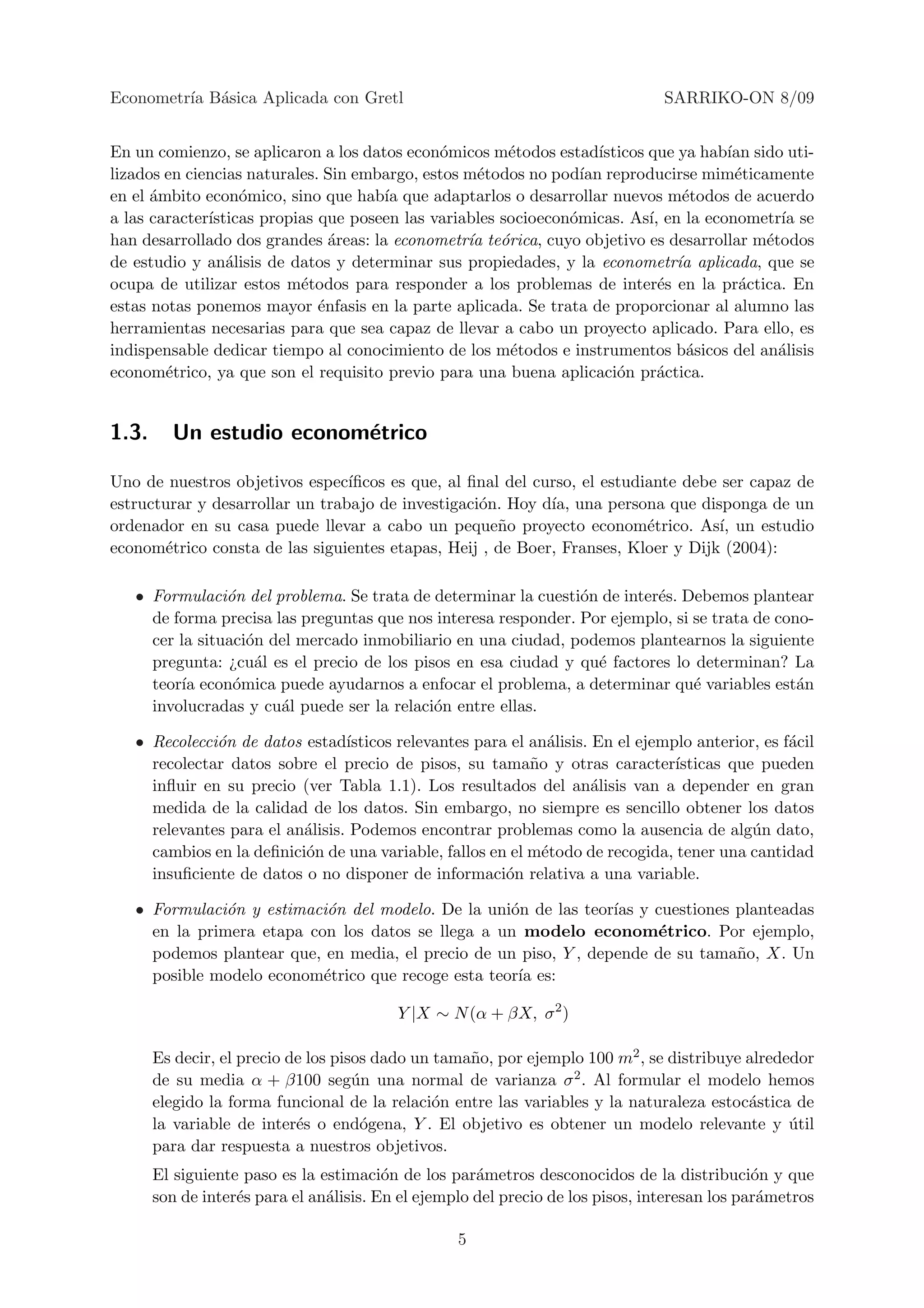 Econometr´ B´sica Aplicada con Gretl
         ıa a                                                                    SARRIKO-ON 8/09


En un comienzo, se aplicaron a los datos econ´micos m´todos estad´
                                              o         e            ısticos que ya hab´ sido uti-
                                                                                       ıan
lizados en ciencias naturales. Sin embargo, estos m´todos no pod´ reproducirse mim´ticamente
                                                   e              ıan                   e
en el ´mbito econ´mico, sino que hab´ que adaptarlos o desarrollar nuevos m´todos de acuerdo
      a            o                  ıa                                          e
a las caracter´
              ısticas propias que poseen las variables socioecon´micas. As´ en la econometr´ se
                                                                o            ı,              ıa
han desarrollado dos grandes ´reas: la econometr´ te´rica, cuyo objetivo es desarrollar m´todos
                                a                 ıa o                                     e
de estudio y an´lisis de datos y determinar sus propiedades, y la econometr´ aplicada, que se
                 a                                                               ıa
ocupa de utilizar estos m´todos para responder a los problemas de inter´s en la pr´ctica. En
                           e                                                   e         a
estas notas ponemos mayor ´nfasis en la parte aplicada. Se trata de proporcionar al alumno las
                              e
herramientas necesarias para que sea capaz de llevar a cabo un proyecto aplicado. Para ello, es
indispensable dedicar tiempo al conocimiento de los m´todos e instrumentos b´sicos del an´lisis
                                                        e                          a         a
econom´trico, ya que son el requisito previo para una buena aplicaci´n pr´ctica.
        e                                                               o      a


1.3.     Un estudio econom´trico
                          e

Uno de nuestros objetivos espec´ ıﬁcos es que, al ﬁnal del curso, el estudiante debe ser capaz de
estructurar y desarrollar un trabajo de investigaci´n. Hoy d´ una persona que disponga de un
                                                   o         ıa,
ordenador en su casa puede llevar a cabo un peque˜o proyecto econom´trico. As´ un estudio
                                                      n                    e        ı,
econom´trico consta de las siguientes etapas, Heij , de Boer, Franses, Kloer y Dijk (2004):
       e

   • Formulaci´n del problema. Se trata de determinar la cuesti´n de inter´s. Debemos plantear
                o                                               o         e
     de forma precisa las preguntas que nos interesa responder. Por ejemplo, si se trata de cono-
     cer la situaci´n del mercado inmobiliario en una ciudad, podemos plantearnos la siguiente
                   o
     pregunta: ¿cu´l es el precio de los pisos en esa ciudad y qu´ factores lo determinan? La
                    a                                             e
     teor´ econ´mica puede ayudarnos a enfocar el problema, a determinar qu´ variables est´n
         ıa      o                                                              e              a
     involucradas y cu´l puede ser la relaci´n entre ellas.
                       a                    o

   • Recolecci´n de datos estad´
              o                  ısticos relevantes para el an´lisis. En el ejemplo anterior, es f´cil
                                                               a                                  a
     recolectar datos sobre el precio de pisos, su tama˜o y otras caracter´
                                                            n                    ısticas que pueden
     inﬂuir en su precio (ver Tabla 1.1). Los resultados del an´lisis van a depender en gran
                                                                      a
     medida de la calidad de los datos. Sin embargo, no siempre es sencillo obtener los datos
     relevantes para el an´lisis. Podemos encontrar problemas como la ausencia de alg´n dato,
                          a                                                                 u
     cambios en la deﬁnici´n de una variable, fallos en el m´todo de recogida, tener una cantidad
                          o                                   e
     insuﬁciente de datos o no disponer de informaci´n relativa a una variable.
                                                        o

   • Formulaci´n y estimaci´n del modelo. De la uni´n de las teor´ y cuestiones planteadas
               o           o                        o             ıas
     en la primera etapa con los datos se llega a un modelo econom´trico. Por ejemplo,
                                                                       e
     podemos plantear que, en media, el precio de un piso, Y , depende de su tama˜o, X. Un
                                                                                 n
     posible modelo econom´trico que recoge esta teor´ es:
                           e                         ıa

                                          Y |X ∼ N (α + βX, σ 2 )

       Es decir, el precio de los pisos dado un tama˜o, por ejemplo 100 m2 , se distribuye alrededor
                                                    n
       de su media α + β100 seg´n una normal de varianza σ 2 . Al formular el modelo hemos
                                     u
       elegido la forma funcional de la relaci´n entre las variables y la naturaleza estoc´stica de
                                                o                                          a
       la variable de inter´s o end´gena, Y . El objetivo es obtener un modelo relevante y util
                            e         o                                                          ´
       para dar respuesta a nuestros objetivos.
       El siguiente paso es la estimaci´n de los par´metros desconocidos de la distribuci´n y que
                                         o            a                                        o
       son de inter´s para el an´lisis. En el ejemplo del precio de los pisos, interesan los par´metros
                   e            a                                                               a

                                                   5
 