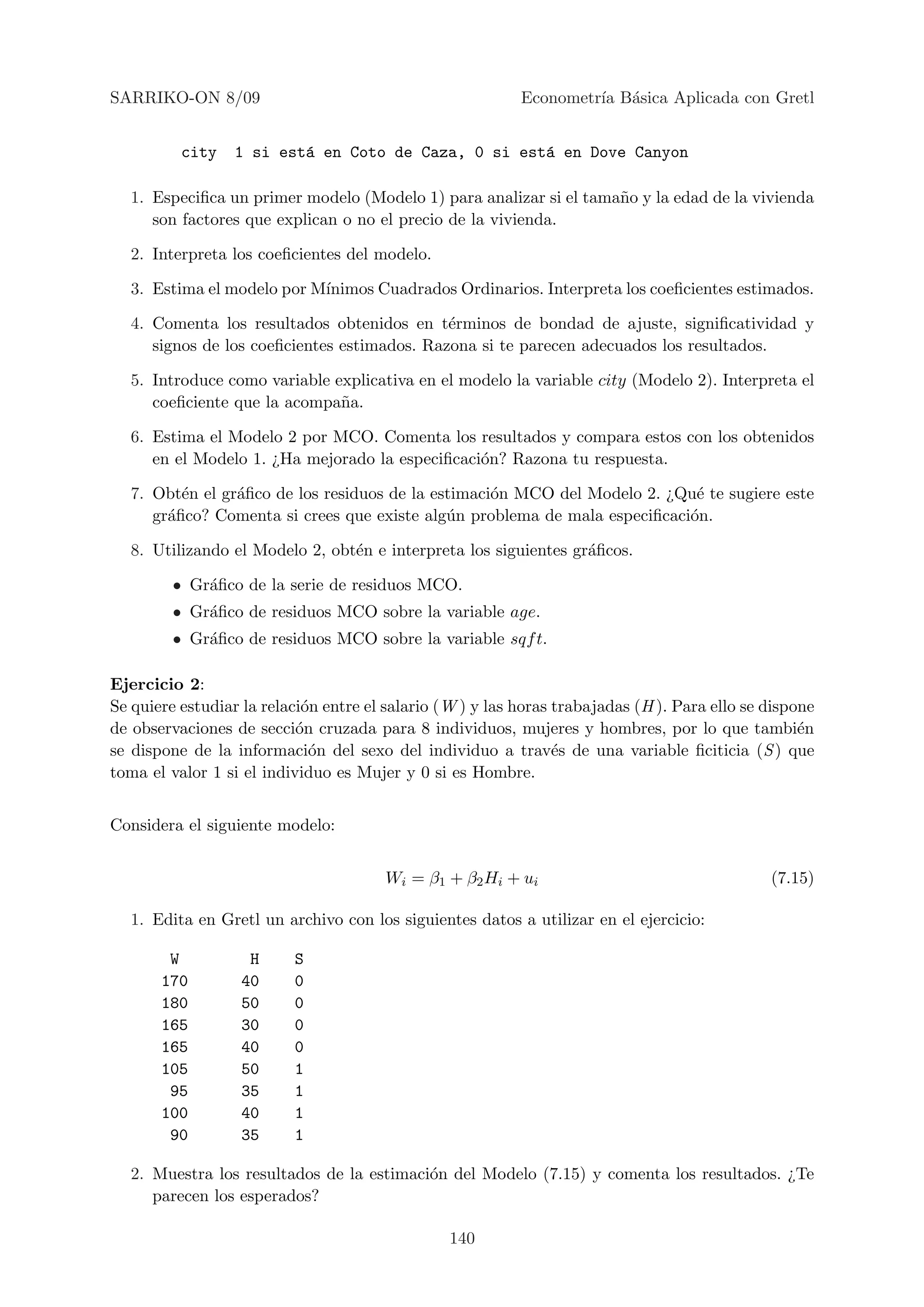 SARRIKO-ON 8/09                                            Econometr´ B´sica Aplicada con Gretl
                                                                    ıa a


          city    1 si est´ en Coto de Caza, 0 si est´ en Dove Canyon
                          a                          a

  1. Especiﬁca un primer modelo (Modelo 1) para analizar si el tama˜o y la edad de la vivienda
                                                                   n
     son factores que explican o no el precio de la vivienda.

  2. Interpreta los coeﬁcientes del modelo.

  3. Estima el modelo por M´
                           ınimos Cuadrados Ordinarios. Interpreta los coeﬁcientes estimados.

  4. Comenta los resultados obtenidos en t´rminos de bondad de ajuste, signiﬁcatividad y
                                             e
     signos de los coeﬁcientes estimados. Razona si te parecen adecuados los resultados.

  5. Introduce como variable explicativa en el modelo la variable city (Modelo 2). Interpreta el
     coeﬁciente que la acompa˜a.
                              n

  6. Estima el Modelo 2 por MCO. Comenta los resultados y compara estos con los obtenidos
     en el Modelo 1. ¿Ha mejorado la especiﬁcaci´n? Razona tu respuesta.
                                                o

  7. Obt´n el gr´ﬁco de los residuos de la estimaci´n MCO del Modelo 2. ¿Qu´ te sugiere este
         e      a                                  o                        e
     gr´ﬁco? Comenta si crees que existe alg´n problema de mala especiﬁcaci´n.
       a                                     u                             o

  8. Utilizando el Modelo 2, obt´n e interpreta los siguientes gr´ﬁcos.
                                e                                a

         • Gr´ﬁco de la serie de residuos MCO.
             a
         • Gr´ﬁco de residuos MCO sobre la variable age.
             a
         • Gr´ﬁco de residuos MCO sobre la variable sqf t.
             a

Ejercicio 2:
Se quiere estudiar la relaci´n entre el salario (W ) y las horas trabajadas (H ). Para ello se dispone
                            o
de observaciones de secci´n cruzada para 8 individuos, mujeres y hombres, por lo que tambi´n
                           o                                                                        e
se dispone de la informaci´n del sexo del individuo a trav´s de una variable ﬁciticia (S ) que
                             o                                   e
toma el valor 1 si el individuo es Mujer y 0 si es Hombre.


Considera el siguiente modelo:


                                       Wi = β1 + β2 Hi + ui                                    (7.15)

  1. Edita en Gretl un archivo con los siguientes datos a utilizar en el ejercicio:

        W           H     S
       170         40     0
       180         50     0
       165         30     0
       165         40     0
       105         50     1
        95         35     1
       100         40     1
        90         35     1

  2. Muestra los resultados de la estimaci´n del Modelo (7.15) y comenta los resultados. ¿Te
                                          o
     parecen los esperados?

                                                 140
 