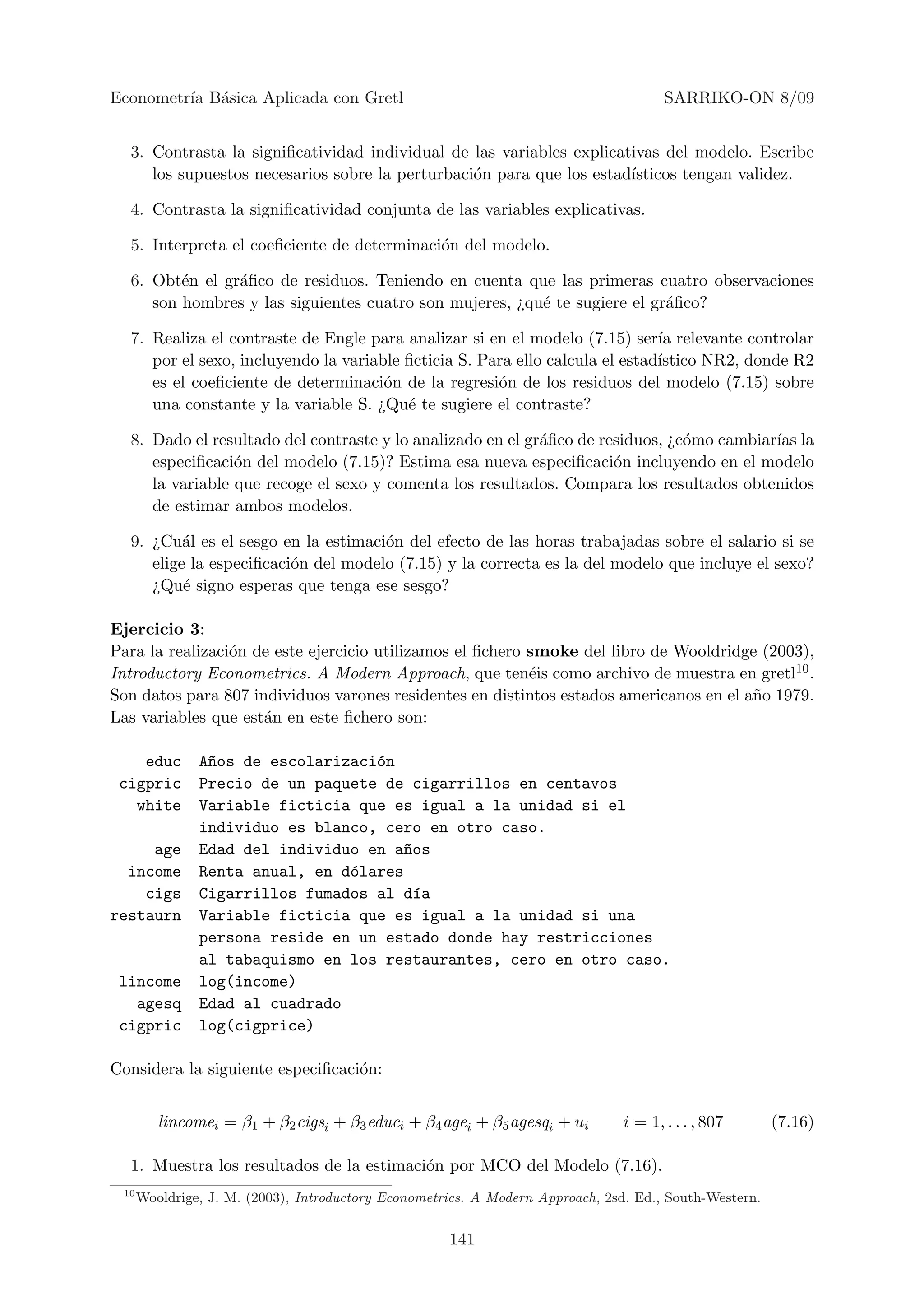 Econometr´ B´sica Aplicada con Gretl
         ıa a                                                                          SARRIKO-ON 8/09


  3. Contrasta la signiﬁcatividad individual de las variables explicativas del modelo. Escribe
     los supuestos necesarios sobre la perturbaci´n para que los estad´
                                                 o                    ısticos tengan validez.

  4. Contrasta la signiﬁcatividad conjunta de las variables explicativas.

  5. Interpreta el coeﬁciente de determinaci´n del modelo.
                                            o

  6. Obt´n el gr´ﬁco de residuos. Teniendo en cuenta que las primeras cuatro observaciones
         e      a
     son hombres y las siguientes cuatro son mujeres, ¿qu´ te sugiere el gr´ﬁco?
                                                         e                 a

  7. Realiza el contraste de Engle para analizar si en el modelo (7.15) ser´ relevante controlar
                                                                              ıa
     por el sexo, incluyendo la variable ﬁcticia S. Para ello calcula el estad´
                                                                              ıstico NR2, donde R2
     es el coeﬁciente de determinaci´n de la regresi´n de los residuos del modelo (7.15) sobre
                                      o               o
     una constante y la variable S. ¿Qu´ te sugiere el contraste?
                                         e

  8. Dado el resultado del contraste y lo analizado en el gr´ﬁco de residuos, ¿c´mo cambiar´ la
                                                            a                   o          ıas
     especiﬁcaci´n del modelo (7.15)? Estima esa nueva especiﬁcaci´n incluyendo en el modelo
                 o                                                    o
     la variable que recoge el sexo y comenta los resultados. Compara los resultados obtenidos
     de estimar ambos modelos.

  9. ¿Cu´l es el sesgo en la estimaci´n del efecto de las horas trabajadas sobre el salario si se
          a                          o
     elige la especiﬁcaci´n del modelo (7.15) y la correcta es la del modelo que incluye el sexo?
                         o
     ¿Qu´ signo esperas que tenga ese sesgo?
          e

Ejercicio 3:
Para la realizaci´n de este ejercicio utilizamos el ﬁchero smoke del libro de Wooldridge (2003),
                 o
Introductory Econometrics. A Modern Approach, que ten´is como archivo de muestra en gretl10 .
                                                           e
Son datos para 807 individuos varones residentes en distintos estados americanos en el a˜o 1979.
                                                                                        n
Las variables que est´n en este ﬁchero son:
                     a

    educ       A~os de escolarizaci´n
                n                  o
 cigpric       Precio de un paquete de cigarrillos en centavos
   white       Variable ficticia que es igual a la unidad si el
               individuo es blanco, cero en otro caso.
     age       Edad del individuo en a~os
                                      n
  income       Renta anual, en d´lares
                                o
    cigs       Cigarrillos fumados al d´a
                                       ı
restaurn       Variable ficticia que es igual a la unidad si una
               persona reside en un estado donde hay restricciones
               al tabaquismo en los restaurantes, cero en otro caso.
 lincome       log(income)
   agesq       Edad al cuadrado
 cigpric       log(cigprice)

Considera la siguiente especiﬁcaci´n:
                                  o


         lincomei = β1 + β2 cigsi + β3 educi + β4 agei + β5 agesqi + ui         i = 1, . . . , 807      (7.16)

  1. Muestra los resultados de la estimaci´n por MCO del Modelo (7.16).
                                          o
 10
      Wooldrige, J. M. (2003), Introductory Econometrics. A Modern Approach, 2sd. Ed., South-Western.


                                                     141
 