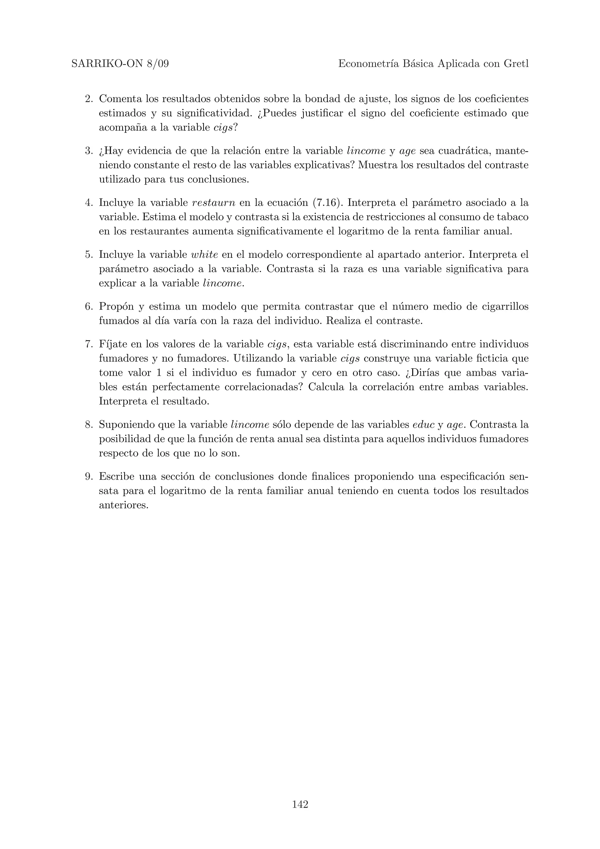 SARRIKO-ON 8/09                                         Econometr´ B´sica Aplicada con Gretl
                                                                 ıa a


  2. Comenta los resultados obtenidos sobre la bondad de ajuste, los signos de los coeﬁcientes
     estimados y su signiﬁcatividad. ¿Puedes justiﬁcar el signo del coeﬁciente estimado que
     acompa˜a a la variable cigs?
            n

  3. ¿Hay evidencia de que la relaci´n entre la variable lincome y age sea cuadr´tica, mante-
                                      o                                             a
     niendo constante el resto de las variables explicativas? Muestra los resultados del contraste
     utilizado para tus conclusiones.

  4. Incluye la variable restaurn en la ecuaci´n (7.16). Interpreta el par´metro asociado a la
                                                o                             a
     variable. Estima el modelo y contrasta si la existencia de restricciones al consumo de tabaco
     en los restaurantes aumenta signiﬁcativamente el logaritmo de la renta familiar anual.

  5. Incluye la variable white en el modelo correspondiente al apartado anterior. Interpreta el
     par´metro asociado a la variable. Contrasta si la raza es una variable signiﬁcativa para
        a
     explicar a la variable lincome.

  6. Prop´n y estima un modelo que permita contrastar que el n´mero medio de cigarrillos
         o                                                        u
     fumados al d´ var´ con la raza del individuo. Realiza el contraste.
                 ıa   ıa

  7. F´ıjate en los valores de la variable cigs, esta variable est´ discriminando entre individuos
                                                                  a
     fumadores y no fumadores. Utilizando la variable cigs construye una variable ﬁcticia que
     tome valor 1 si el individuo es fumador y cero en otro caso. ¿Dir´ que ambas varia-
                                                                             ıas
     bles est´n perfectamente correlacionadas? Calcula la correlaci´n entre ambas variables.
              a                                                          o
     Interpreta el resultado.

  8. Suponiendo que la variable lincome s´lo depende de las variables educ y age. Contrasta la
                                            o
     posibilidad de que la funci´n de renta anual sea distinta para aquellos individuos fumadores
                                o
     respecto de los que no lo son.

  9. Escribe una secci´n de conclusiones donde ﬁnalices proponiendo una especiﬁcaci´n sen-
                       o                                                               o
     sata para el logaritmo de la renta familiar anual teniendo en cuenta todos los resultados
     anteriores.




                                              142
 