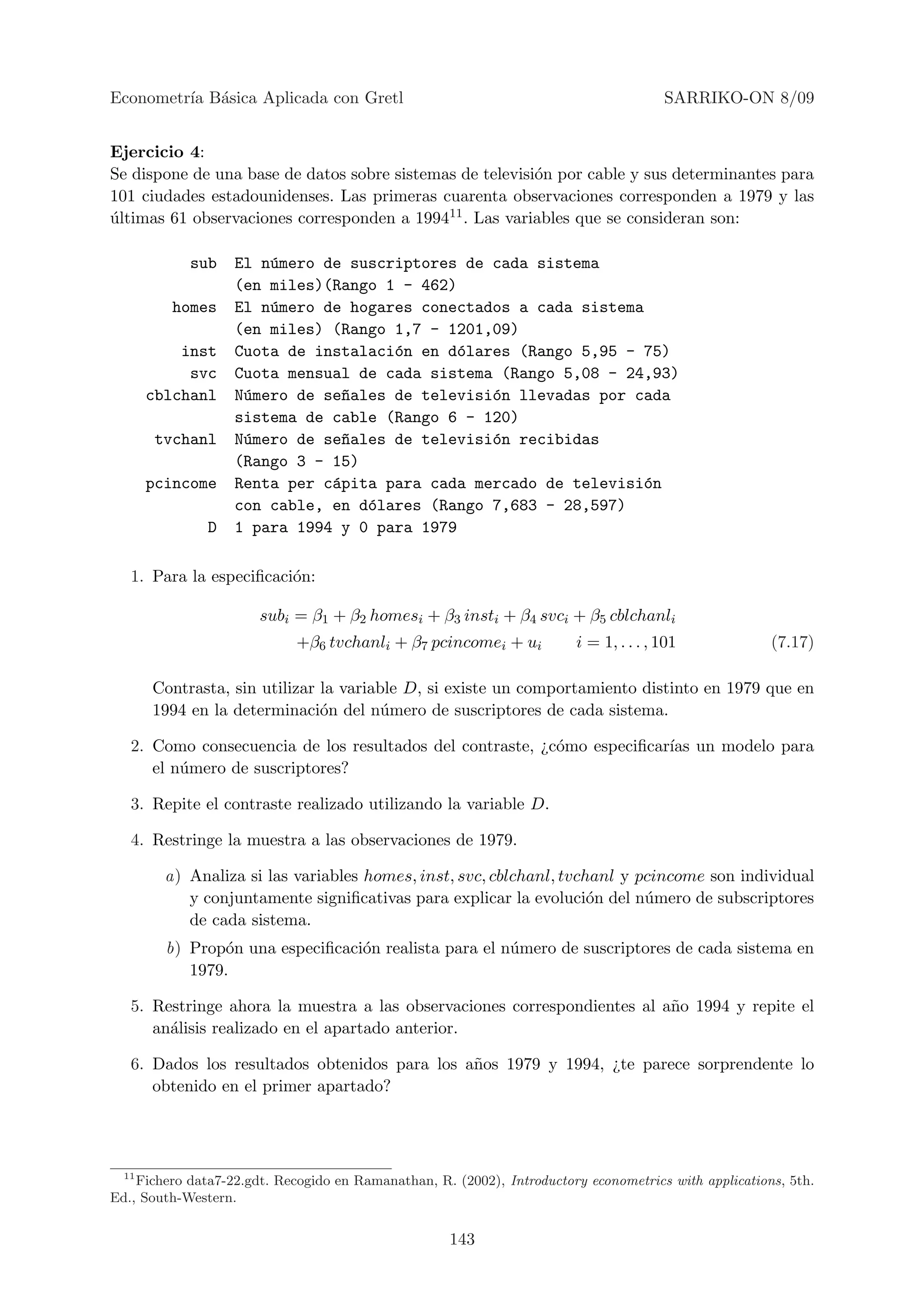 Econometr´ B´sica Aplicada con Gretl
         ıa a                                                                          SARRIKO-ON 8/09


Ejercicio 4:
Se dispone de una base de datos sobre sistemas de televisi´n por cable y sus determinantes para
                                                          o
101 ciudades estadounidenses. Las primeras cuarenta observaciones corresponden a 1979 y las
ultimas 61 observaciones corresponden a 199411 . Las variables que se consideran son:
´

            sub    El n´mero de suscriptores de cada sistema
                       u
                   (en miles)(Rango 1 - 462)
          homes    El n´mero de hogares conectados a cada sistema
                       u
                   (en miles) (Rango 1,7 - 1201,09)
           inst    Cuota de instalaci´n en d´lares (Rango 5,95 - 75)
                                     o       o
            svc    Cuota mensual de cada sistema (Rango 5,08 - 24,93)
       cblchanl    N´mero de se~ales de televisi´n llevadas por cada
                    u           n               o
                   sistema de cable (Rango 6 - 120)
       tvchanl     N´mero de se~ales de televisi´n recibidas
                    u           n               o
                   (Rango 3 - 15)
       pcincome    Renta per c´pita para cada mercado de televisi´n
                              a                                   o
                   con cable, en d´lares (Rango 7,683 - 28,597)
                                  o
               D   1 para 1994 y 0 para 1979

   1. Para la especiﬁcaci´n:
                         o

                       subi = β1 + β2 homesi + β3 insti + β4 svci + β5 cblchanli
                             +β6 tvchanli + β7 pcincomei + ui           i = 1, . . . , 101             (7.17)

       Contrasta, sin utilizar la variable D, si existe un comportamiento distinto en 1979 que en
       1994 en la determinaci´n del n´mero de suscriptores de cada sistema.
                               o        u

   2. Como consecuencia de los resultados del contraste, ¿c´mo especiﬁcar´ un modelo para
                                                           o             ıas
      el n´mero de suscriptores?
          u

   3. Repite el contraste realizado utilizando la variable D.

   4. Restringe la muestra a las observaciones de 1979.

         a) Analiza si las variables homes, inst, svc, cblchanl, tvchanl y pcincome son individual
            y conjuntamente signiﬁcativas para explicar la evoluci´n del n´mero de subscriptores
                                                                     o      u
            de cada sistema.
         b) Prop´n una especiﬁcaci´n realista para el n´mero de suscriptores de cada sistema en
                o                 o                    u
            1979.

   5. Restringe ahora la muestra a las observaciones correspondientes al a˜o 1994 y repite el
                                                                          n
      an´lisis realizado en el apartado anterior.
        a

   6. Dados los resultados obtenidos para los a˜os 1979 y 1994, ¿te parece sorprendente lo
                                               n
      obtenido en el primer apartado?




  11
    Fichero data7-22.gdt. Recogido en Ramanathan, R. (2002), Introductory econometrics with applications, 5th.
Ed., South-Western.


                                                     143
 