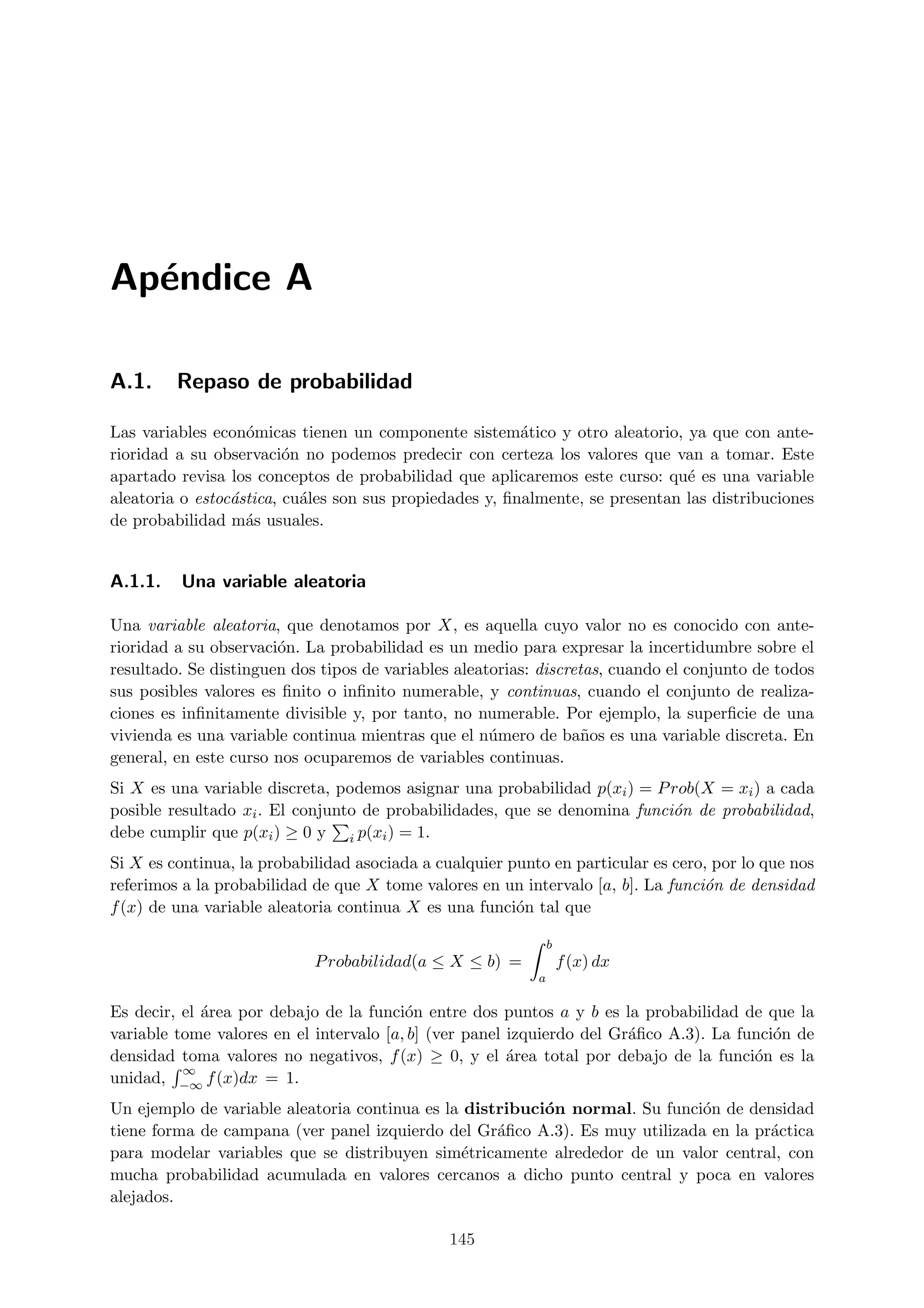 Ap´ndice A
  e

A.1.     Repaso de probabilidad

Las variables econ´micas tienen un componente sistem´tico y otro aleatorio, ya que con ante-
                   o                                     a
rioridad a su observaci´n no podemos predecir con certeza los valores que van a tomar. Este
                         o
apartado revisa los conceptos de probabilidad que aplicaremos este curso: qu´ es una variable
                                                                               e
aleatoria o estoc´stica, cu´les son sus propiedades y, ﬁnalmente, se presentan las distribuciones
                 a         a
de probabilidad m´s usuales.
                   a


A.1.1.   Una variable aleatoria

Una variable aleatoria, que denotamos por X, es aquella cuyo valor no es conocido con ante-
rioridad a su observaci´n. La probabilidad es un medio para expresar la incertidumbre sobre el
                       o
resultado. Se distinguen dos tipos de variables aleatorias: discretas, cuando el conjunto de todos
sus posibles valores es ﬁnito o inﬁnito numerable, y continuas, cuando el conjunto de realiza-
ciones es inﬁnitamente divisible y, por tanto, no numerable. Por ejemplo, la superﬁcie de una
vivienda es una variable continua mientras que el n´mero de ba˜os es una variable discreta. En
                                                     u             n
general, en este curso nos ocuparemos de variables continuas.
Si X es una variable discreta, podemos asignar una probabilidad p(xi ) = P rob(X = xi ) a cada
posible resultado xi . El conjunto de probabilidades, que se denomina funci´n de probabilidad,
                                                                           o
debe cumplir que p(xi ) ≥ 0 y i p(xi ) = 1.
Si X es continua, la probabilidad asociada a cualquier punto en particular es cero, por lo que nos
referimos a la probabilidad de que X tome valores en un intervalo [a, b]. La funci´n de densidad
                                                                                  o
f (x) de una variable aleatoria continua X es una funci´n tal que
                                                        o

                                                               b
                            P robabilidad(a ≤ X ≤ b) =             f (x) dx
                                                           a

Es decir, el ´rea por debajo de la funci´n entre dos puntos a y b es la probabilidad de que la
             a                           o
variable tome valores en el intervalo [a, b] (ver panel izquierdo del Gr´ﬁco A.3). La funci´n de
                                                                        a                  o
densidad toma valores no negativos, f (x) ≥ 0, y el ´rea total por debajo de la funci´n es la
                                                        a                               o
          ∞
unidad, −∞ f (x)dx = 1.
Un ejemplo de variable aleatoria continua es la distribuci´n normal. Su funci´n de densidad
                                                          o                  o
tiene forma de campana (ver panel izquierdo del Gr´ﬁco A.3). Es muy utilizada en la pr´ctica
                                                    a                                 a
para modelar variables que se distribuyen sim´tricamente alrededor de un valor central, con
                                                e
mucha probabilidad acumulada en valores cercanos a dicho punto central y poca en valores
alejados.

                                               145
 