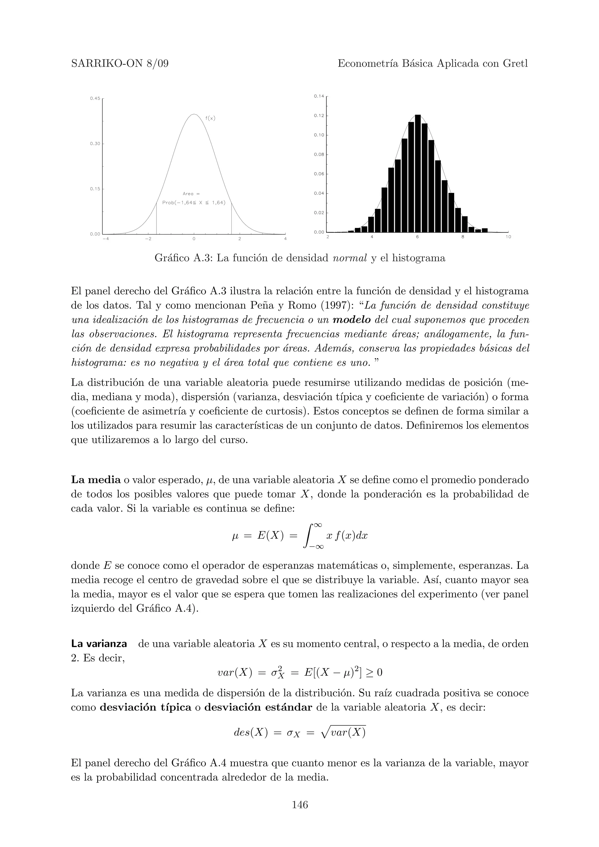 SARRIKO-ON 8/09                                            Econometr´ B´sica Aplicada con Gretl
                                                                    ıa a




                 Gr´ﬁco A.3: La funci´n de densidad normal y el histograma
                   a                 o


El panel derecho del Gr´ﬁco A.3 ilustra la relaci´n entre la funci´n de densidad y el histograma
                        a                        o                o
de los datos. Tal y como mencionan Pe˜a y Romo (1997): “La funci´n de densidad constituye
                                         n                             o
una idealizaci´n de los histogramas de frecuencia o un modelo del cual suponemos que proceden
              o
las observaciones. El histograma representa frecuencias mediante ´reas; an´logamente, la fun-
                                                                    a        a
ci´n de densidad expresa probabilidades por ´reas. Adem´s, conserva las propiedades b´sicas del
  o                                          a           a                              a
histograma: es no negativa y el ´rea total que contiene es uno. ”
                                a
La distribuci´n de una variable aleatoria puede resumirse utilizando medidas de posici´n (me-
              o                                                                           o
dia, mediana y moda), dispersi´n (varianza, desviaci´n t´
                                 o                     o ıpica y coeﬁciente de variaci´n) o forma
                                                                                      o
(coeﬁciente de asimetr´ y coeﬁciente de curtosis). Estos conceptos se deﬁnen de forma similar a
                        ıa
los utilizados para resumir las caracter´
                                        ısticas de un conjunto de datos. Deﬁniremos los elementos
que utilizaremos a lo largo del curso.


La media o valor esperado, µ, de una variable aleatoria X se deﬁne como el promedio ponderado
de todos los posibles valores que puede tomar X, donde la ponderaci´n es la probabilidad de
                                                                      o
cada valor. Si la variable es continua se deﬁne:
                                                    ∞
                                  µ = E(X) =             x f (x)dx
                                                    −∞

donde E se conoce como el operador de esperanzas matem´ticas o, simplemente, esperanzas. La
                                                           a
media recoge el centro de gravedad sobre el que se distribuye la variable. As´ cuanto mayor sea
                                                                             ı,
la media, mayor es el valor que se espera que tomen las realizaciones del experimento (ver panel
izquierdo del Gr´ﬁco A.4).
                a


La varianza de una variable aleatoria X es su momento central, o respecto a la media, de orden
2. Es decir,
                             var(X) = σX = E[(X − µ)2 ] ≥ 0
                                         2


La varianza es una medida de dispersi´n de la distribuci´n. Su ra´ cuadrada positiva se conoce
                                     o                  o        ız
como desviaci´n t´
               o ıpica o desviaci´n est´ndar de la variable aleatoria X, es decir:
                                   o      a

                                  des(X) = σX =          var(X)

El panel derecho del Gr´ﬁco A.4 muestra que cuanto menor es la varianza de la variable, mayor
                       a
es la probabilidad concentrada alrededor de la media.

                                              146
 