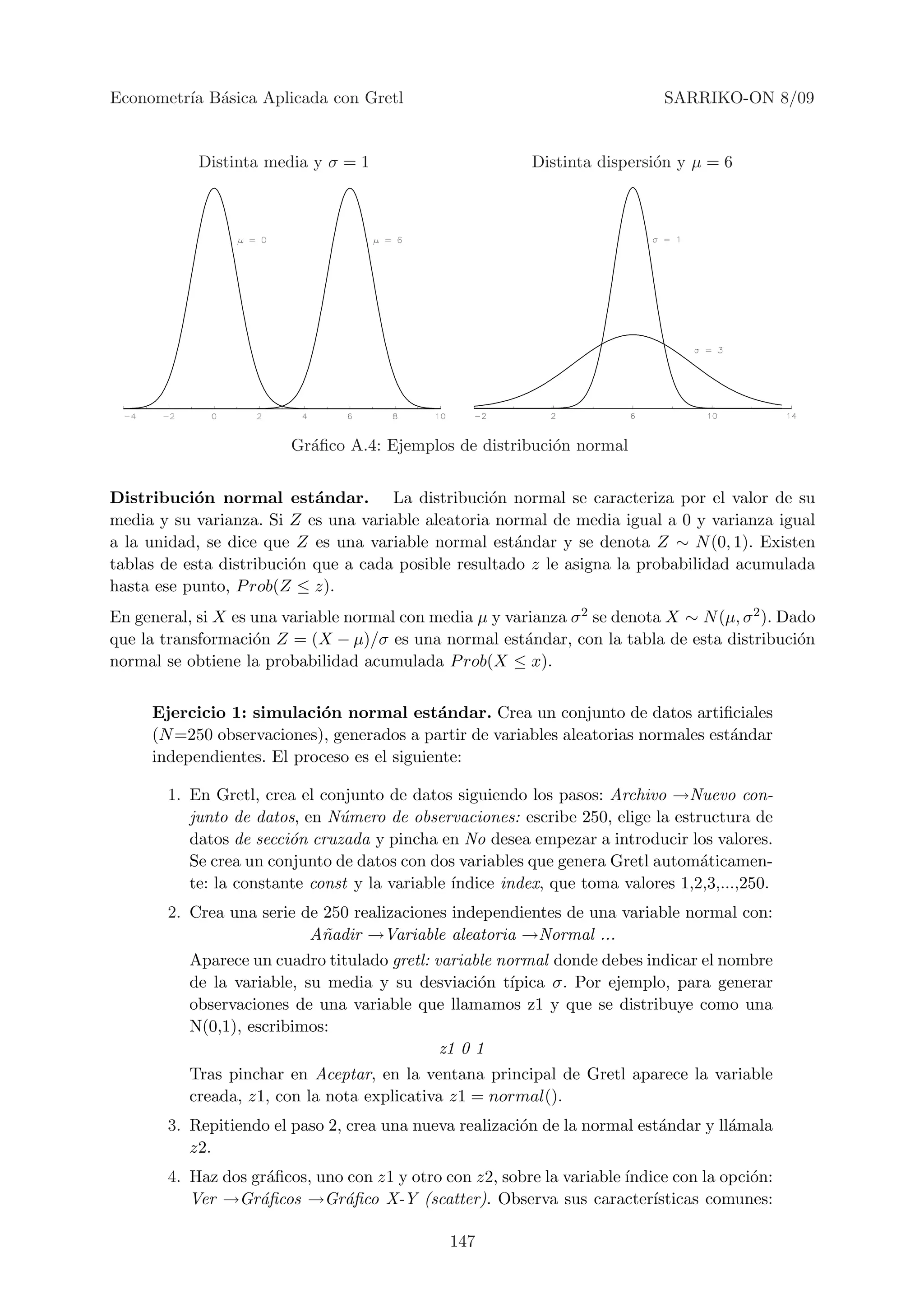 Econometr´ B´sica Aplicada con Gretl
         ıa a                                                                SARRIKO-ON 8/09


            Distinta media y σ = 1                         Distinta dispersi´n y µ = 6
                                                                            o




                         Gr´ﬁco A.4: Ejemplos de distribuci´n normal
                           a                               o


Distribuci´n normal est´ndar. La distribuci´n normal se caracteriza por el valor de su
            o               a                      o
media y su varianza. Si Z es una variable aleatoria normal de media igual a 0 y varianza igual
a la unidad, se dice que Z es una variable normal est´ndar y se denota Z ∼ N (0, 1). Existen
                                                       a
tablas de esta distribuci´n que a cada posible resultado z le asigna la probabilidad acumulada
                         o
hasta ese punto, P rob(Z ≤ z).
En general, si X es una variable normal con media µ y varianza σ 2 se denota X ∼ N (µ, σ 2 ). Dado
que la transformaci´n Z = (X − µ)/σ es una normal est´ndar, con la tabla de esta distribuci´n
                    o                                    a                                      o
normal se obtiene la probabilidad acumulada P rob(X ≤ x).


     Ejercicio 1: simulaci´n normal est´ndar. Crea un conjunto de datos artiﬁciales
                           o                a
     (N =250 observaciones), generados a partir de variables aleatorias normales est´ndar
                                                                                    a
     independientes. El proceso es el siguiente:

        1. En Gretl, crea el conjunto de datos siguiendo los pasos: Archivo →Nuevo con-
           junto de datos, en N´mero de observaciones: escribe 250, elige la estructura de
                                u
           datos de secci´n cruzada y pincha en No desea empezar a introducir los valores.
                         o
           Se crea un conjunto de datos con dos variables que genera Gretl autom´ticamen-
                                                                                  a
           te: la constante const y la variable ´
                                                ındice index, que toma valores 1,2,3,...,250.
        2. Crea una serie de 250 realizaciones independientes de una variable normal con:
                           A˜adir →Variable aleatoria →Normal ...
                             n
           Aparece un cuadro titulado gretl: variable normal donde debes indicar el nombre
           de la variable, su media y su desviaci´n t´
                                                   o ıpica σ. Por ejemplo, para generar
           observaciones de una variable que llamamos z1 y que se distribuye como una
           N(0,1), escribimos:
                                              z1 0 1
           Tras pinchar en Aceptar, en la ventana principal de Gretl aparece la variable
           creada, z1, con la nota explicativa z1 = normal().
        3. Repitiendo el paso 2, crea una nueva realizaci´n de la normal est´ndar y ll´mala
                                                         o                  a         a
           z2.
        4. Haz dos gr´ﬁcos, uno con z1 y otro con z2, sobre la variable ´
                     a                                                  ındice con la opci´n:
                                                                                          o
           Ver →Gr´ﬁcos →Gr´ﬁco X-Y (scatter). Observa sus caracter´
                    a          a                                            ısticas comunes:

                                               147
 