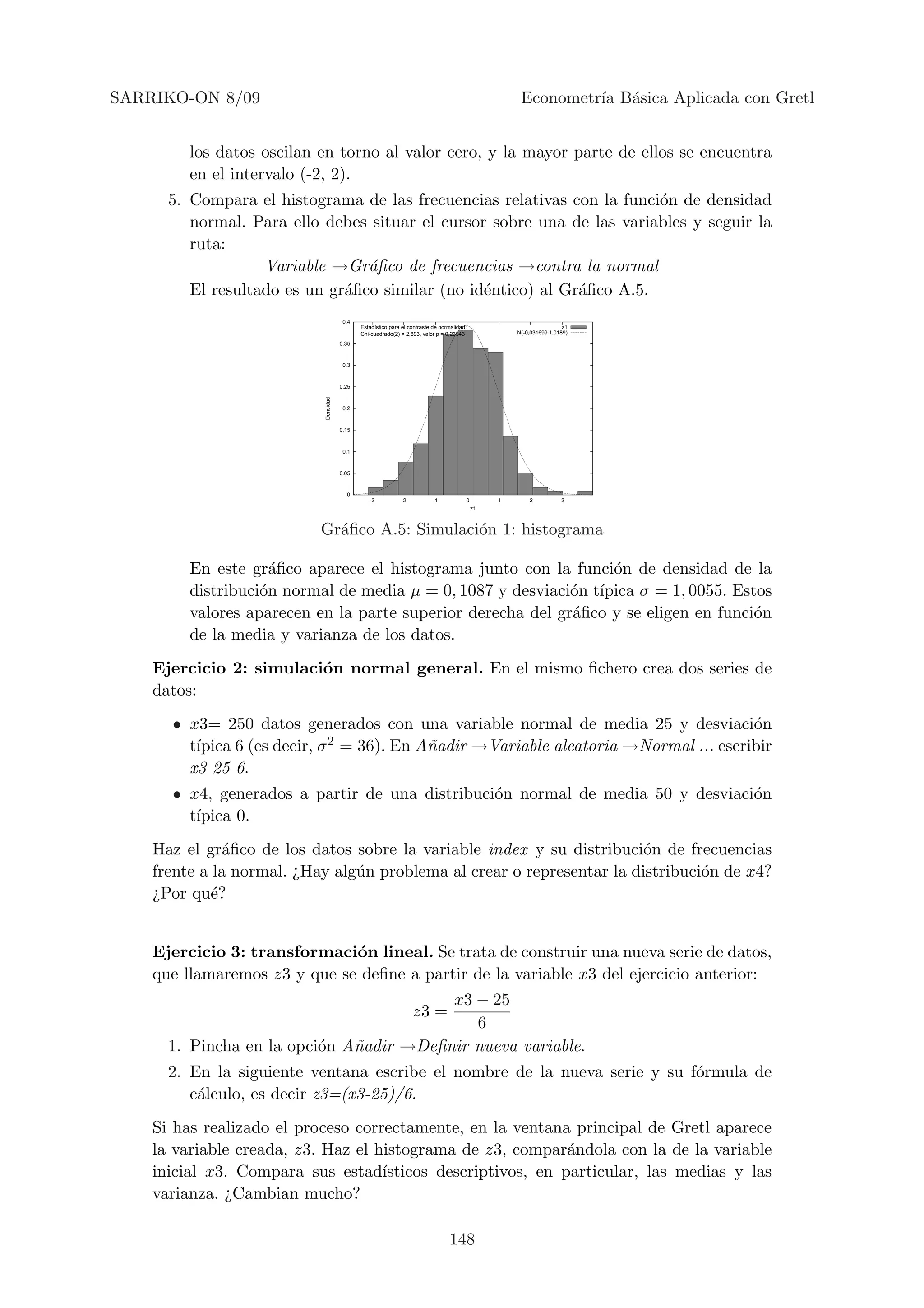 SARRIKO-ON 8/09                                                                                          Econometr´ B´sica Aplicada con Gretl
                                                                                                                  ıa a


         los datos oscilan en torno al valor cero, y la mayor parte de ellos se encuentra
         en el intervalo (-2, 2).
      5. Compara el histograma de las frecuencias relativas con la funci´n de densidad
                                                                        o
         normal. Para ello debes situar el cursor sobre una de las variables y seguir la
         ruta:
                   Variable →Gr´ﬁco de frecuencias →contra la normal
                                 a
         El resultado es un gr´ﬁco similar (no id´ntico) al Gr´ﬁco A.5.
                              a                  e            a
                                       0.4
                                             Estadstico para el contraste de normalidad:                                 z1
                                             Chi-cuadrado(2) = 2,893, valor p = 0,23543                 N(-0,031699 1,0189)

                                      0.35


                                       0.3


                                      0.25
                           Densidad




                                       0.2


                                      0.15


                                       0.1


                                      0.05


                                        0
                                                -3           -2           -1               0        1       2           3
                                                                                               z1



                           Gr´ﬁco A.5: Simulaci´n 1: histograma
                             a                 o

         En este gr´ﬁco aparece el histograma junto con la funci´n de densidad de la
                     a                                            o
         distribuci´n normal de media µ = 0, 1087 y desviaci´n t´
                   o                                         o ıpica σ = 1, 0055. Estos
         valores aparecen en la parte superior derecha del gr´ﬁco y se eligen en funci´n
                                                             a                        o
         de la media y varianza de los datos.
    Ejercicio 2: simulaci´n normal general. En el mismo ﬁchero crea dos series de
                         o
    datos:
      • x3= 250 datos generados con una variable normal de media 25 y desviaci´n      o
         ıpica 6 (es decir, σ 2 = 36). En A˜adir →Variable aleatoria →Normal ... escribir
        t´                                 n
        x3 25 6.
      • x4, generados a partir de una distribuci´n normal de media 50 y desviaci´n
                                                o                               o
        t´
         ıpica 0.
    Haz el gr´ﬁco de los datos sobre la variable index y su distribuci´n de frecuencias
               a                                                       o
    frente a la normal. ¿Hay alg´n problema al crear o representar la distribuci´n de x4?
                                u                                               o
    ¿Por qu´?e


    Ejercicio 3: transformaci´n lineal. Se trata de construir una nueva serie de datos,
                              o
    que llamaremos z3 y que se deﬁne a partir de la variable x3 del ejercicio anterior:
                                         x3 − 25
                                                                  z3 =
                                            6
      1. Pincha en la opci´n A˜adir →Deﬁnir nueva variable.
                          o   n
      2. En la siguiente ventana escribe el nombre de la nueva serie y su f´rmula de
                                                                           o
         c´lculo, es decir z3=(x3-25)/6.
          a
    Si has realizado el proceso correctamente, en la ventana principal de Gretl aparece
    la variable creada, z3. Haz el histograma de z3, compar´ndola con la de la variable
                                                              a
    inicial x3. Compara sus estad´  ısticos descriptivos, en particular, las medias y las
    varianza. ¿Cambian mucho?

                                                                                 148
 