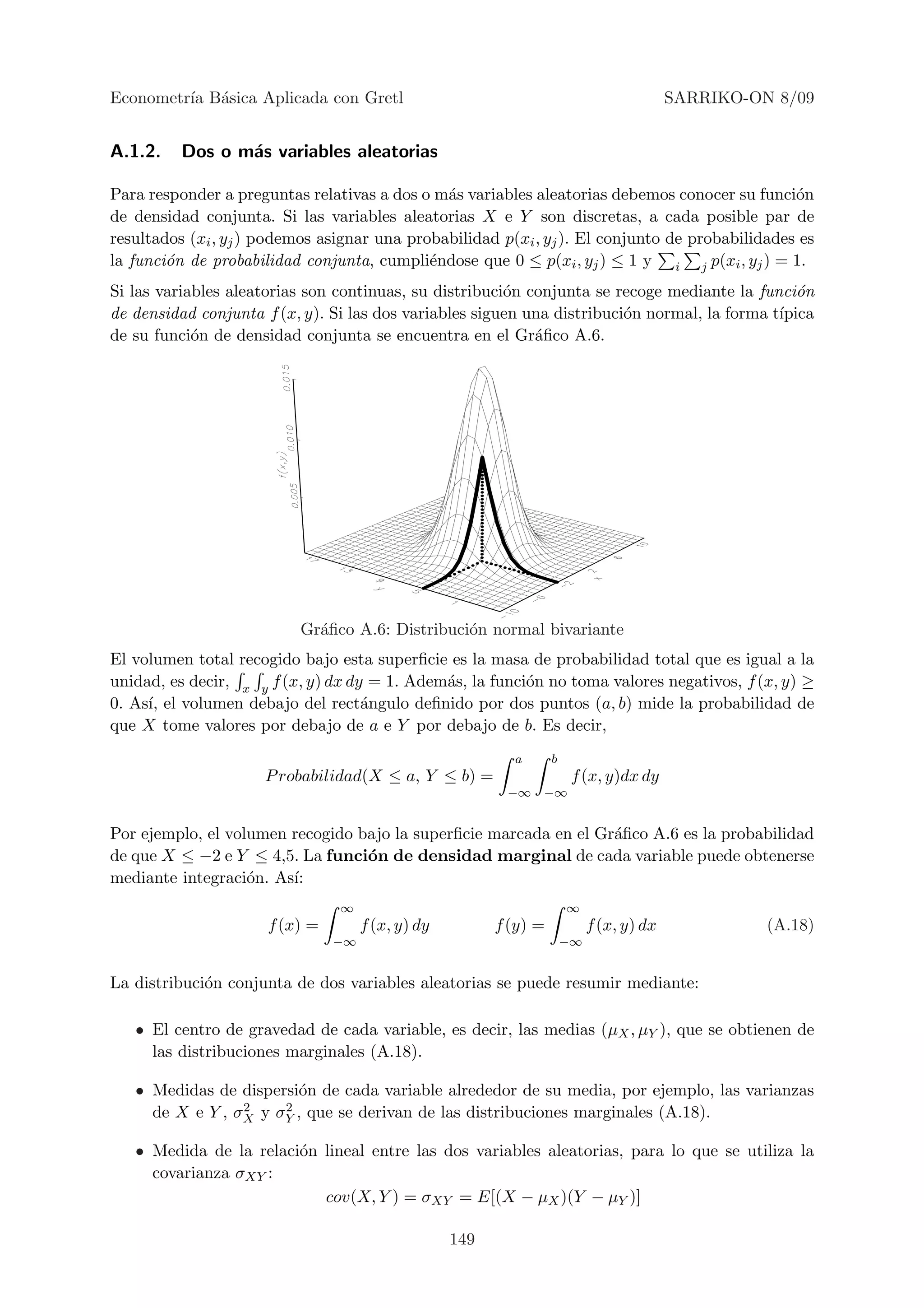 Econometr´ B´sica Aplicada con Gretl
         ıa a                                                                             SARRIKO-ON 8/09


A.1.2.    Dos o m´s variables aleatorias
                 a

Para responder a preguntas relativas a dos o m´s variables aleatorias debemos conocer su funci´n
                                               a                                                 o
de densidad conjunta. Si las variables aleatorias X e Y son discretas, a cada posible par de
resultados (xi , yj ) podemos asignar una probabilidad p(xi , yj ). El conjunto de probabilidades es
la funci´n de probabilidad conjunta, cumpli´ndose que 0 ≤ p(xi , yj ) ≤ 1 y i j p(xi , yj ) = 1.
        o                                    e
Si las variables aleatorias son continuas, su distribuci´n conjunta se recoge mediante la funci´n
                                                        o                                       o
de densidad conjunta f (x, y). Si las dos variables siguen una distribuci´n normal, la forma t´
                                                                         o                    ıpica
de su funci´n de densidad conjunta se encuentra en el Gr´ﬁco A.6.
            o                                               a




                           Gr´ﬁco A.6: Distribuci´n normal bivariante
                             a                   o
El volumen total recogido bajo esta superﬁcie es la masa de probabilidad total que es igual a la
unidad, es decir, x y f (x, y) dx dy = 1. Adem´s, la funci´n no toma valores negativos, f (x, y) ≥
                                              a           o
0. As´ el volumen debajo del rect´ngulo deﬁnido por dos puntos (a, b) mide la probabilidad de
     ı,                             a
que X tome valores por debajo de a e Y por debajo de b. Es decir,
                                                           a       b
                     P robabilidad(X ≤ a, Y ≤ b) =                      f (x, y)dx dy
                                                          −∞   −∞


Por ejemplo, el volumen recogido bajo la superﬁcie marcada en el Gr´ﬁco A.6 es la probabilidad
                                                                   a
de que X ≤ −2 e Y ≤ 4,5. La funci´n de densidad marginal de cada variable puede obtenerse
                                  o
mediante integraci´n. As´
                   o    ı:
                                ∞                                      ∞
                      f (x) =        f (x, y) dy         f (y) =            f (x, y) dx             (A.18)
                                −∞                                     −∞


La distribuci´n conjunta de dos variables aleatorias se puede resumir mediante:
             o

   • El centro de gravedad de cada variable, es decir, las medias (µX , µY ), que se obtienen de
     las distribuciones marginales (A.18).

   • Medidas de dispersi´n de cada variable alrededor de su media, por ejemplo, las varianzas
                        o
                 2    2
     de X e Y , σX y σY , que se derivan de las distribuciones marginales (A.18).

   • Medida de la relaci´n lineal entre las dos variables aleatorias, para lo que se utiliza la
                        o
     covarianza σXY :
                           cov(X, Y ) = σXY = E[(X − µX )(Y − µY )]

                                                   149
 