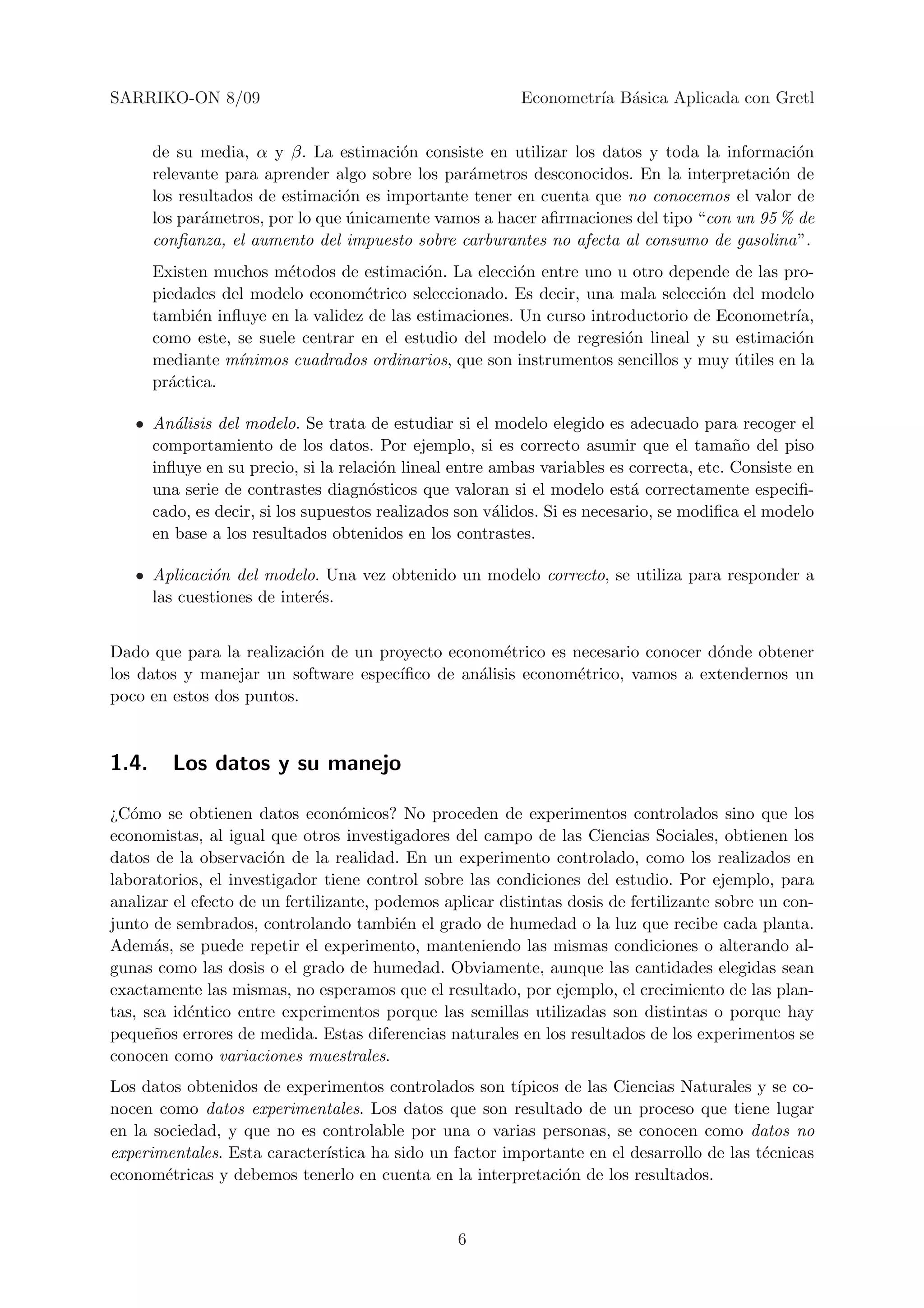 SARRIKO-ON 8/09                                           Econometr´ B´sica Aplicada con Gretl
                                                                   ıa a


       de su media, α y β. La estimaci´n consiste en utilizar los datos y toda la informaci´n
                                         o                                                   o
       relevante para aprender algo sobre los par´metros desconocidos. En la interpretaci´n de
                                                 a                                        o
       los resultados de estimaci´n es importante tener en cuenta que no conocemos el valor de
                                 o
       los par´metros, por lo que unicamente vamos a hacer aﬁrmaciones del tipo “con un 95 % de
              a                   ´
       conﬁanza, el aumento del impuesto sobre carburantes no afecta al consumo de gasolina”.
       Existen muchos m´todos de estimaci´n. La elecci´n entre uno u otro depende de las pro-
                         e                  o            o
       piedades del modelo econom´trico seleccionado. Es decir, una mala selecci´n del modelo
                                    e                                             o
       tambi´n inﬂuye en la validez de las estimaciones. Un curso introductorio de Econometr´
             e                                                                               ıa,
       como este, se suele centrar en el estudio del modelo de regresi´n lineal y su estimaci´n
                                                                       o                     o
       mediante m´ınimos cuadrados ordinarios, que son instrumentos sencillos y muy utiles en la
                                                                                     ´
       pr´ctica.
         a

   • An´lisis del modelo. Se trata de estudiar si el modelo elegido es adecuado para recoger el
        a
     comportamiento de los datos. Por ejemplo, si es correcto asumir que el tama˜o del piso
                                                                                        n
     inﬂuye en su precio, si la relaci´n lineal entre ambas variables es correcta, etc. Consiste en
                                       o
     una serie de contrastes diagn´sticos que valoran si el modelo est´ correctamente especiﬁ-
                                     o                                    a
     cado, es decir, si los supuestos realizados son v´lidos. Si es necesario, se modiﬁca el modelo
                                                      a
     en base a los resultados obtenidos en los contrastes.

   • Aplicaci´n del modelo. Una vez obtenido un modelo correcto, se utiliza para responder a
             o
     las cuestiones de inter´s.
                            e


Dado que para la realizaci´n de un proyecto econom´trico es necesario conocer d´nde obtener
                          o                         e                          o
los datos y manejar un software espec´ıﬁco de an´lisis econom´trico, vamos a extendernos un
                                                a            e
poco en estos dos puntos.



1.4.     Los datos y su manejo

¿C´mo se obtienen datos econ´micos? No proceden de experimentos controlados sino que los
   o                              o
economistas, al igual que otros investigadores del campo de las Ciencias Sociales, obtienen los
datos de la observaci´n de la realidad. En un experimento controlado, como los realizados en
                       o
laboratorios, el investigador tiene control sobre las condiciones del estudio. Por ejemplo, para
analizar el efecto de un fertilizante, podemos aplicar distintas dosis de fertilizante sobre un con-
junto de sembrados, controlando tambi´n el grado de humedad o la luz que recibe cada planta.
                                          e
Adem´s, se puede repetir el experimento, manteniendo las mismas condiciones o alterando al-
      a
gunas como las dosis o el grado de humedad. Obviamente, aunque las cantidades elegidas sean
exactamente las mismas, no esperamos que el resultado, por ejemplo, el crecimiento de las plan-
tas, sea id´ntico entre experimentos porque las semillas utilizadas son distintas o porque hay
           e
peque˜os errores de medida. Estas diferencias naturales en los resultados de los experimentos se
      n
conocen como variaciones muestrales.
Los datos obtenidos de experimentos controlados son t´  ıpicos de las Ciencias Naturales y se co-
nocen como datos experimentales. Los datos que son resultado de un proceso que tiene lugar
en la sociedad, y que no es controlable por una o varias personas, se conocen como datos no
experimentales. Esta caracter´
                             ıstica ha sido un factor importante en el desarrollo de las t´cnicas
                                                                                          e
econom´tricas y debemos tenerlo en cuenta en la interpretaci´n de los resultados.
        e                                                      o


                                                 6
 